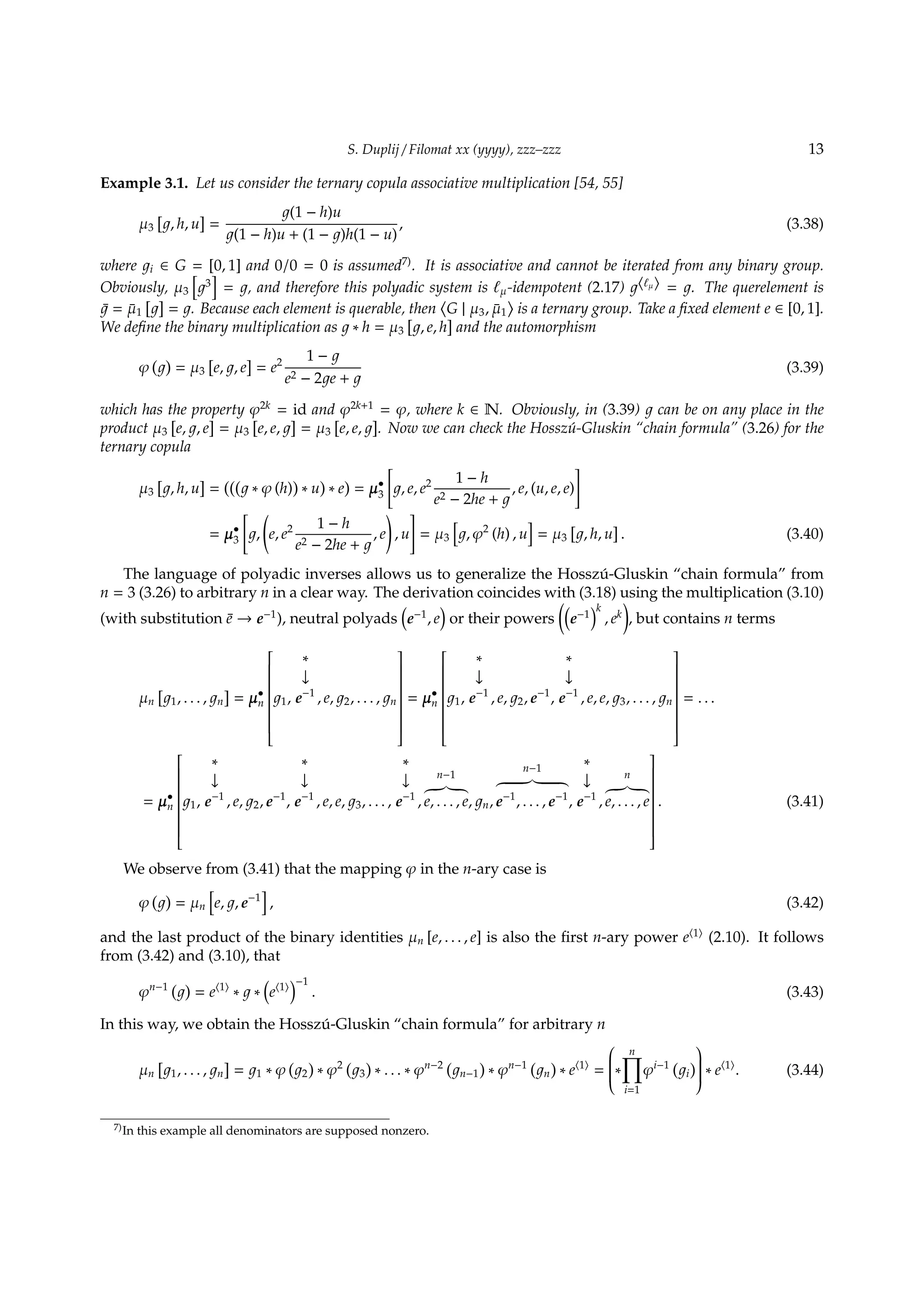S. Duplij / Filomat xx (yyyy), zzz–zzz 13
Example 3.1. Let us consider the ternary copula associative multiplication [54, 55]
µ3
[
, h, u
]
=
(1 − h)u
(1 − h)u + (1 − )h(1 − u)
, (3.38)
where i ∈ G = [0, 1] and 0/0 = 0 is assumed7)
. It is associative and cannot be iterated from any binary group.
Obviously, µ3
[
3
]
= , and therefore this polyadic system is ℓµ-idempotent (2.17) ⟨ℓµ⟩ = . The querelement is
¯ = ¯µ1
[ ]
= . Because each element is querable, then
⟨
G | µ3, ¯µ1
⟩
is a ternary group. Take a ﬁxed element e ∈ [0, 1].
We deﬁne the binary multiplication as ∗ h = µ3
[
, e, h
]
and the automorphism
φ
( )
= µ3
[
e, , e
]
= e2 1 −
e2 − 2 e +
(3.39)
which has the property φ2k
= id and φ2k+1
= φ, where k ∈ N. Obviously, in (3.39) can be on any place in the
product µ3
[
e, , e
]
= µ3
[
e, e,
]
= µ3
[
e, e,
]
. Now we can check the Hossz´u-Gluskin “chain formula” (3.26) for the
ternary copula
µ3
[
, h, u
]
=
(((
∗ φ (h)
)
∗ u
)
∗ e
)
= µ•
3
[
, e, e2 1 − h
e2 − 2he +
, e, (u, e, e)
]
= µ•
3
[
,
(
e, e2 1 − h
e2 − 2he +
, e
)
, u
]
= µ3
[
, φ2
(h) , u
]
= µ3
[
, h, u
]
. (3.40)
The language of polyadic inverses allows us to generalize the Hossz´u-Gluskin “chain formula” from
n = 3 (3.26) to arbitrary n in a clear way. The derivation coincides with (3.18) using the multiplication (3.10)
(with substitution ¯e → e−1
), neutral polyads
(
e−1
, e
)
or their powers
((
e−1
)k
, ek
)
, but contains n terms
µn
[
1, . . . , n
]
= µ•
n


1,
∗
↓
e−1
, e, 2, . . . , n


= µ•
n


1,
∗
↓
e−1
, e, 2, e−1
,
∗
↓
e−1
, e, e, 3, . . . , n


= . . .
= µ•
n


1,
∗
↓
e−1
, e, 2, e−1
,
∗
↓
e−1
, e, e, 3, . . . ,
∗
↓
e−1
,
n−1
e, . . . , e, n,
n−1
e−1
, . . . , e−1
,
∗
↓
e−1
,
n
e, . . . , e


. (3.41)
We observe from (3.41) that the mapping φ in the n-ary case is
φ
( )
= µn
[
e, , e−1
]
, (3.42)
and the last product of the binary identities µn [e, . . . , e] is also the ﬁrst n-ary power e⟨1⟩
(2.10). It follows
from (3.42) and (3.10), that
φn−1 ( )
= e⟨1⟩
∗ ∗
(
e⟨1⟩
)−1
. (3.43)
In this way, we obtain the Hossz´u-Gluskin “chain formula” for arbitrary n
µn
[
1, . . . , n
]
= 1 ∗ φ
(
2
)
∗ φ2 (
3
)
∗ . . . ∗ φn−2 (
n−1
)
∗ φn−1 (
n
)
∗ e⟨1⟩
=

∗
n∏
i=1
φi−1 (
i
)

 ∗ e⟨1⟩
. (3.44)
7)In this example all denominators are supposed nonzero.
 