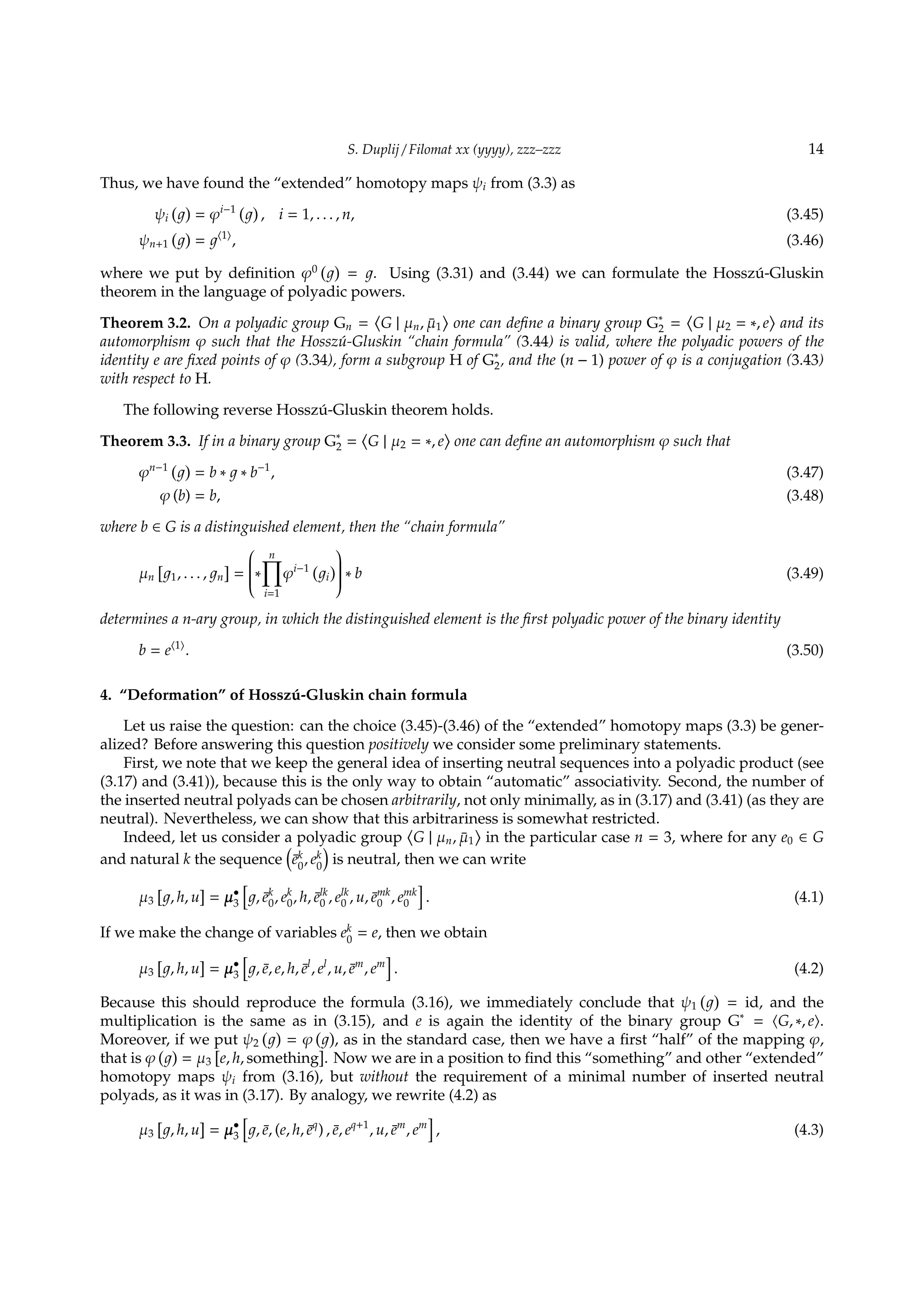 S. Duplij / Filomat xx (yyyy), zzz–zzz 14
Thus, we have found the “extended” homotopy maps ψi from (3.3) as
ψi
( )
= φi−1 ( )
, i = 1, . . . , n, (3.45)
ψn+1
( )
= ⟨1⟩
, (3.46)
where we put by deﬁnition φ0
( )
= . Using (3.31) and (3.44) we can formulate the Hossz´u-Gluskin
theorem in the language of polyadic powers.
Theorem 3.2. On a polyadic group Gn =
⟨
G | µn, ¯µ1
⟩
one can deﬁne a binary group G∗
2 =
⟨
G | µ2 = ∗, e
⟩
and its
automorphism φ such that the Hossz´u-Gluskin “chain formula” (3.44) is valid, where the polyadic powers of the
identity e are ﬁxed points of φ (3.34), form a subgroup H of G∗
2, and the (n − 1) power of φ is a conjugation (3.43)
with respect to H.
The following reverse Hossz´u-Gluskin theorem holds.
Theorem 3.3. If in a binary group G∗
2 =
⟨
G | µ2 = ∗, e
⟩
one can deﬁne an automorphism φ such that
φn−1 ( )
= b ∗ ∗ b−1
, (3.47)
φ (b) = b, (3.48)
where b ∈ G is a distinguished element, then the “chain formula”
µn
[
1, . . . , n
]
=

∗
n∏
i=1
φi−1 (
i
)

 ∗ b (3.49)
determines a n-ary group, in which the distinguished element is the ﬁrst polyadic power of the binary identity
b = e⟨1⟩
. (3.50)
4. “Deformation” of Hossz´u-Gluskin chain formula
Let us raise the question: can the choice (3.45)-(3.46) of the “extended” homotopy maps (3.3) be gener-
alized? Before answering this question positively we consider some preliminary statements.
First, we note that we keep the general idea of inserting neutral sequences into a polyadic product (see
(3.17) and (3.41)), because this is the only way to obtain “automatic” associativity. Second, the number of
the inserted neutral polyads can be chosen arbitrarily, not only minimally, as in (3.17) and (3.41) (as they are
neutral). Nevertheless, we can show that this arbitrariness is somewhat restricted.
Indeed, let us consider a polyadic group
⟨
G | µn, ¯µ1
⟩
in the particular case n = 3, where for any e0 ∈ G
and natural k the sequence
(
¯ek
0
, ek
0
)
is neutral, then we can write
µ3
[
, h, u
]
= µ•
3
[
, ¯ek
0, ek
0, h, ¯elk
0 , elk
0 , u, ¯emk
0 , emk
0
]
. (4.1)
If we make the change of variables ek
0
= e, then we obtain
µ3
[
, h, u
]
= µ•
3
[
, ¯e, e, h, ¯el
, el
, u, ¯em
, em
]
. (4.2)
Because this should reproduce the formula (3.16), we immediately conclude that ψ1
( )
= id, and the
multiplication is the same as in (3.15), and e is again the identity of the binary group G∗
= ⟨G, ∗, e⟩.
Moreover, if we put ψ2
( )
= φ
( )
, as in the standard case, then we have a ﬁrst “half” of the mapping φ,
that is φ
( )
= µ3
[
e, h, something
]
. Now we are in a position to ﬁnd this “something” and other “extended”
homotopy maps ψi from (3.16), but without the requirement of a minimal number of inserted neutral
polyads, as it was in (3.17). By analogy, we rewrite (4.2) as
µ3
[
, h, u
]
= µ•
3
[
, ¯e, (e, h, ¯eq
) , ¯e, eq+1
, u, ¯em
, em
]
, (4.3)
 
