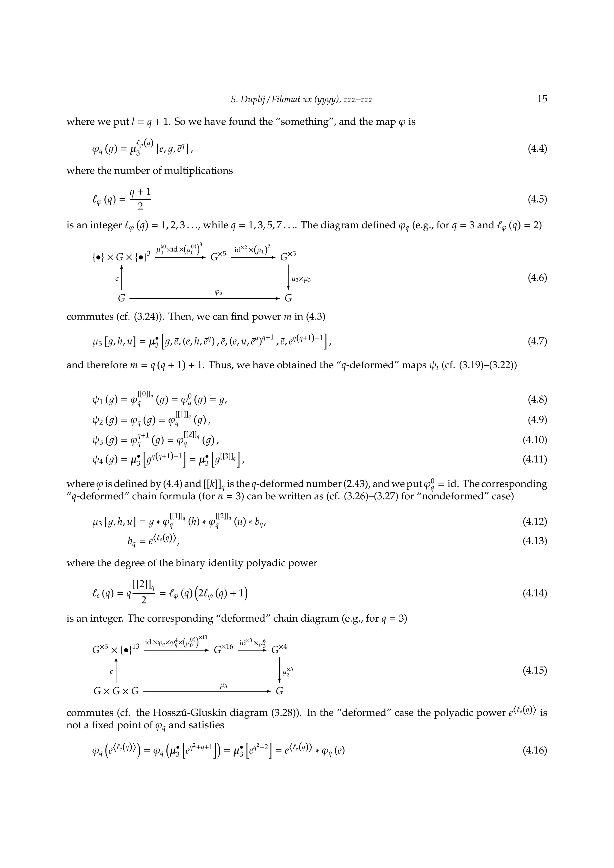 S. Duplij / Filomat xx (yyyy), zzz–zzz 15
where we put l = q + 1. So we have found the “something”, and the map φ is
φq
( )
= µ
ℓφ(q)
3
[
e, , ¯eq]
, (4.4)
where the number of multiplications
ℓφ
(
q
)
=
q + 1
2
(4.5)
is an integer ℓφ
(
q
)
= 1, 2, 3 . . ., while q = 1, 3, 5, 7 . . .. The diagram deﬁned φq (e.g., for q = 3 and ℓφ
(
q
)
= 2)
{•} × G × {•}3
µ
(e)
0
×id ×
(
µ
(e)
0
)3
- G×5
id×2
×(¯µ1)
3
- G×5
G
ϵ
6
φq
- G
µ3×µ3
?
(4.6)
commutes (cf. (3.24)). Then, we can ﬁnd power m in (4.3)
µ3
[
, h, u
]
= µ•
3
[
, ¯e, (e, h, ¯eq
) , ¯e, (e, u, ¯eq
)q+1
, ¯e, eq(q+1)+1
]
, (4.7)
and therefore m = q
(
q + 1
)
+ 1. Thus, we have obtained the “q-deformed” maps ψi (cf. (3.19)–(3.22))
ψ1
( )
= φ
[[0]]q
q
( )
= φ0
q
( )
= , (4.8)
ψ2
( )
= φq
( )
= φ
[[1]]q
q
( )
, (4.9)
ψ3
( )
= φ
q+1
q
( )
= φ
[[2]]q
q
( )
, (4.10)
ψ4
( )
= µ•
3
[
q(q+1)+1
]
= µ•
3
[
[[3]]q
]
, (4.11)
where φ is deﬁned by (4.4) and [[k]]q is the q-deformed number (2.43), and we put φ0
q = id. The corresponding
“q-deformed” chain formula (for n = 3) can be written as (cf. (3.26)–(3.27) for “nondeformed” case)
µ3
[
, h, u
]
= ∗ φ
[[1]]q
q (h) ∗ φ
[[2]]q
q (u) ∗ bq, (4.12)
bq = e⟨ℓe(q)⟩, (4.13)
where the degree of the binary identity polyadic power
ℓe
(
q
)
= q
[[2]]q
2
= ℓφ
(
q
) (
2ℓφ
(
q
)
+ 1
)
(4.14)
is an integer. The corresponding “deformed” chain diagram (e.g., for q = 3)
G×3
× {•}13
id ×φq×φ4
q×
(
µ
(e)
0
)×13
- G×16
id×3
×µ6
3- G×4
G × G × G
ϵ
6
µ3
- G
µ×3
2
?
(4.15)
commutes (cf. the Hossz´u-Gluskin diagram (3.28)). In the “deformed” case the polyadic power e⟨ℓe(q)⟩ is
not a ﬁxed point of φq and satisﬁes
φq
(
e⟨ℓe(q)⟩
)
= φq
(
µ•
3
[
eq2
+q+1
])
= µ•
3
[
eq2
+2
]
= e⟨ℓe(q)⟩ ∗ φq (e) (4.16)
 