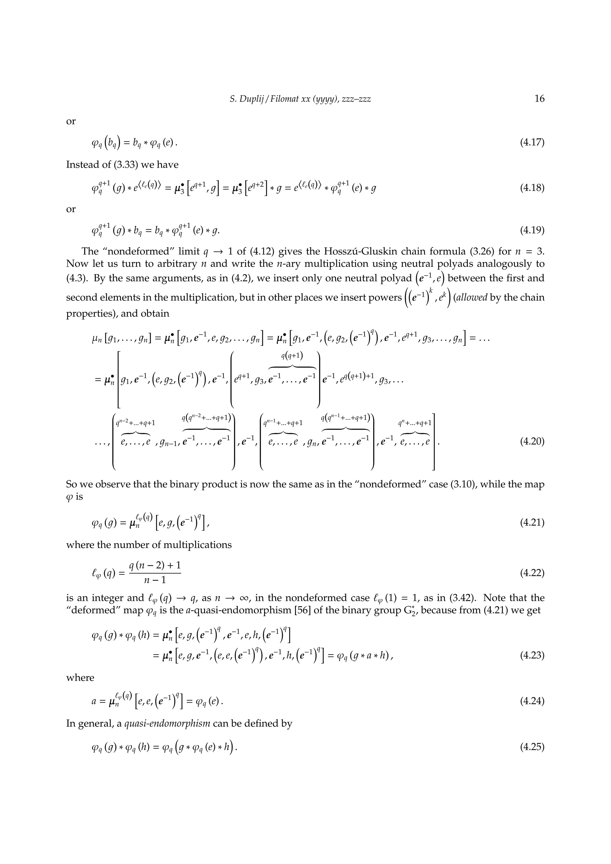 S. Duplij / Filomat xx (yyyy), zzz–zzz 16
or
φq
(
bq
)
= bq ∗ φq (e) . (4.17)
Instead of (3.33) we have
φ
q+1
q
( )
∗ e⟨ℓe(q)⟩ = µ•
3
[
eq+1
,
]
= µ•
3
[
eq+2
]
∗ = e⟨ℓe(q)⟩ ∗ φ
q+1
q (e) ∗ (4.18)
or
φ
q+1
q
( )
∗ bq = bq ∗ φ
q+1
q (e) ∗ . (4.19)
The “nondeformed” limit q → 1 of (4.12) gives the Hossz´u-Gluskin chain formula (3.26) for n = 3.
Now let us turn to arbitrary n and write the n-ary multiplication using neutral polyads analogously to
(4.3). By the same arguments, as in (4.2), we insert only one neutral polyad
(
e−1
, e
)
between the ﬁrst and
second elements in the multiplication, but in other places we insert powers
((
e−1
)k
, ek
)
(allowed by the chain
properties), and obtain
µn
[
1, . . . , n
]
= µ•
n
[
1, e−1
, e, 2, . . . , n
]
= µ•
n
[
1, e−1
,
(
e, 2,
(
e−1
)q)
, e−1
, eq+1
, 3, . . . , n
]
= . . .
= µ•
n


1, e−1
,
(
e, 2,
(
e−1
)q)
, e−1
,


eq+1
, 3,
q(q+1)
e−1
, . . . , e−1


e−1
, eq(q+1)+1
, 3, . . .
. . . ,


qn−2
+...+q+1
e, . . . , e , n−1,
q(qn−2
+...+q+1)
e−1
, . . . , e−1


, e−1
,


qn−1
+...+q+1
e, . . . , e , n,
q(qn−1
+...+q+1)
e−1
, . . . , e−1


, e−1
,
qn
+...+q+1
e, . . . , e


. (4.20)
So we observe that the binary product is now the same as in the “nondeformed” case (3.10), while the map
φ is
φq
( )
= µ
ℓφ(q)
n
[
e, ,
(
e−1
)q]
, (4.21)
where the number of multiplications
ℓφ
(
q
)
=
q (n − 2) + 1
n − 1
(4.22)
is an integer and ℓφ
(
q
)
→ q, as n → ∞, in the nondeformed case ℓφ (1) = 1, as in (3.42). Note that the
“deformed” map φq is the a-quasi-endomorphism [56] of the binary group G∗
2, because from (4.21) we get
φq
( )
∗ φq (h) = µ•
n
[
e, ,
(
e−1
)q
, e−1
, e, h,
(
e−1
)q]
= µ•
n
[
e, , e−1
,
(
e, e,
(
e−1
)q)
, e−1
, h,
(
e−1
)q]
= φq
(
∗ a ∗ h
)
, (4.23)
where
a = µ
ℓφ(q)
n
[
e, e,
(
e−1
)q]
= φq (e) . (4.24)
In general, a quasi-endomorphism can be deﬁned by
φq
( )
∗ φq (h) = φq
(
∗ φq (e) ∗ h
)
. (4.25)
 