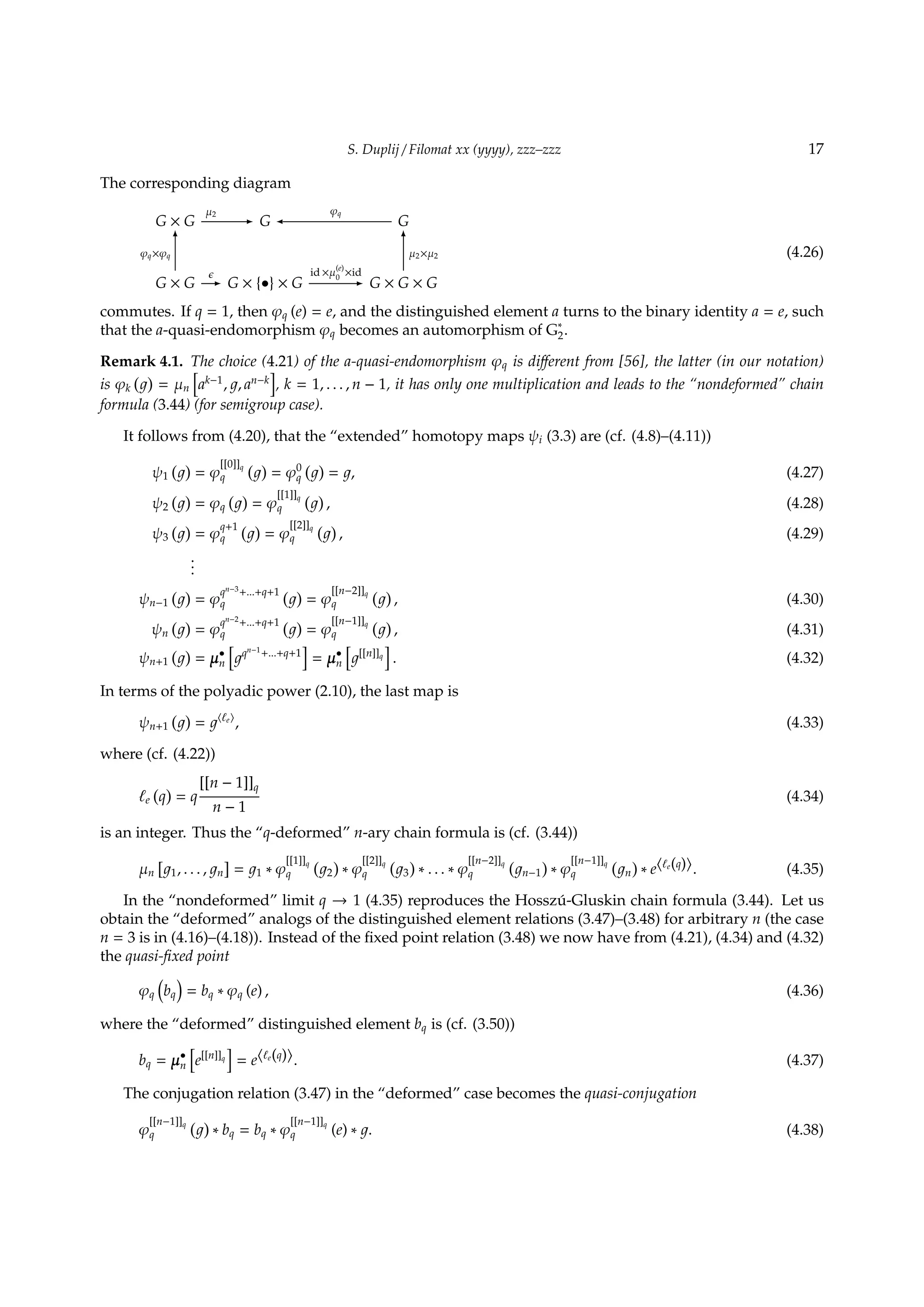 S. Duplij / Filomat xx (yyyy), zzz–zzz 17
The corresponding diagram
G × G
µ2
- G  φq
G
G × G
φq×φq
6
ϵ
- G × {•} × G
id ×µ
(e)
0
×id
- G × G × G
µ2×µ2
6
(4.26)
commutes. If q = 1, then φq (e) = e, and the distinguished element a turns to the binary identity a = e, such
that the a-quasi-endomorphism φq becomes an automorphism of G∗
2.
Remark 4.1. The choice (4.21) of the a-quasi-endomorphism φq is diﬀerent from [56], the latter (in our notation)
is φk
( )
= µn
[
ak−1
, , an−k
]
, k = 1, . . . , n − 1, it has only one multiplication and leads to the “nondeformed” chain
formula (3.44) (for semigroup case).
It follows from (4.20), that the “extended” homotopy maps ψi (3.3) are (cf. (4.8)–(4.11))
ψ1
( )
= φ
[[0]]q
q
( )
= φ0
q
( )
= , (4.27)
ψ2
( )
= φq
( )
= φ
[[1]]q
q
( )
, (4.28)
ψ3
( )
= φ
q+1
q
( )
= φ
[[2]]q
q
( )
, (4.29)
...
ψn−1
( )
= φ
qn−3
+...+q+1
q
( )
= φ
[[n−2]]q
q
( )
, (4.30)
ψn
( )
= φ
qn−2
+...+q+1
q
( )
= φ
[[n−1]]q
q
( )
, (4.31)
ψn+1
( )
= µ•
n
[
qn−1
+...+q+1
]
= µ•
n
[
[[n]]q
]
. (4.32)
In terms of the polyadic power (2.10), the last map is
ψn+1
( )
= ⟨ℓe⟩
, (4.33)
where (cf. (4.22))
ℓe
(
q
)
= q
[[n − 1]]q
n − 1
(4.34)
is an integer. Thus the “q-deformed” n-ary chain formula is (cf. (3.44))
µn
[
1, . . . , n
]
= 1 ∗ φ
[[1]]q
q
(
2
)
∗ φ
[[2]]q
q
(
3
)
∗ . . . ∗ φ
[[n−2]]q
q
(
n−1
)
∗ φ
[[n−1]]q
q
(
n
)
∗ e⟨ℓe(q)⟩. (4.35)
In the “nondeformed” limit q → 1 (4.35) reproduces the Hossz´u-Gluskin chain formula (3.44). Let us
obtain the “deformed” analogs of the distinguished element relations (3.47)–(3.48) for arbitrary n (the case
n = 3 is in (4.16)–(4.18)). Instead of the ﬁxed point relation (3.48) we now have from (4.21), (4.34) and (4.32)
the quasi-ﬁxed point
φq
(
bq
)
= bq ∗ φq (e) , (4.36)
where the “deformed” distinguished element bq is (cf. (3.50))
bq = µ•
n
[
e[[n]]q
]
= e⟨ℓe(q)⟩. (4.37)
The conjugation relation (3.47) in the “deformed” case becomes the quasi-conjugation
φ
[[n−1]]q
q
( )
∗ bq = bq ∗ φ
[[n−1]]q
q (e) ∗ . (4.38)
 