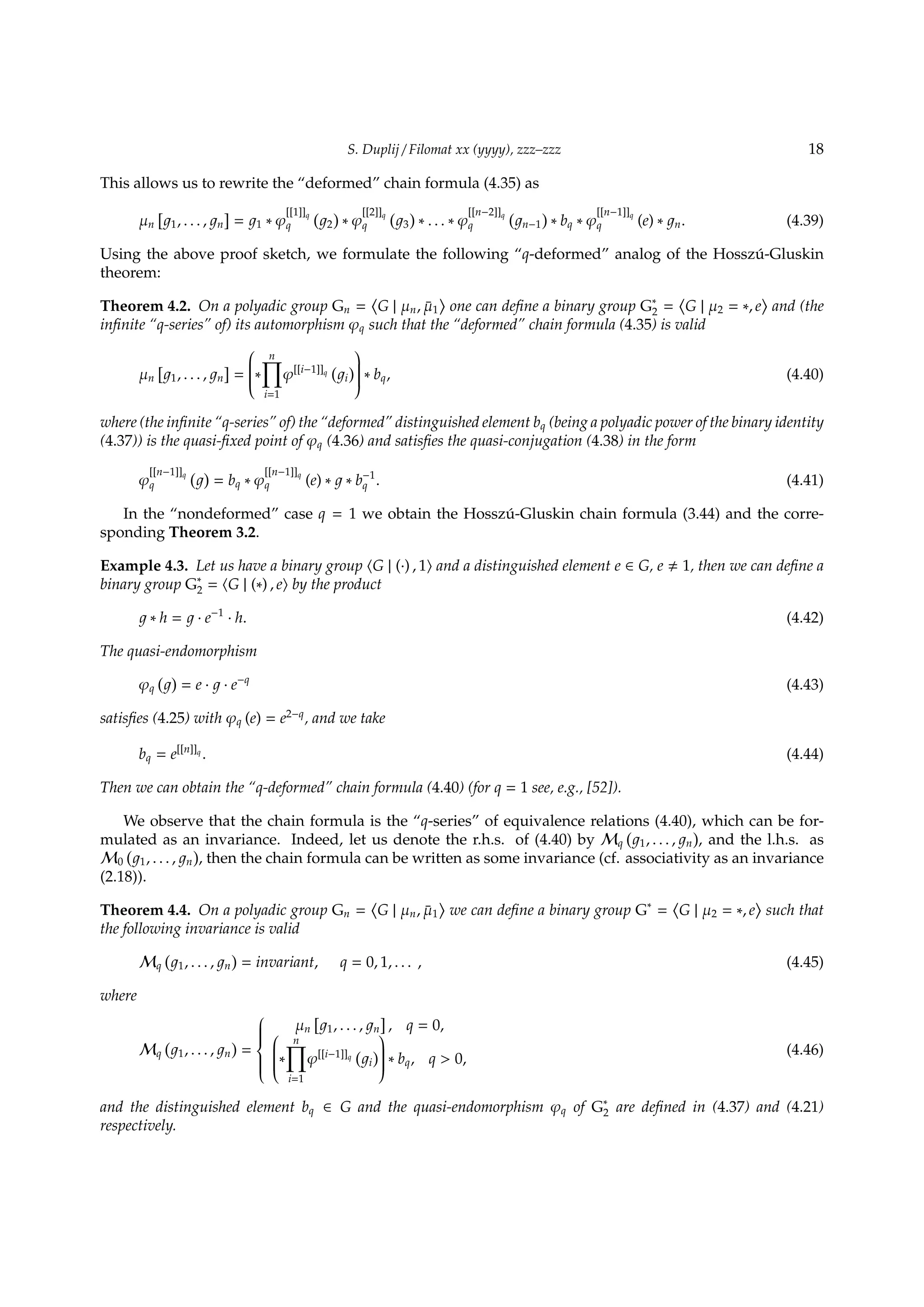 S. Duplij / Filomat xx (yyyy), zzz–zzz 18
This allows us to rewrite the “deformed” chain formula (4.35) as
µn
[
1, . . . , n
]
= 1 ∗ φ
[[1]]q
q
(
2
)
∗ φ
[[2]]q
q
(
3
)
∗ . . . ∗ φ
[[n−2]]q
q
(
n−1
)
∗ bq ∗ φ
[[n−1]]q
q (e) ∗ n. (4.39)
Using the above proof sketch, we formulate the following “q-deformed” analog of the Hossz´u-Gluskin
theorem:
Theorem 4.2. On a polyadic group Gn =
⟨
G | µn, ¯µ1
⟩
one can deﬁne a binary group G∗
2 =
⟨
G | µ2 = ∗, e
⟩
and (the
inﬁnite “q-series” of) its automorphism φq such that the “deformed” chain formula (4.35) is valid
µn
[
1, . . . , n
]
=

∗
n∏
i=1
φ[[i−1]]q
(
i
)

 ∗ bq, (4.40)
where (the inﬁnite “q-series” of) the “deformed” distinguished element bq (being a polyadic power of the binary identity
(4.37)) is the quasi-ﬁxed point of φq (4.36) and satisﬁes the quasi-conjugation (4.38) in the form
φ
[[n−1]]q
q
( )
= bq ∗ φ
[[n−1]]q
q (e) ∗ ∗ b−1
q . (4.41)
In the “nondeformed” case q = 1 we obtain the Hossz´u-Gluskin chain formula (3.44) and the corre-
sponding Theorem 3.2.
Example 4.3. Let us have a binary group ⟨G | (·) , 1⟩ and a distinguished element e ∈ G, e 1, then we can deﬁne a
binary group G∗
2 = ⟨G | (∗) , e⟩ by the product
∗ h = · e−1
· h. (4.42)
The quasi-endomorphism
φq
( )
= e · · e−q
(4.43)
satisﬁes (4.25) with φq (e) = e2−q
, and we take
bq = e[[n]]q
. (4.44)
Then we can obtain the “q-deformed” chain formula (4.40) (for q = 1 see, e.g., [52]).
We observe that the chain formula is the “q-series” of equivalence relations (4.40), which can be for-
mulated as an invariance. Indeed, let us denote the r.h.s. of (4.40) by Mq
(
1, . . . , n
)
, and the l.h.s. as
M0
(
1, . . . , n
)
, then the chain formula can be written as some invariance (cf. associativity as an invariance
(2.18)).
Theorem 4.4. On a polyadic group Gn =
⟨
G | µn, ¯µ1
⟩
we can deﬁne a binary group G∗
=
⟨
G | µ2 = ∗, e
⟩
such that
the following invariance is valid
Mq
(
1, . . . , n
)
= invariant, q = 0, 1, . . . , (4.45)
where
Mq
(
1, . . . , n
)
=



µn
[
1, . . . , n
]
, q = 0,
∗
n∏
i=1
φ[[i−1]]q
(
i
)

 ∗ bq, q  0,
(4.46)
and the distinguished element bq ∈ G and the quasi-endomorphism φq of G∗
2 are deﬁned in (4.37) and (4.21)
respectively.
 
