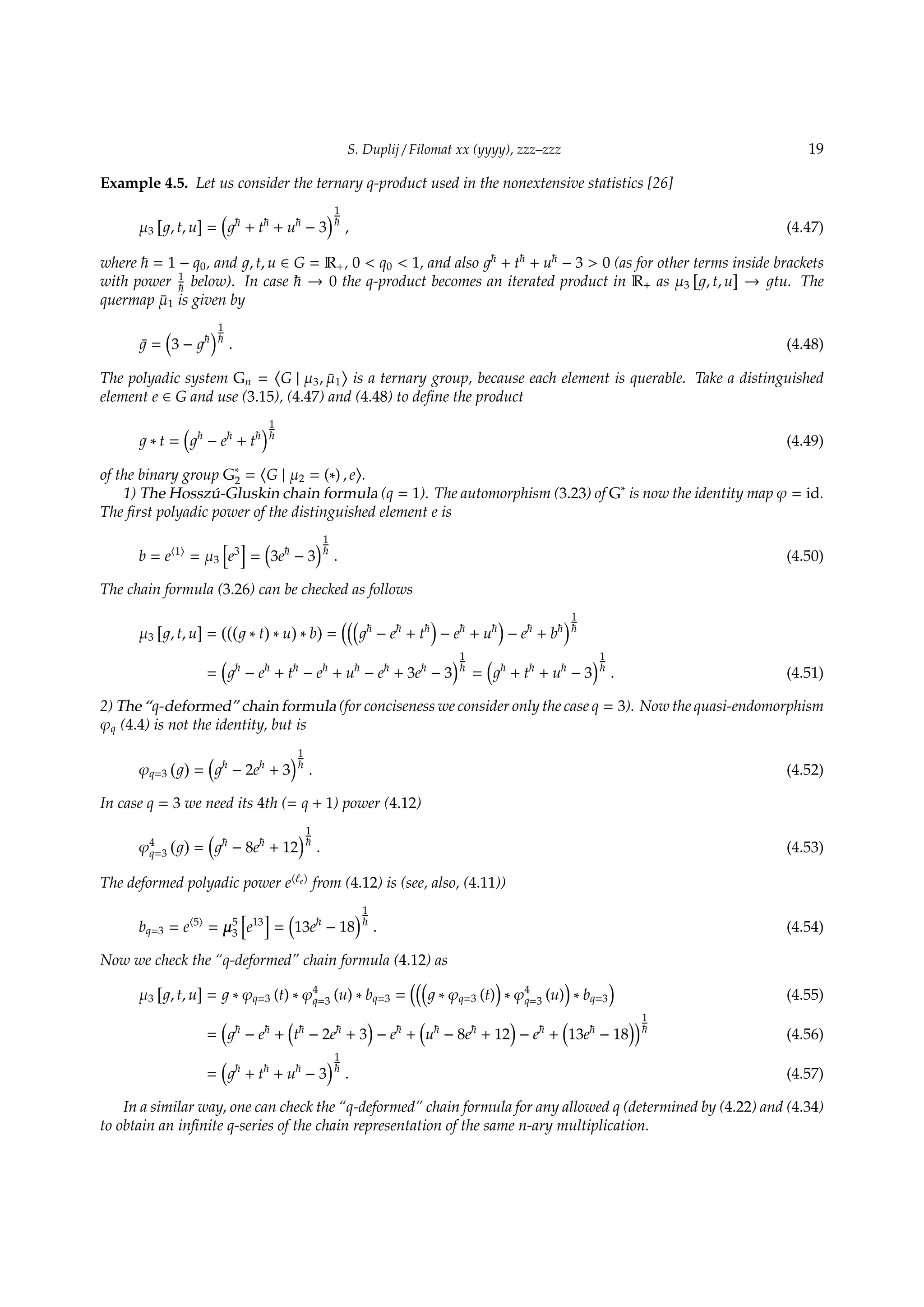 S. Duplij / Filomat xx (yyyy), zzz–zzz 19
Example 4.5. Let us consider the ternary q-product used in the nonextensive statistics [26]
µ3
[
, t, u
]
=
(
+ t + u − 3
)1
, (4.47)
where = 1 − q0, and , t, u ∈ G = R+, 0  q0  1, and also + t + u − 3  0 (as for other terms inside brackets
with power 1
below). In case → 0 the q-product becomes an iterated product in R+ as µ3
[
, t, u
]
→ tu. The
quermap ¯µ1 is given by
¯ =
(
3 −
)1
. (4.48)
The polyadic system Gn =
⟨
G | µ3, ¯µ1
⟩
is a ternary group, because each element is querable. Take a distinguished
element e ∈ G and use (3.15), (4.47) and (4.48) to deﬁne the product
∗ t =
(
− e + t
)1
(4.49)
of the binary group G∗
2 =
⟨
G | µ2 = (∗) , e
⟩
.
1) The Hossz´u-Gluskin chain formula (q = 1). The automorphism (3.23) of G∗
is now the identity map φ = id.
The ﬁrst polyadic power of the distinguished element e is
b = e⟨1⟩
= µ3
[
e3
]
=
(
3e − 3
)1
. (4.50)
The chain formula (3.26) can be checked as follows
µ3
[
, t, u
]
=
(((
∗ t
)
∗ u
)
∗ b
)
=
(((
− e + t
)
− e + u
)
− e + b
)1
=
(
− e + t − e + u − e + 3e − 3
)1
=
(
+ t + u − 3
)1
. (4.51)
2) The “q-deformed” chain formula (for conciseness we consider only the case q = 3). Now the quasi-endomorphism
φq (4.4) is not the identity, but is
φq=3
( )
=
(
− 2e + 3
)1
. (4.52)
In case q = 3 we need its 4th (= q + 1) power (4.12)
φ4
q=3
( )
=
(
− 8e + 12
)1
. (4.53)
The deformed polyadic power e⟨ℓe⟩
from (4.12) is (see, also, (4.11))
bq=3 = e⟨5⟩
= µ5
3
[
e13
]
=
(
13e − 18
)1
. (4.54)
Now we check the “q-deformed” chain formula (4.12) as
µ3
[
, t, u
]
= ∗ φq=3 (t) ∗ φ4
q=3 (u) ∗ bq=3 =
(((
∗ φq=3 (t)
)
∗ φ4
q=3 (u)
)
∗ bq=3
)
(4.55)
=
(
− e +
(
t − 2e + 3
)
− e +
(
u − 8e + 12
)
− e +
(
13e − 18
))1
(4.56)
=
(
+ t + u − 3
)1
. (4.57)
In a similar way, one can check the “q-deformed” chain formula for any allowed q (determined by (4.22) and (4.34)
to obtain an inﬁnite q-series of the chain representation of the same n-ary multiplication.
 