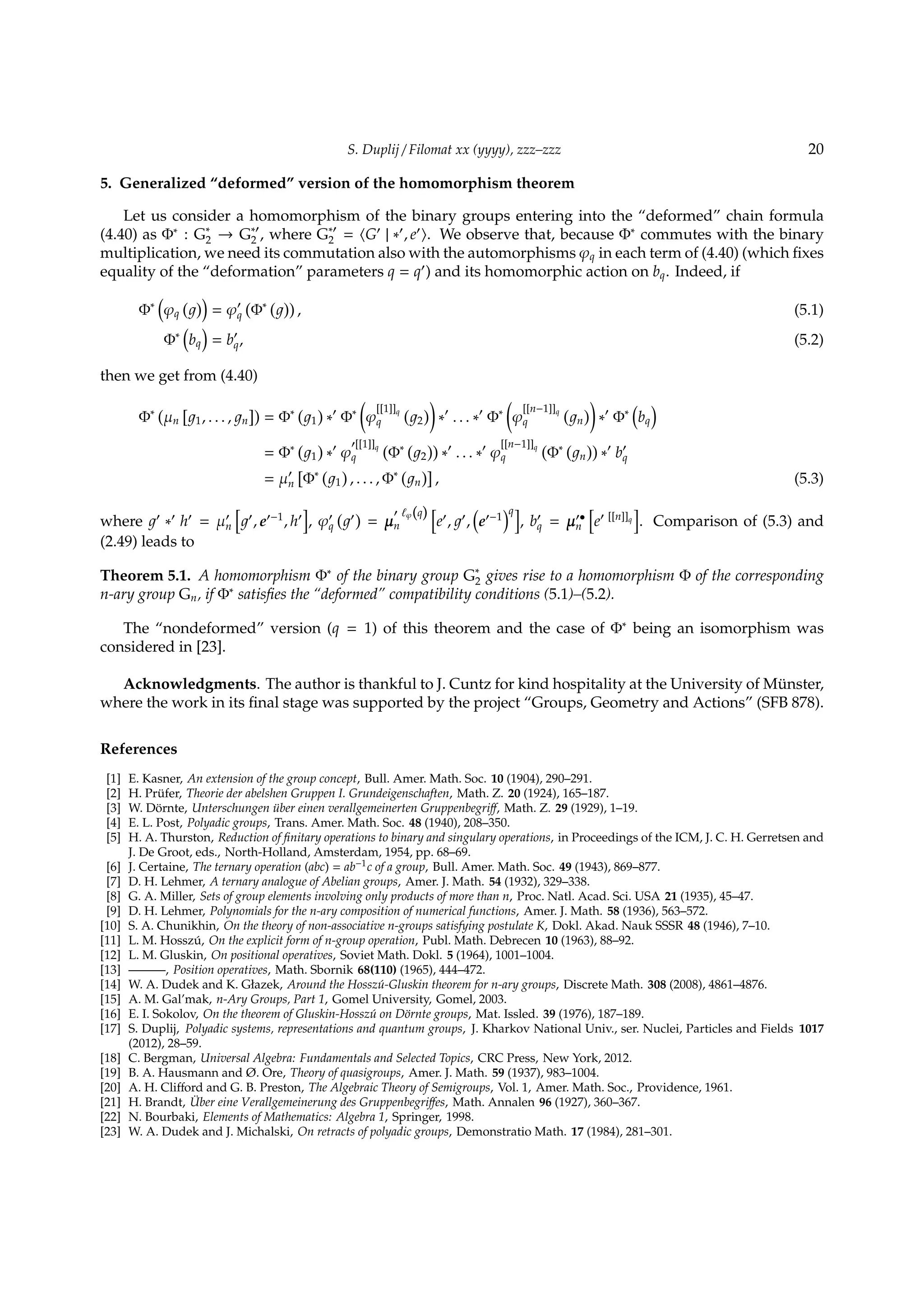 S. Duplij / Filomat xx (yyyy), zzz–zzz 20
5. Generalized “deformed” version of the homomorphism theorem
Let us consider a homomorphism of the binary groups entering into the “deformed” chain formula
(4.40) as Φ∗
: G∗
2 → G∗′
2 , where G∗′
2 = ⟨G′
| ∗′
, e′
⟩. We observe that, because Φ∗
commutes with the binary
multiplication, we need its commutation also with the automorphisms φq in each term of (4.40) (which ﬁxes
equality of the “deformation” parameters q = q′
) and its homomorphic action on bq. Indeed, if
Φ∗
(
φq
( ))
= φ′
q
(
Φ∗ ( ))
, (5.1)
Φ∗
(
bq
)
= b′
q, (5.2)
then we get from (4.40)
Φ∗ (
µn
[
1, . . . , n
])
= Φ∗ (
1
)
∗′
Φ∗
(
φ
[[1]]q
q
(
2
)
)
∗′
. . . ∗′
Φ∗
(
φ
[[n−1]]q
q
(
n
)
)
∗′
Φ∗
(
bq
)
= Φ∗ (
1
)
∗′
φ
′[[1]]q
q
(
Φ∗ (
2
))
∗′
. . . ∗′
φ
[[n−1]]q
q
(
Φ∗ (
n
))
∗′
b′
q
= µ′
n
[
Φ∗ (
1
)
, . . . , Φ∗ (
n
)]
, (5.3)
where ′
∗′
h′
= µ′
n
[
′
, e′−1
, h′
]
, φ′
q
( ′
)
= µ
′ ℓφ(q)
n
[
e′
, ′
,
(
e′−1
)q]
, b′
q = µ′•
n
[
e′ [[n]]q
]
. Comparison of (5.3) and
(2.49) leads to
Theorem 5.1. A homomorphism Φ∗
of the binary group G∗
2 gives rise to a homomorphism Φ of the corresponding
n-ary group Gn, if Φ∗
satisﬁes the “deformed” compatibility conditions (5.1)–(5.2).
The “nondeformed” version (q = 1) of this theorem and the case of Φ∗
being an isomorphism was
considered in [23].
Acknowledgments. The author is thankful to J. Cuntz for kind hospitality at the University of M¨unster,
where the work in its ﬁnal stage was supported by the project “Groups, Geometry and Actions” (SFB 878).
References
[1] E. Kasner, An extension of the group concept, Bull. Amer. Math. Soc. 10 (1904), 290–291.
[2] H. Pr¨ufer, Theorie der abelshen Gruppen I. Grundeigenschaften, Math. Z. 20 (1924), 165–187.
[3] W. D¨ornte, Unterschungen ¨uber einen verallgemeinerten Gruppenbegriﬀ, Math. Z. 29 (1929), 1–19.
[4] E. L. Post, Polyadic groups, Trans. Amer. Math. Soc. 48 (1940), 208–350.
[5] H. A. Thurston, Reduction of ﬁnitary operations to binary and singulary operations, in Proceedings of the ICM, J. C. H. Gerretsen and
J. De Groot, eds., North-Holland, Amsterdam, 1954, pp. 68–69.
[6] J. Certaine, The ternary operation (abc) = ab−1c of a group, Bull. Amer. Math. Soc. 49 (1943), 869–877.
[7] D. H. Lehmer, A ternary analogue of Abelian groups, Amer. J. Math. 54 (1932), 329–338.
[8] G. A. Miller, Sets of group elements involving only products of more than n, Proc. Natl. Acad. Sci. USA 21 (1935), 45–47.
[9] D. H. Lehmer, Polynomials for the n-ary composition of numerical functions, Amer. J. Math. 58 (1936), 563–572.
[10] S. A. Chunikhin, On the theory of non-associative n-groups satisfying postulate K, Dokl. Akad. Nauk SSSR 48 (1946), 7–10.
[11] L. M. Hossz´u, On the explicit form of n-group operation, Publ. Math. Debrecen 10 (1963), 88–92.
[12] L. M. Gluskin, On positional operatives, Soviet Math. Dokl. 5 (1964), 1001–1004.
[13] ———, Position operatives, Math. Sbornik 68(110) (1965), 444–472.
[14] W. A. Dudek and K. Głazek, Around the Hossz´u-Gluskin theorem for n-ary groups, Discrete Math. 308 (2008), 4861–4876.
[15] A. M. Gal’mak, n-Ary Groups, Part 1, Gomel University, Gomel, 2003.
[16] E. I. Sokolov, On the theorem of Gluskin-Hossz´u on D¨ornte groups, Mat. Issled. 39 (1976), 187–189.
[17] S. Duplij, Polyadic systems, representations and quantum groups, J. Kharkov National Univ., ser. Nuclei, Particles and Fields 1017
(2012), 28–59.
[18] C. Bergman, Universal Algebra: Fundamentals and Selected Topics, CRC Press, New York, 2012.
[19] B. A. Hausmann and Ø. Ore, Theory of quasigroups, Amer. J. Math. 59 (1937), 983–1004.
[20] A. H. Cliﬀord and G. B. Preston, The Algebraic Theory of Semigroups, Vol. 1, Amer. Math. Soc., Providence, 1961.
[21] H. Brandt, ¨Uber eine Verallgemeinerung des Gruppenbegriﬀes, Math. Annalen 96 (1927), 360–367.
[22] N. Bourbaki, Elements of Mathematics: Algebra 1, Springer, 1998.
[23] W. A. Dudek and J. Michalski, On retracts of polyadic groups, Demonstratio Math. 17 (1984), 281–301.
 
