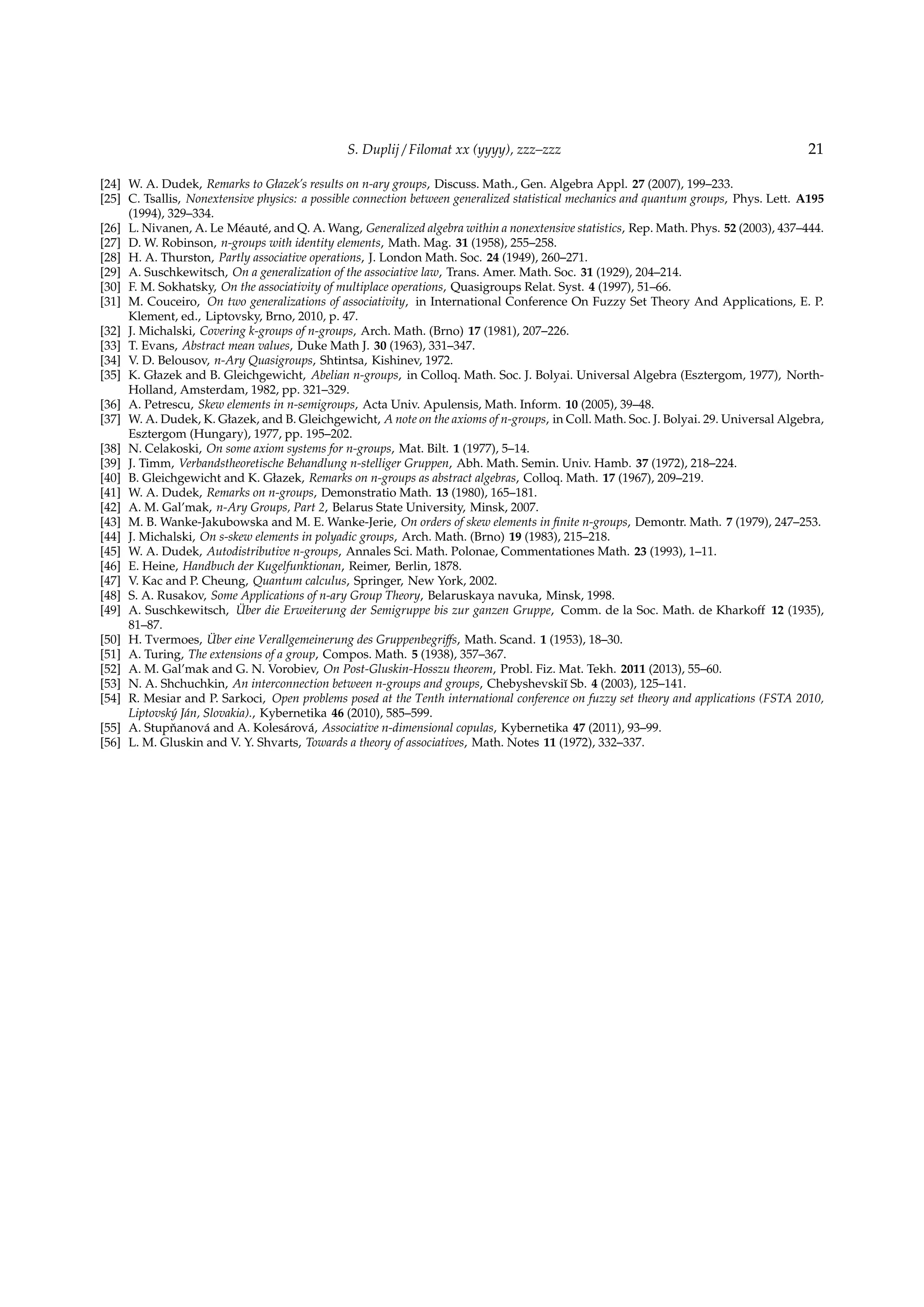 S. Duplij / Filomat xx (yyyy), zzz–zzz 21
[24] W. A. Dudek, Remarks to Głazek’s results on n-ary groups, Discuss. Math., Gen. Algebra Appl. 27 (2007), 199–233.
[25] C. Tsallis, Nonextensive physics: a possible connection between generalized statistical mechanics and quantum groups, Phys. Lett. A195
(1994), 329–334.
[26] L. Nivanen, A. Le M´eaut´e, and Q. A. Wang, Generalized algebra within a nonextensive statistics, Rep. Math. Phys. 52 (2003), 437–444.
[27] D. W. Robinson, n-groups with identity elements, Math. Mag. 31 (1958), 255–258.
[28] H. A. Thurston, Partly associative operations, J. London Math. Soc. 24 (1949), 260–271.
[29] A. Suschkewitsch, On a generalization of the associative law, Trans. Amer. Math. Soc. 31 (1929), 204–214.
[30] F. M. Sokhatsky, On the associativity of multiplace operations, Quasigroups Relat. Syst. 4 (1997), 51–66.
[31] M. Couceiro, On two generalizations of associativity, in International Conference On Fuzzy Set Theory And Applications, E. P.
Klement, ed., Liptovsky, Brno, 2010, p. 47.
[32] J. Michalski, Covering k-groups of n-groups, Arch. Math. (Brno) 17 (1981), 207–226.
[33] T. Evans, Abstract mean values, Duke Math J. 30 (1963), 331–347.
[34] V. D. Belousov, n-Ary Quasigroups, Shtintsa, Kishinev, 1972.
[35] K. Głazek and B. Gleichgewicht, Abelian n-groups, in Colloq. Math. Soc. J. Bolyai. Universal Algebra (Esztergom, 1977), North-
Holland, Amsterdam, 1982, pp. 321–329.
[36] A. Petrescu, Skew elements in n-semigroups, Acta Univ. Apulensis, Math. Inform. 10 (2005), 39–48.
[37] W. A. Dudek, K. Głazek, and B. Gleichgewicht, A note on the axioms of n-groups, in Coll. Math. Soc. J. Bolyai. 29. Universal Algebra,
Esztergom (Hungary), 1977, pp. 195–202.
[38] N. Celakoski, On some axiom systems for n-groups, Mat. Bilt. 1 (1977), 5–14.
[39] J. Timm, Verbandstheoretische Behandlung n-stelliger Gruppen, Abh. Math. Semin. Univ. Hamb. 37 (1972), 218–224.
[40] B. Gleichgewicht and K. Głazek, Remarks on n-groups as abstract algebras, Colloq. Math. 17 (1967), 209–219.
[41] W. A. Dudek, Remarks on n-groups, Demonstratio Math. 13 (1980), 165–181.
[42] A. M. Gal’mak, n-Ary Groups, Part 2, Belarus State University, Minsk, 2007.
[43] M. B. Wanke-Jakubowska and M. E. Wanke-Jerie, On orders of skew elements in ﬁnite n-groups, Demontr. Math. 7 (1979), 247–253.
[44] J. Michalski, On s-skew elements in polyadic groups, Arch. Math. (Brno) 19 (1983), 215–218.
[45] W. A. Dudek, Autodistributive n-groups, Annales Sci. Math. Polonae, Commentationes Math. 23 (1993), 1–11.
[46] E. Heine, Handbuch der Kugelfunktionan, Reimer, Berlin, 1878.
[47] V. Kac and P. Cheung, Quantum calculus, Springer, New York, 2002.
[48] S. A. Rusakov, Some Applications of n-ary Group Theory, Belaruskaya navuka, Minsk, 1998.
[49] A. Suschkewitsch, ¨Uber die Erweiterung der Semigruppe bis zur ganzen Gruppe, Comm. de la Soc. Math. de Kharkoﬀ 12 (1935),
81–87.
[50] H. Tvermoes, ¨Uber eine Verallgemeinerung des Gruppenbegriﬀs, Math. Scand. 1 (1953), 18–30.
[51] A. Turing, The extensions of a group, Compos. Math. 5 (1938), 357–367.
[52] A. M. Gal’mak and G. N. Vorobiev, On Post-Gluskin-Hosszu theorem, Probl. Fiz. Mat. Tekh. 2011 (2013), 55–60.
[53] N. A. Shchuchkin, An interconnection between n-groups and groups, Chebyshevski˘ı Sb. 4 (2003), 125–141.
[54] R. Mesiar and P. Sarkoci, Open problems posed at the Tenth international conference on fuzzy set theory and applications (FSTA 2010,
Liptovsk´y J´an, Slovakia)., Kybernetika 46 (2010), 585–599.
[55] A. Stupˇnanov´a and A. Koles´arov´a, Associative n-dimensional copulas, Kybernetika 47 (2011), 93–99.
[56] L. M. Gluskin and V. Y. Shvarts, Towards a theory of associatives, Math. Notes 11 (1972), 332–337.
 
