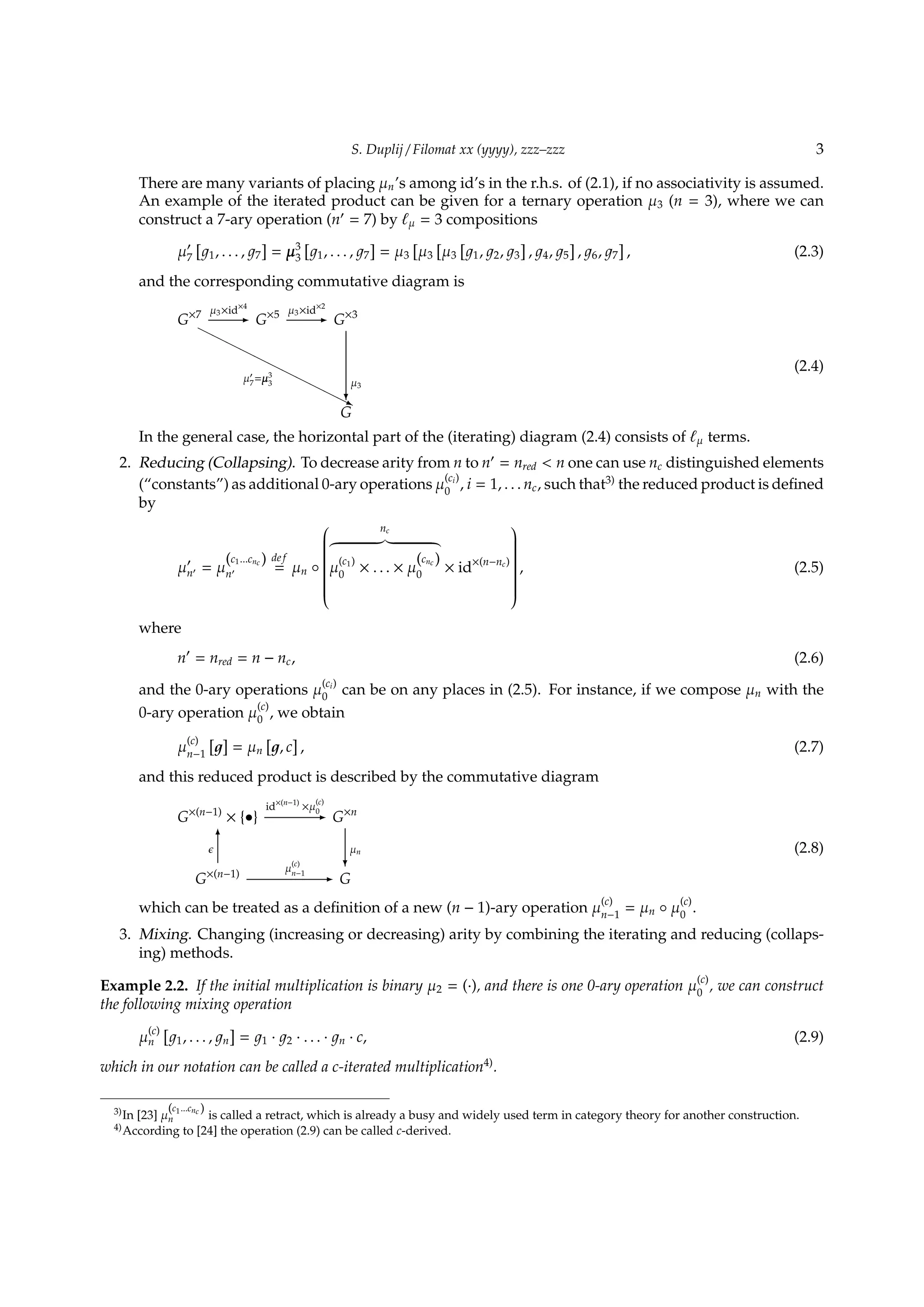 S. Duplij / Filomat xx (yyyy), zzz–zzz 3
There are many variants of placing µn’s among id’s in the r.h.s. of (2.1), if no associativity is assumed.
An example of the iterated product can be given for a ternary operation µ3 (n = 3), where we can
construct a 7-ary operation (n′
= 7) by ℓµ = 3 compositions
µ′
7
[
1, . . . , 7
]
= µ3
3
[
1, . . . , 7
]
= µ3
[
µ3
[
µ3
[
1, 2, 3
]
, 4, 5
]
, 6, 7
]
, (2.3)
and the corresponding commutative diagram is
G×7 µ3×id×4
- G×5 µ3×id×2
- G×3
HHHHHHHHHHH
µ′
7
=µ3
3
j
G
µ3
?
(2.4)
In the general case, the horizontal part of the (iterating) diagram (2.4) consists of ℓµ terms.
2. Reducing (Collapsing). To decrease arity from n to n′
= nred < n one can use nc distinguished elements
(“constants”) as additional 0-ary operations µ
(ci)
0
, i = 1, . . . nc, such that3)
the reduced product is deﬁned
by
µ′
n′ = µ
(c1...cnc )
n′
def
= µn ◦


nc
µ
(c1)
0
× . . . × µ
(cnc )
0
× id×(n−nc)


, (2.5)
where
n′
= nred = n − nc, (2.6)
and the 0-ary operations µ
(ci)
0
can be on any places in (2.5). For instance, if we compose µn with the
0-ary operation µ
(c)
0
, we obtain
µ
(c)
n−1
[ ]
= µn
[
, c
]
, (2.7)
and this reduced product is described by the commutative diagram
G×(n−1)
× {•}
id×(n−1)
×µ
(c)
0- G×n
G×(n−1)
ϵ
6
µ
(c)
n−1 - G
µn
?
(2.8)
which can be treated as a deﬁnition of a new (n − 1)-ary operation µ
(c)
n−1
= µn ◦ µ
(c)
0
.
3. Mixing. Changing (increasing or decreasing) arity by combining the iterating and reducing (collaps-
ing) methods.
Example 2.2. If the initial multiplication is binary µ2 = (·), and there is one 0-ary operation µ
(c)
0
, we can construct
the following mixing operation
µ
(c)
n
[
1, . . . , n
]
= 1 · 2 · . . . · n · c, (2.9)
which in our notation can be called a c-iterated multiplication4)
.
3)In [23] µ
(c1...cnc )
n is called a retract, which is already a busy and widely used term in category theory for another construction.
4)According to [24] the operation (2.9) can be called c-derived.
 
