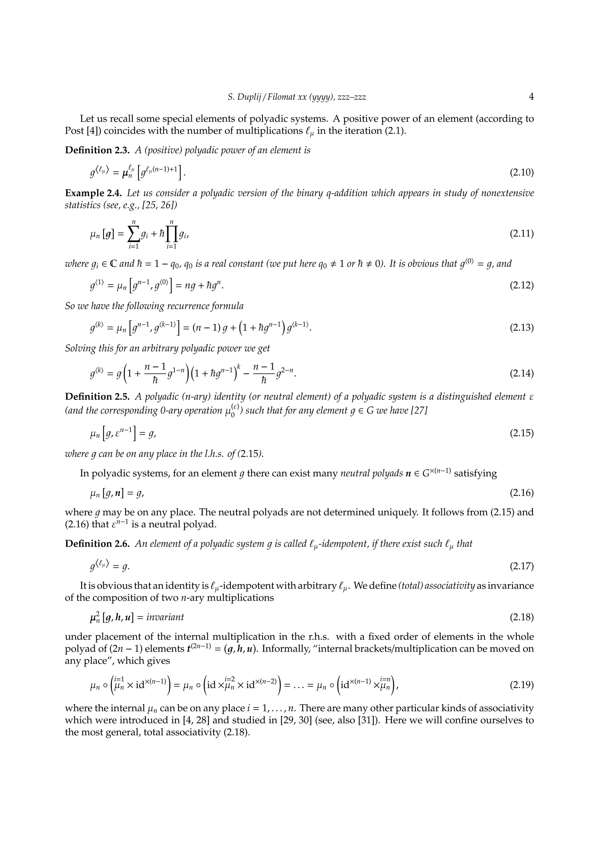 S. Duplij / Filomat xx (yyyy), zzz–zzz 4
Let us recall some special elements of polyadic systems. A positive power of an element (according to
Post [4]) coincides with the number of multiplications ℓµ in the iteration (2.1).
Deﬁnition 2.3. A (positive) polyadic power of an element is
⟨ℓµ⟩ = µ
ℓµ
n
[
ℓµ(n−1)+1
]
. (2.10)
Example 2.4. Let us consider a polyadic version of the binary q-addition which appears in study of nonextensive
statistics (see, e.g., [25, 26])
µn
[ ]
=
n∑
i=1
i +
n∏
i=1
i, (2.11)
where i ∈ C and = 1 − q0, q0 is a real constant (we put here q0 1 or 0). It is obvious that ⟨0⟩
= , and
⟨1⟩
= µn
[
n−1
, ⟨0⟩
]
= n + n
. (2.12)
So we have the following recurrence formula
⟨k⟩
= µn
[
n−1
, ⟨k−1⟩
]
= (n − 1) +
(
1 + n−1
)
⟨k−1⟩
. (2.13)
Solving this for an arbitrary polyadic power we get
⟨k⟩
=
(
1 +
n − 1 1−n
) (
1 + n−1
)k
−
n − 1 2−n
. (2.14)
Deﬁnition 2.5. A polyadic (n-ary) identity (or neutral element) of a polyadic system is a distinguished element ε
(and the corresponding 0-ary operation µ
(ε)
0
) such that for any element ∈ G we have [27]
µn
[
, εn−1
]
= , (2.15)
where can be on any place in the l.h.s. of (2.15).
In polyadic systems, for an element there can exist many neutral polyads n ∈ G×(n−1)
satisfying
µn
[
, n
]
= , (2.16)
where may be on any place. The neutral polyads are not determined uniquely. It follows from (2.15) and
(2.16) that εn−1
is a neutral polyad.
Deﬁnition 2.6. An element of a polyadic system is called ℓµ-idempotent, if there exist such ℓµ that
⟨ℓµ⟩ = . (2.17)
It is obvious that an identity is ℓµ-idempotent with arbitrary ℓµ. We deﬁne (total) associativity as invariance
of the composition of two n-ary multiplications
µ2
n
[
, h, u
]
= invariant (2.18)
under placement of the internal multiplication in the r.h.s. with a ﬁxed order of elements in the whole
polyad of (2n − 1) elements t(2n−1)
=
(
, h, u
)
. Informally, “internal brackets/multiplication can be moved on
any place”, which gives
µn ◦
(
i=1
µn × id×(n−1)
)
= µn ◦
(
id ×
i=2
µn × id×(n−2)
)
= . . . = µn ◦
(
id×(n−1)
×
i=n
µn
)
, (2.19)
where the internal µn can be on any place i = 1, . . . , n. There are many other particular kinds of associativity
which were introduced in [4, 28] and studied in [29, 30] (see, also [31]). Here we will conﬁne ourselves to
the most general, total associativity (2.18).
 