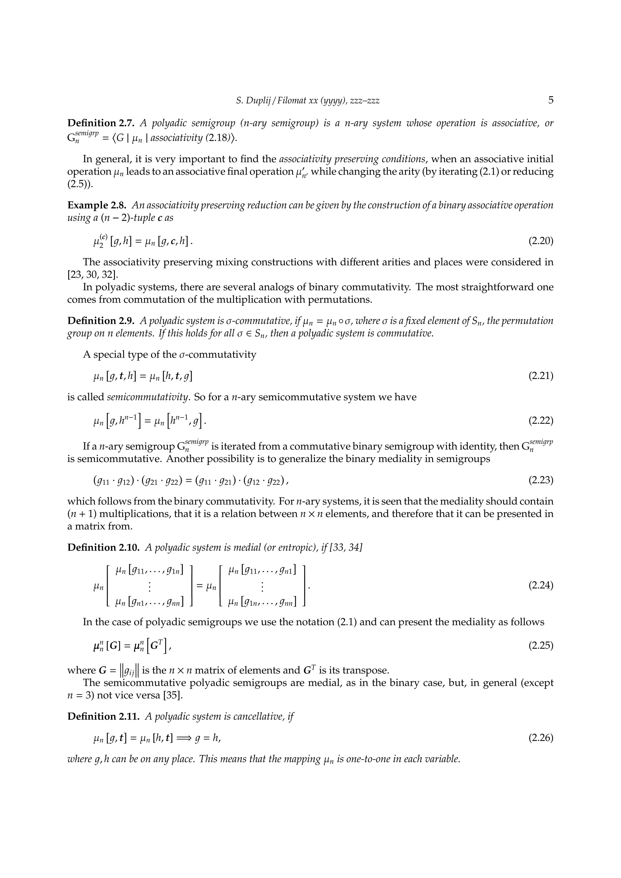 S. Duplij / Filomat xx (yyyy), zzz–zzz 5
Deﬁnition 2.7. A polyadic semigroup (n-ary semigroup) is a n-ary system whose operation is associative, or
G
semi rp
n =
⟨
G | µn | associativity (2.18)
⟩
.
In general, it is very important to ﬁnd the associativity preserving conditions, when an associative initial
operation µn leads to an associative ﬁnal operation µ′
n′ while changing the arity (by iterating (2.1) or reducing
(2.5)).
Example 2.8. An associativity preserving reduction can be given by the construction of a binary associative operation
using a (n − 2)-tuple c as
µ
(c)
2
[
, h
]
= µn
[
, c, h
]
. (2.20)
The associativity preserving mixing constructions with diﬀerent arities and places were considered in
[23, 30, 32].
In polyadic systems, there are several analogs of binary commutativity. The most straightforward one
comes from commutation of the multiplication with permutations.
Deﬁnition 2.9. A polyadic system is σ-commutative, if µn = µn ◦σ, where σ is a ﬁxed element of Sn, the permutation
group on n elements. If this holds for all σ ∈ Sn, then a polyadic system is commutative.
A special type of the σ-commutativity
µn
[
, t, h
]
= µn
[
h, t,
]
(2.21)
is called semicommutativity. So for a n-ary semicommutative system we have
µn
[
, hn−1
]
= µn
[
hn−1
,
]
. (2.22)
If a n-ary semigroup G
semi rp
n is iterated from a commutative binary semigroup with identity, then G
semi rp
n
is semicommutative. Another possibility is to generalize the binary mediality in semigroups
(
11 · 12
)
·
(
21 · 22
)
=
(
11 · 21
)
·
(
12 · 22
)
, (2.23)
which follows from the binary commutativity. For n-ary systems, it is seen that the mediality should contain
(n + 1) multiplications, that it is a relation between n × n elements, and therefore that it can be presented in
a matrix from.
Deﬁnition 2.10. A polyadic system is medial (or entropic), if [33, 34]
µn


µn
[
11, . . . , 1n
]
...
µn
[
n1, . . . , nn
]


= µn


µn
[
11, . . . , n1
]
...
µn
[
1n, . . . , nn
]


. (2.24)
In the case of polyadic semigroups we use the notation (2.1) and can present the mediality as follows
µn
n [G] = µn
n
[
GT
]
, (2.25)
where G = ij is the n × n matrix of elements and GT
is its transpose.
The semicommutative polyadic semigroups are medial, as in the binary case, but, in general (except
n = 3) not vice versa [35].
Deﬁnition 2.11. A polyadic system is cancellative, if
µn
[
, t
]
= µn [h, t] =⇒ = h, (2.26)
where , h can be on any place. This means that the mapping µn is one-to-one in each variable.
 