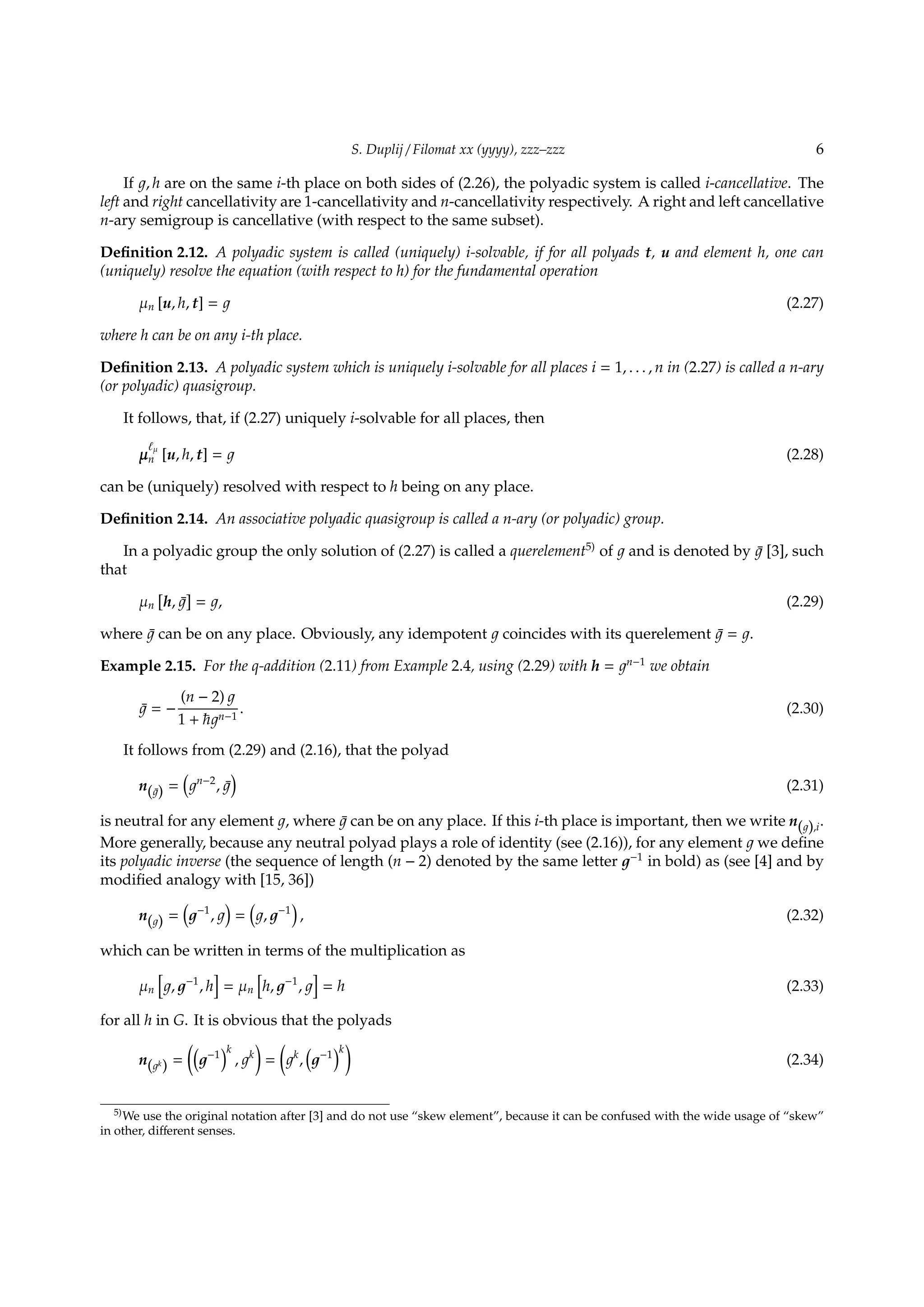 S. Duplij / Filomat xx (yyyy), zzz–zzz 6
If , h are on the same i-th place on both sides of (2.26), the polyadic system is called i-cancellative. The
left and right cancellativity are 1-cancellativity and n-cancellativity respectively. A right and left cancellative
n-ary semigroup is cancellative (with respect to the same subset).
Deﬁnition 2.12. A polyadic system is called (uniquely) i-solvable, if for all polyads t, u and element h, one can
(uniquely) resolve the equation (with respect to h) for the fundamental operation
µn [u, h, t] = (2.27)
where h can be on any i-th place.
Deﬁnition 2.13. A polyadic system which is uniquely i-solvable for all places i = 1, . . . , n in (2.27) is called a n-ary
(or polyadic) quasigroup.
It follows, that, if (2.27) uniquely i-solvable for all places, then
µ
ℓµ
n [u, h, t] = (2.28)
can be (uniquely) resolved with respect to h being on any place.
Deﬁnition 2.14. An associative polyadic quasigroup is called a n-ary (or polyadic) group.
In a polyadic group the only solution of (2.27) is called a querelement5)
of and is denoted by ¯ [3], such
that
µn
[
h, ¯
]
= , (2.29)
where ¯ can be on any place. Obviously, any idempotent coincides with its querelement ¯ = .
Example 2.15. For the q-addition (2.11) from Example 2.4, using (2.29) with h = n−1
we obtain
¯ = −
(n − 2)
1 + n−1
. (2.30)
It follows from (2.29) and (2.16), that the polyad
n(¯) =
(
n−2
, ¯
)
(2.31)
is neutral for any element , where ¯ can be on any place. If this i-th place is important, then we write n( ),i.
More generally, because any neutral polyad plays a role of identity (see (2.16)), for any element we deﬁne
its polyadic inverse (the sequence of length (n − 2) denoted by the same letter −1
in bold) as (see [4] and by
modiﬁed analogy with [15, 36])
n( ) =
(
−1
,
)
=
(
, −1
)
, (2.32)
which can be written in terms of the multiplication as
µn
[
, −1
, h
]
= µn
[
h, −1
,
]
= h (2.33)
for all h in G. It is obvious that the polyads
n( k
) =
((
−1
)k
, k
)
=
(
k
,
(
−1
)k
)
(2.34)
5)We use the original notation after [3] and do not use “skew element”, because it can be confused with the wide usage of “skew”
in other, diﬀerent senses.
 