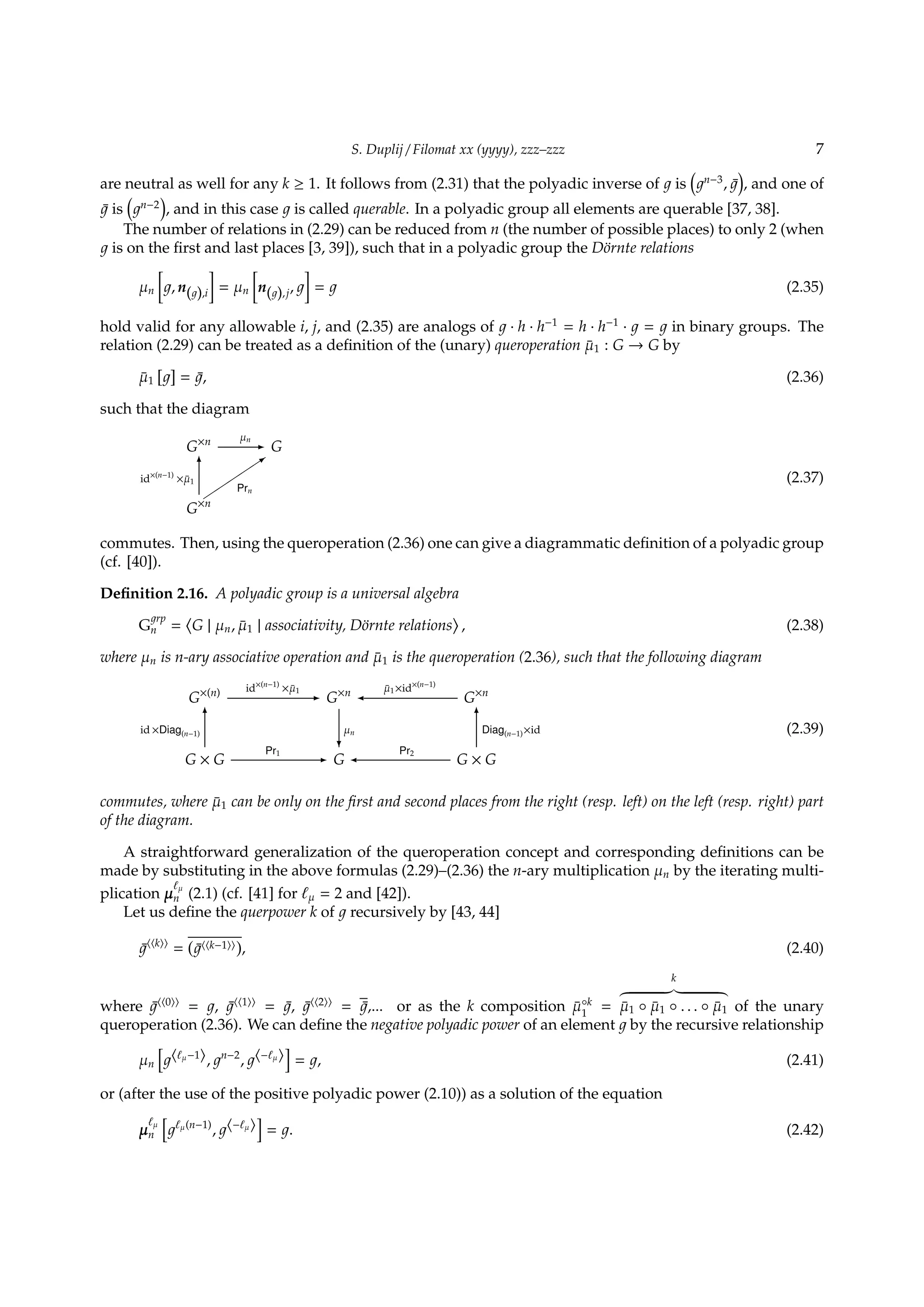 S. Duplij / Filomat xx (yyyy), zzz–zzz 7
are neutral as well for any k ≥ 1. It follows from (2.31) that the polyadic inverse of is
(
n−3
, ¯
)
, and one of
¯ is
(
n−2
)
, and in this case is called querable. In a polyadic group all elements are querable [37, 38].
The number of relations in (2.29) can be reduced from n (the number of possible places) to only 2 (when
is on the ﬁrst and last places [3, 39]), such that in a polyadic group the D¨ornte relations
µn
[
, n( ),i
]
= µn
[
n( ),j,
]
= (2.35)
hold valid for any allowable i, j, and (2.35) are analogs of · h · h−1
= h · h−1
· = in binary groups. The
relation (2.29) can be treated as a deﬁnition of the (unary) queroperation ¯µ1 : G → G by
¯µ1
[ ]
= ¯, (2.36)
such that the diagram
G×n µn
- G


Prn
3
G×n
id×(n−1)
× ¯µ1
6
(2.37)
commutes. Then, using the queroperation (2.36) one can give a diagrammatic deﬁnition of a polyadic group
(cf. [40]).
Deﬁnition 2.16. A polyadic group is a universal algebra
G
rp
n =
⟨
G | µn, ¯µ1 | associativity, D¨ornte relations
⟩
, (2.38)
where µn is n-ary associative operation and ¯µ1 is the queroperation (2.36), such that the following diagram
G×(n) id×(n−1)
× ¯µ1
- G×n  ¯µ1×id×(n−1)
G×n
G × G
id ×Diag(n−1)
6
Pr1
- G
µn
?
 Pr2
G × G
Diag(n−1)×id
6
(2.39)
commutes, where ¯µ1 can be only on the ﬁrst and second places from the right (resp. left) on the left (resp. right) part
of the diagram.
A straightforward generalization of the queroperation concept and corresponding deﬁnitions can be
made by substituting in the above formulas (2.29)–(2.36) the n-ary multiplication µn by the iterating multi-
plication µ
ℓµ
n (2.1) (cf. [41] for ℓµ = 2 and [42]).
Let us deﬁne the querpower k of recursively by [43, 44]
¯⟨⟨k⟩⟩
=
(
¯⟨⟨k−1⟩⟩
)
, (2.40)
where ¯⟨⟨0⟩⟩
= , ¯⟨⟨1⟩⟩
= ¯, ¯⟨⟨2⟩⟩
= ¯,... or as the k composition ¯µ◦k
1
=
k
¯µ1 ◦ ¯µ1 ◦ . . . ◦ ¯µ1 of the unary
queroperation (2.36). We can deﬁne the negative polyadic power of an element by the recursive relationship
µn
[
⟨ℓµ−1⟩, n−2
, ⟨−ℓµ⟩
]
= , (2.41)
or (after the use of the positive polyadic power (2.10)) as a solution of the equation
µ
ℓµ
n
[
ℓµ(n−1)
, ⟨−ℓµ⟩
]
= . (2.42)
 