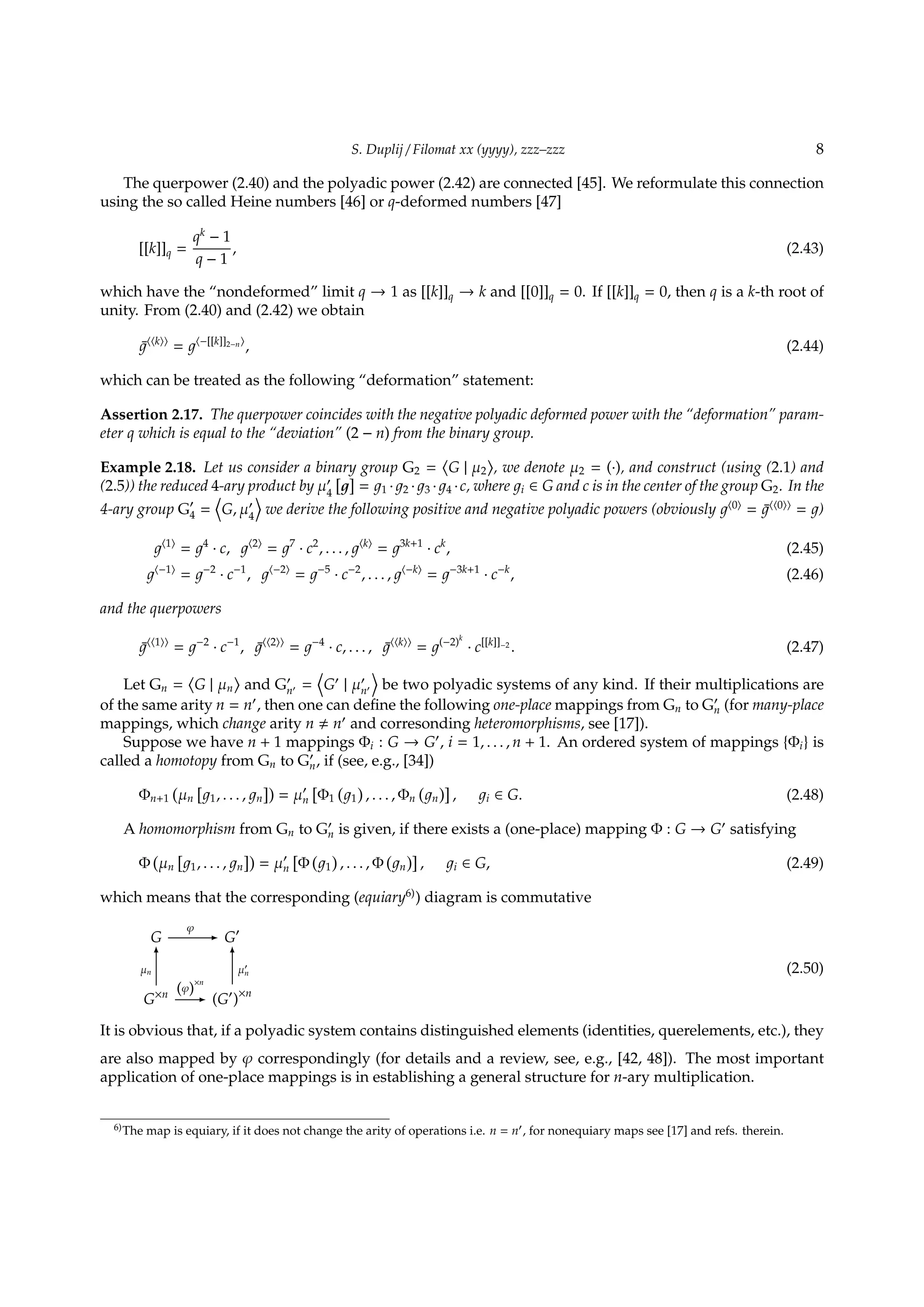 S. Duplij / Filomat xx (yyyy), zzz–zzz 8
The querpower (2.40) and the polyadic power (2.42) are connected [45]. We reformulate this connection
using the so called Heine numbers [46] or q-deformed numbers [47]
[[k]]q =
qk
− 1
q − 1
, (2.43)
which have the “nondeformed” limit q → 1 as [[k]]q → k and [[0]]q = 0. If [[k]]q = 0, then q is a k-th root of
unity. From (2.40) and (2.42) we obtain
¯⟨⟨k⟩⟩
= ⟨−[[k]]2−n⟩
, (2.44)
which can be treated as the following “deformation” statement:
Assertion 2.17. The querpower coincides with the negative polyadic deformed power with the “deformation” param-
eter q which is equal to the “deviation” (2 − n) from the binary group.
Example 2.18. Let us consider a binary group G2 =
⟨
G | µ2
⟩
, we denote µ2 = (·), and construct (using (2.1) and
(2.5)) the reduced 4-ary product by µ′
4
[ ]
= 1 · 2 · 3 · 4 ·c, where i ∈ G and c is in the center of the group G2. In the
4-ary group G′
4 =
⟨
G, µ′
4
⟩
we derive the following positive and negative polyadic powers (obviously ⟨0⟩
= ¯⟨⟨0⟩⟩
= )
⟨1⟩
= 4
· c, ⟨2⟩
= 7
· c2
, . . . , ⟨k⟩
= 3k+1
· ck
, (2.45)
⟨−1⟩
= −2
· c−1
, ⟨−2⟩
= −5
· c−2
, . . . , ⟨−k⟩
= −3k+1
· c−k
, (2.46)
and the querpowers
¯⟨⟨1⟩⟩
= −2
· c−1
, ¯⟨⟨2⟩⟩
= −4
· c, . . . , ¯⟨⟨k⟩⟩
= (−2)k
· c[[k]]−2
. (2.47)
Let Gn =
⟨
G | µn
⟩
and G′
n′ =
⟨
G′
| µ′
n′
⟩
be two polyadic systems of any kind. If their multiplications are
of the same arity n = n′
, then one can deﬁne the following one-place mappings from Gn to G′
n (for many-place
mappings, which change arity n n′
and corresonding heteromorphisms, see [17]).
Suppose we have n + 1 mappings Φi : G → G′
, i = 1, . . . , n + 1. An ordered system of mappings {Φi} is
called a homotopy from Gn to G′
n, if (see, e.g., [34])
Φn+1
(
µn
[
1, . . . , n
])
= µ′
n
[
Φ1
(
1
)
, . . . , Φn
(
n
)]
, i ∈ G. (2.48)
A homomorphism from Gn to G′
n is given, if there exists a (one-place) mapping Φ : G → G′
satisfying
Φ
(
µn
[
1, . . . , n
])
= µ′
n
[
Φ
(
1
)
, . . . , Φ
(
n
)]
, i ∈ G, (2.49)
which means that the corresponding (equiary6)
) diagram is commutative
G
φ
- G′
G×n
µn
6
(φ)
×n
- (G′
)×n
µ′
n
6
(2.50)
It is obvious that, if a polyadic system contains distinguished elements (identities, querelements, etc.), they
are also mapped by φ correspondingly (for details and a review, see, e.g., [42, 48]). The most important
application of one-place mappings is in establishing a general structure for n-ary multiplication.
6)The map is equiary, if it does not change the arity of operations i.e. n = n′, for nonequiary maps see [17] and refs. therein.
 