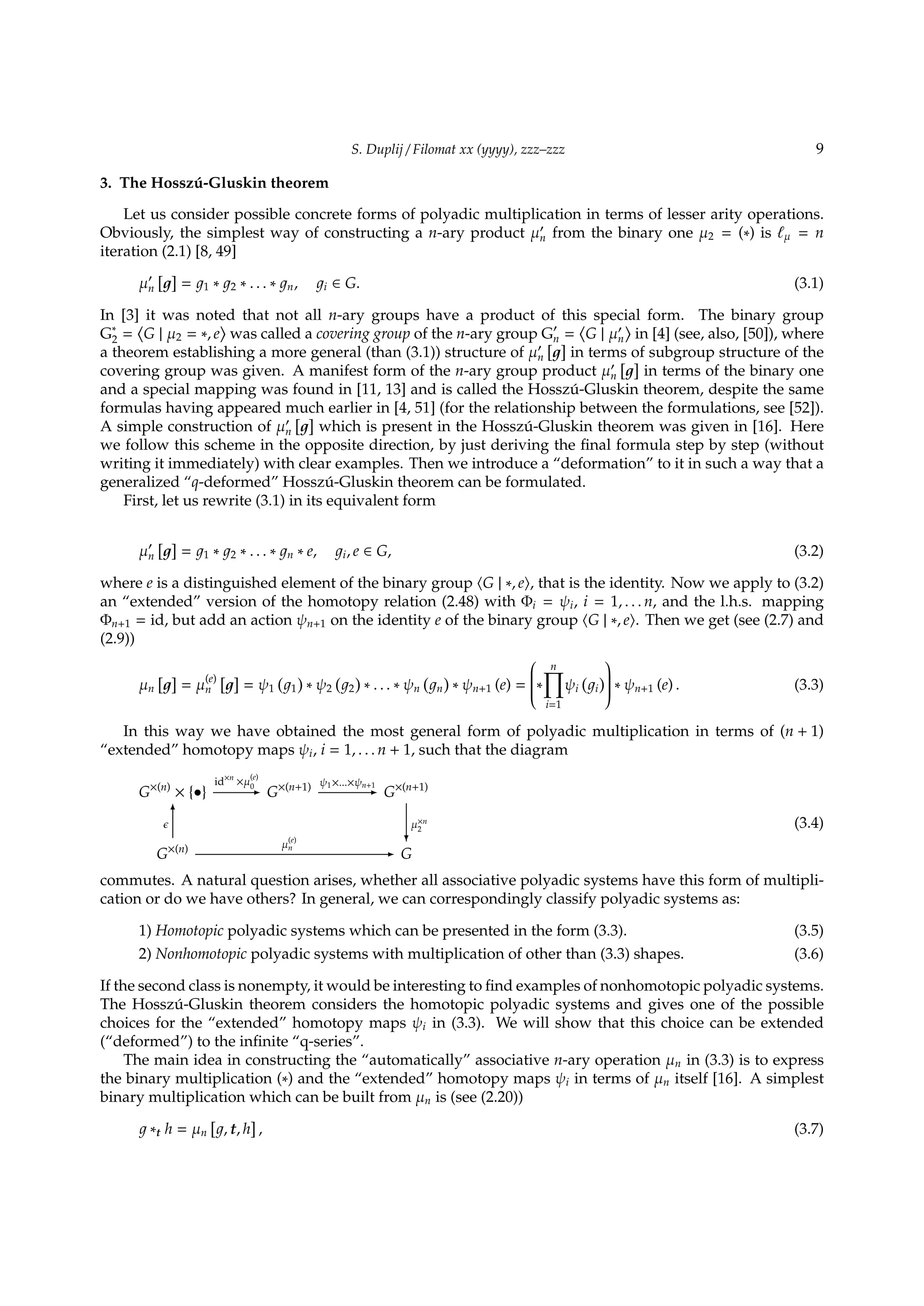 S. Duplij / Filomat xx (yyyy), zzz–zzz 9
3. The Hossz´u-Gluskin theorem
Let us consider possible concrete forms of polyadic multiplication in terms of lesser arity operations.
Obviously, the simplest way of constructing a n-ary product µ′
n from the binary one µ2 = (∗) is ℓµ = n
iteration (2.1) [8, 49]
µ′
n
[ ]
= 1 ∗ 2 ∗ . . . ∗ n, i ∈ G. (3.1)
In [3] it was noted that not all n-ary groups have a product of this special form. The binary group
G∗
2 =
⟨
G | µ2 = ∗, e
⟩
was called a covering group of the n-ary group G′
n =
⟨
G | µ′
n
⟩
in [4] (see, also, [50]), where
a theorem establishing a more general (than (3.1)) structure of µ′
n
[ ]
in terms of subgroup structure of the
covering group was given. A manifest form of the n-ary group product µ′
n
[ ]
in terms of the binary one
and a special mapping was found in [11, 13] and is called the Hossz´u-Gluskin theorem, despite the same
formulas having appeared much earlier in [4, 51] (for the relationship between the formulations, see [52]).
A simple construction of µ′
n
[ ]
which is present in the Hossz´u-Gluskin theorem was given in [16]. Here
we follow this scheme in the opposite direction, by just deriving the ﬁnal formula step by step (without
writing it immediately) with clear examples. Then we introduce a “deformation” to it in such a way that a
generalized “q-deformed” Hossz´u-Gluskin theorem can be formulated.
First, let us rewrite (3.1) in its equivalent form
µ′
n
[ ]
= 1 ∗ 2 ∗ . . . ∗ n ∗ e, i, e ∈ G, (3.2)
where e is a distinguished element of the binary group ⟨G | ∗, e⟩, that is the identity. Now we apply to (3.2)
an “extended” version of the homotopy relation (2.48) with Φi = ψi, i = 1, . . . n, and the l.h.s. mapping
Φn+1 = id, but add an action ψn+1 on the identity e of the binary group ⟨G | ∗, e⟩. Then we get (see (2.7) and
(2.9))
µn
[ ]
= µ
(e)
n
[ ]
= ψ1
(
1
)
∗ ψ2
(
2
)
∗ . . . ∗ ψn
(
n
)
∗ ψn+1 (e) =

∗
n∏
i=1
ψi
(
i
)

 ∗ ψn+1 (e) . (3.3)
In this way we have obtained the most general form of polyadic multiplication in terms of (n + 1)
“extended” homotopy maps ψi, i = 1, . . . n + 1, such that the diagram
G×(n)
× {•}
id×n
×µ
(e)
0- G×(n+1) ψ1×...×ψn+1
- G×(n+1)
G×(n)
ϵ
6
µ
(e)
n
- G
µ×n
2
?
(3.4)
commutes. A natural question arises, whether all associative polyadic systems have this form of multipli-
cation or do we have others? In general, we can correspondingly classify polyadic systems as:
1) Homotopic polyadic systems which can be presented in the form (3.3). (3.5)
2) Nonhomotopic polyadic systems with multiplication of other than (3.3) shapes. (3.6)
If the second class is nonempty, it would be interesting to ﬁnd examples of nonhomotopic polyadic systems.
The Hossz´u-Gluskin theorem considers the homotopic polyadic systems and gives one of the possible
choices for the “extended” homotopy maps ψi in (3.3). We will show that this choice can be extended
(“deformed”) to the inﬁnite “q-series”.
The main idea in constructing the “automatically” associative n-ary operation µn in (3.3) is to express
the binary multiplication (∗) and the “extended” homotopy maps ψi in terms of µn itself [16]. A simplest
binary multiplication which can be built from µn is (see (2.20))
∗t h = µn
[
, t, h
]
, (3.7)
 