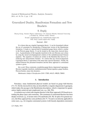 Journal of Mathematical Physics, Analysis, Geometry
2014, vol. 10, No. 2, pp. 1–32
Generalized Duality, Hamiltonian Formalism and New
Brackets
S. Duplij
Theory Group, Nuclear Physics Laboratory, V.N. Karazin Kharkiv National University
4 Svoboda Sq., Kharkiv 61022, Ukraine
E-mail: sduplij@gmail.com, duplij@math.rutgers.edu
URL: http://math.rutgers.edu/˜duplij
Received , 2012
It is shown that any singular Lagrangian theory: 1) can be formulated without
the use of constraints by introducing a Clairaut-type version of the Hamiltonian
formalism; 2) leads to a special kind of nonabelian gauge theory which is similar
to the Poisson gauge theory; 3) can be treated as the many-time classical dyna-
mics. A generalization of the Legendre transform to the zero Hessian case is done
by using the mixed (envelope/general) solution of the multidimensional Clairaut
equation. The equations of motion are written in the Hamilton-like form by in-
troducing new antisymmetric brackets. It is shown that any classical degenerate
Lagrangian theory is equivalent to the many-time classical dynamics. Finally, the
relation between the presented formalism and the Dirac approach to constrained
systems is given.
Key words: Dirac constraints, nonabelian gauge theory, degenerate Lagrangian,
Hessian, Legendre transform, multidimensional Clairaut equation, gauge freedom,
Poisson bracket, many-time dynamics.
Mathematics Subject Classiﬁcation 2010: 37J05, 44A15, 49K20, 70H45.
1. Introduction
Nowadays, many fundamental physical models are based on gauge ﬁeld theories
[73, 17]. On the classical level, they are described by a singular (degenerate) Lagrangian,
which makes the passage to the Hamiltonian description, which is important for quanti-
zation, highly nontrivial and complicated (see, e.g., [66, 59]).
A common way to deal with singular theories is the Dirac approach [19] based on ex-
tending the phase space and constraints. This treatment of constrained theories has been
deeply reviewed, e.g., in lecture notes [74] and books [30, 38]. In spite of its general suc-
cess, the Dirac approach has some problems [20, 57, 72] and is not directly applicable in
some cases, e.g., for irregular constrained systems (with linearly dependent constraints)
c S. Duplij, 2014
 