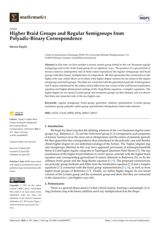 mathematics
Article
Higher Braid Groups and Regular Semigroups from
Polyadic-Binary Correspondence
Steven Duplij


Citation: Duplij, S. Higher Braid
Groups and Regular Semigroups
from Polyadic-Binary
Correspondence. Mathematics 2021, 9,
972. https://doi.org/
10.3390/math9090972
Academic Editor: Jon-Lark Kim
Received: 21 March 2021
Accepted: 22 April 2021
Published: 26 April 2021
Publisher’s Note: MDPI stays neutral
with regard to jurisdictional claims in
published maps and institutional affil-
iations.
Copyright: © 2021 by the author.
Licensee MDPI, Basel, Switzerland.
This article is an open access article
distributed under the terms and
conditions of the Creative Commons
Attribution (CC BY) license (https://
creativecommons.org/licenses/by/
4.0/).
Center for Information Technology (WWU IT), Universität Münster, Röntgenstrasse 7-13,
D-48149 Münster, Germany; douplii@uni-muenster.de
Abstract: In this note, we first consider a ternary matrix group related to the von Neumann regular
semigroups and to the Artin braid group (in an algebraic way). The product of a special kind of
ternary matrices (idempotent and of finite order) reproduces the regular semigroups and braid
groups with their binary multiplication of components. We then generalize the construction to the
higher arity case, which allows us to obtain some higher degree versions (in our sense) of the regular
semigroups and braid groups. The latter are connected with the generalized polyadic braid equation
and R-matrix introduced by the author, which differ from any version of the well-known tetrahedron
equation and higher-dimensional analogs of the Yang-Baxter equation, n-simplex equations. The
higher degree (in our sense) Coxeter group and symmetry groups are then defined, and it is shown
that these are connected only in the non-higher case.
Keywords: regular semigroup; braid group; generator; relation; presentation; Coxeter group;
symmetric group; polyadic matrix group; querelement; idempotence; finite order element
MSC: 16T25; 17A42; 20B30; 20F36; 20M17; 20N15
1. Introduction
We begin by observing that the defining relations of the von Neumann regular semi-
groups (e.g., Reference [1–3]) and the Artin braid group [4,5] correspond to such properties
of ternary matrices (over the same set) as idempotence and the orders of elements (period).
We then generalize the correspondence thus introduced to the polyadic case and thereby
obtain higher degree (in our definition) analogs of the former. The higher (degree) reg-
ular semigroups obtained in this way have appeared previously in semisupermanifold
theory [6] and higher regular categories in Topological Quantum Field Theory [7]. The rep-
resentations of the higher braid relations in vector spaces coincide with the higher braid
equation and corresponding generalized R-matrix obtained in Reference [8], as do the
ordinary braid group and the Yang-Baxter equation [9,10]. The proposed constructions
use polyadic group methods and differ from the tetrahedron equation [11] and n-simplex
equations [12] connected with the braid group representations [13,14], as well as from
higher braid groups of Reference [15]. Finally, we define higher degree (in our sense)
versions of the Coxeter group and the symmetric group and show that they are connected
in the classical (i.e., non-higher) case only.
2. Preliminaries
There is a general observation [16] that a block-matrix, forming a semisimple (2, k)-
ring (Artinian ring with binary addition and k-ary multiplication) has the shape:
Mathematics 2021, 9, 972. https://doi.org/10.3390/math9090972 https://www.mdpi.com/journal/mathematics
 