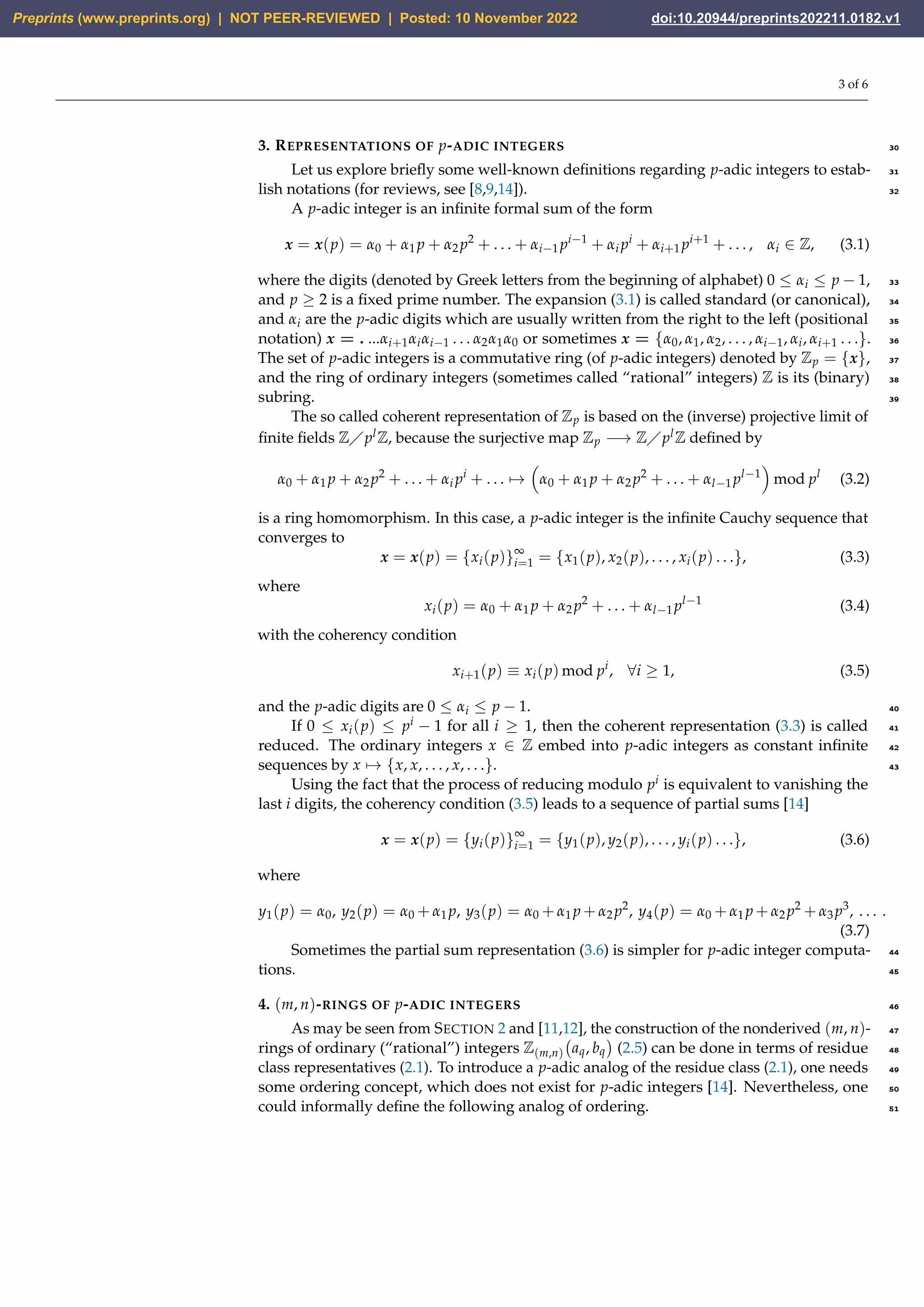 3 of 6
3. REPRESENTATIONS OF p-ADIC INTEGERS 30
Let us explore briefly some well-known definitions regarding p-adic integers to estab- 31
lish notations (for reviews, see [8,9,14]). 32
A p-adic integer is an infinite formal sum of the form
x = x(p) = α0 + α1 p + α2 p2
+ . . . + αi−1 pi−1
+ αi pi
+ αi+1 pi+1
+ . . . , αi ∈ Z, (3.1)
where the digits (denoted by Greek letters from the beginning of alphabet) 0 ≤ αi ≤ p − 1, 33
and p ≥ 2 is a fixed prime number. The expansion (3.1) is called standard (or canonical), 34
and αi are the p-adic digits which are usually written from the right to the left (positional 35
notation) x = . ...αi+1αiαi−1 . . . α2α1α0 or sometimes x = {α0, α1, α2, . . . , αi−1, αi, αi+1 . . .}. 36
The set of p-adic integers is a commutative ring (of p-adic integers) denoted by Zp = {x}, 37
and the ring of ordinary integers (sometimes called “rational” integers) Z is its (binary) 38
subring. 39
The so called coherent representation of Zp is based on the (inverse) projective limit of
finite fields Z⧸plZ, because the surjective map Zp −→ Z⧸plZ defined by
α0 + α1 p + α2 p2
+ . . . + αi pi
+ . . . 7→

α0 + α1 p + α2 p2
+ . . . + αl−1 pl−1

mod pl
(3.2)
is a ring homomorphism. In this case, a p-adic integer is the infinite Cauchy sequence that
converges to
x = x(p) = {xi(p)}∞
i=1 = {x1(p), x2(p), . . . , xi(p) . . .}, (3.3)
where
xi(p) = α0 + α1 p + α2 p2
+ . . . + αl−1 pl−1
(3.4)
with the coherency condition
xi+1(p) ≡ xi(p) mod pi
, ∀i ≥ 1, (3.5)
and the p-adic digits are 0 ≤ αi ≤ p − 1. 40
If 0 ≤ xi(p) ≤ pi − 1 for all i ≥ 1, then the coherent representation (3.3) is called 41
reduced. The ordinary integers x ∈ Z embed into p-adic integers as constant infinite 42
sequences by x 7→ {x, x, . . . , x, . . .}. 43
Using the fact that the process of reducing modulo pi is equivalent to vanishing the
last i digits, the coherency condition (3.5) leads to a sequence of partial sums [14]
x = x(p) = {yi(p)}∞
i=1 = {y1(p), y2(p), . . . , yi(p) . . .}, (3.6)
where
y1(p) = α0, y2(p) = α0 + α1 p, y3(p) = α0 + α1 p + α2 p2
, y4(p) = α0 + α1 p + α2 p2
+ α3 p3
, . . . .
(3.7)
Sometimes the partial sum representation (3.6) is simpler for p-adic integer computa- 44
tions. 45
4. (m, n)-RINGS OF p-ADIC INTEGERS 46
As may be seen from SECTION 2 and [11,12], the construction of the nonderived (m, n)- 47
rings of ordinary (“rational”) integers Z(m,n) aq, bq

(2.5) can be done in terms of residue 48
class representatives (2.1). To introduce a p-adic analog of the residue class (2.1), one needs 49
some ordering concept, which does not exist for p-adic integers [14]. Nevertheless, one 50
could informally define the following analog of ordering. 51
Preprints (www.preprints.org) | NOT PEER-REVIEWED | Posted: 10 November 2022 doi:10.20944/preprints202211.0182.v1
 