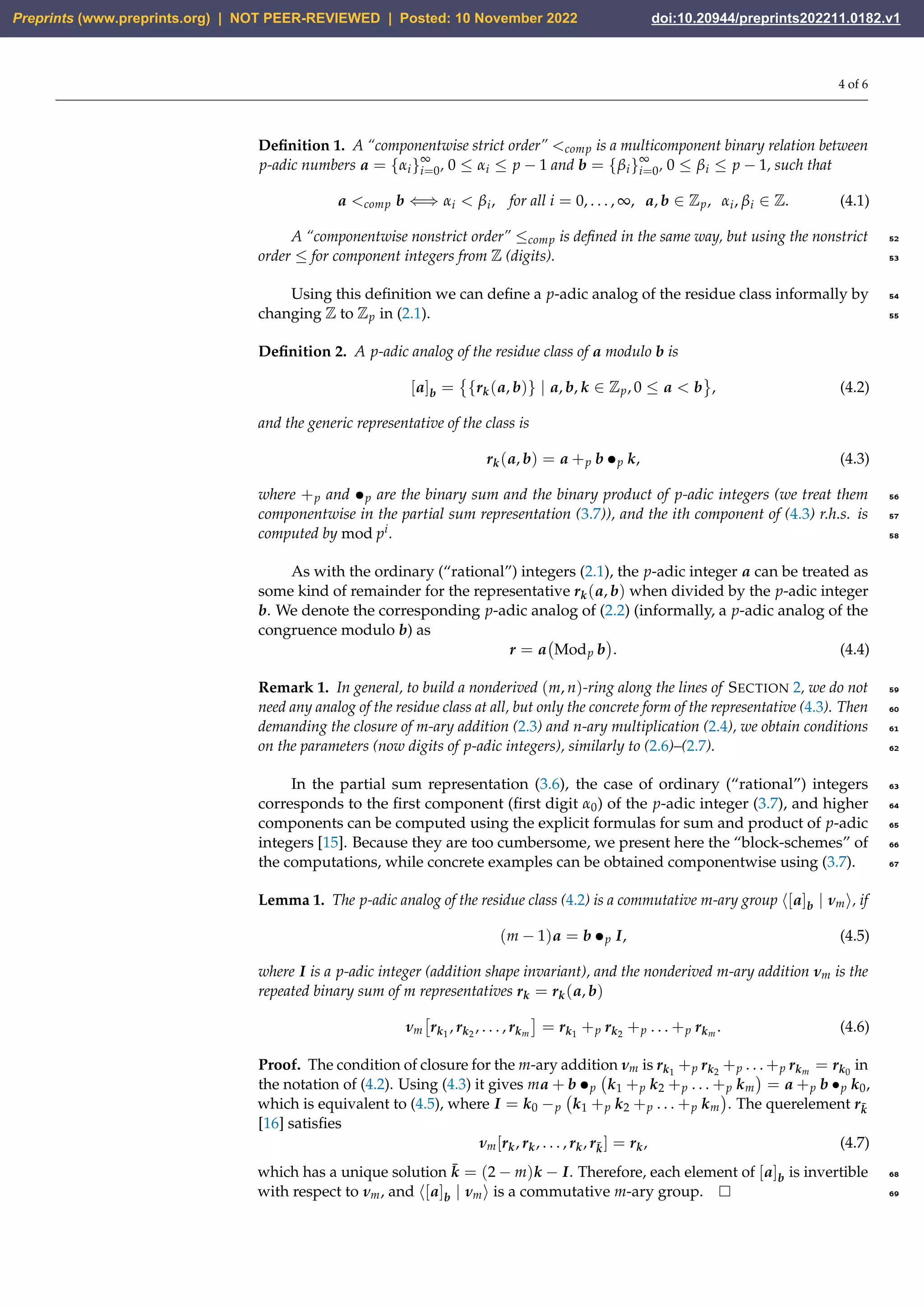 4 of 6
Definition 1. A “componentwise strict order” comp is a multicomponent binary relation between
p-adic numbers a = {αi}∞
i=0, 0 ≤ αi ≤ p − 1 and b = {βi}∞
i=0, 0 ≤ βi ≤ p − 1, such that
a comp b ⇐⇒ αi  βi, for all i = 0, . . . , ∞, a, b ∈ Zp, αi, βi ∈ Z. (4.1)
A “componentwise nonstrict order” ≤comp is defined in the same way, but using the nonstrict 52
order ≤ for component integers from Z (digits). 53
Using this definition we can define a p-adic analog of the residue class informally by 54
changing Z to Zp in (2.1). 55
Definition 2. A p-adic analog of the residue class of a modulo b is
[a]b =

{rk(a, b)} | a, b, k ∈ Zp, 0 ≤ a  b , (4.2)
and the generic representative of the class is
rk(a, b) = a +p b •p k, (4.3)
where +p and •p are the binary sum and the binary product of p-adic integers (we treat them 56
componentwise in the partial sum representation (3.7)), and the ith component of (4.3) r.h.s. is 57
computed by mod pi. 58
As with the ordinary (“rational”) integers (2.1), the p-adic integer a can be treated as
some kind of remainder for the representative rk(a, b) when divided by the p-adic integer
b. We denote the corresponding p-adic analog of (2.2) (informally, a p-adic analog of the
congruence modulo b) as
r = a Modp b

. (4.4)
Remark 1. In general, to build a nonderived (m, n)-ring along the lines of SECTION 2, we do not 59
need any analog of the residue class at all, but only the concrete form of the representative (4.3). Then 60
demanding the closure of m-ary addition (2.3) and n-ary multiplication (2.4), we obtain conditions 61
on the parameters (now digits of p-adic integers), similarly to (2.6)–(2.7). 62
In the partial sum representation (3.6), the case of ordinary (“rational”) integers 63
corresponds to the first component (first digit α0) of the p-adic integer (3.7), and higher 64
components can be computed using the explicit formulas for sum and product of p-adic 65
integers [15]. Because they are too cumbersome, we present here the “block-schemes” of 66
the computations, while concrete examples can be obtained componentwise using (3.7). 67
Lemma 1. The p-adic analog of the residue class (4.2) is a commutative m-ary group ⟨[a]b | νm⟩, if
(m − 1)a = b •p I, (4.5)
where I is a p-adic integer (addition shape invariant), and the nonderived m-ary addition νm is the
repeated binary sum of m representatives rk = rk(a, b)
νm

rk1
, rk2
, . . . , rkm

= rk1
+p rk2
+p . . . +p rkm
. (4.6)
Proof. The condition of closure for the m-ary addition νm is rk1
+p rk2
+p . . . +p rkm
= rk0
in
the notation of (4.2). Using (4.3) it gives ma + b •p k1 +p k2 +p . . . +p km

= a +p b •p k0,
which is equivalent to (4.5), where I = k0 −p k1 +p k2 +p . . . +p km

. The querelement rk̄
[16] satisfies
νm[rk, rk, . . . , rk, rk̄] = rk, (4.7)
which has a unique solution k̄ = (2 − m)k − I. Therefore, each element of [a]b is invertible 68
with respect to νm, and ⟨[a]b | νm⟩ is a commutative m-ary group. 69
Preprints (www.preprints.org) | NOT PEER-REVIEWED | Posted: 10 November 2022 doi:10.20944/preprints202211.0182.v1
 