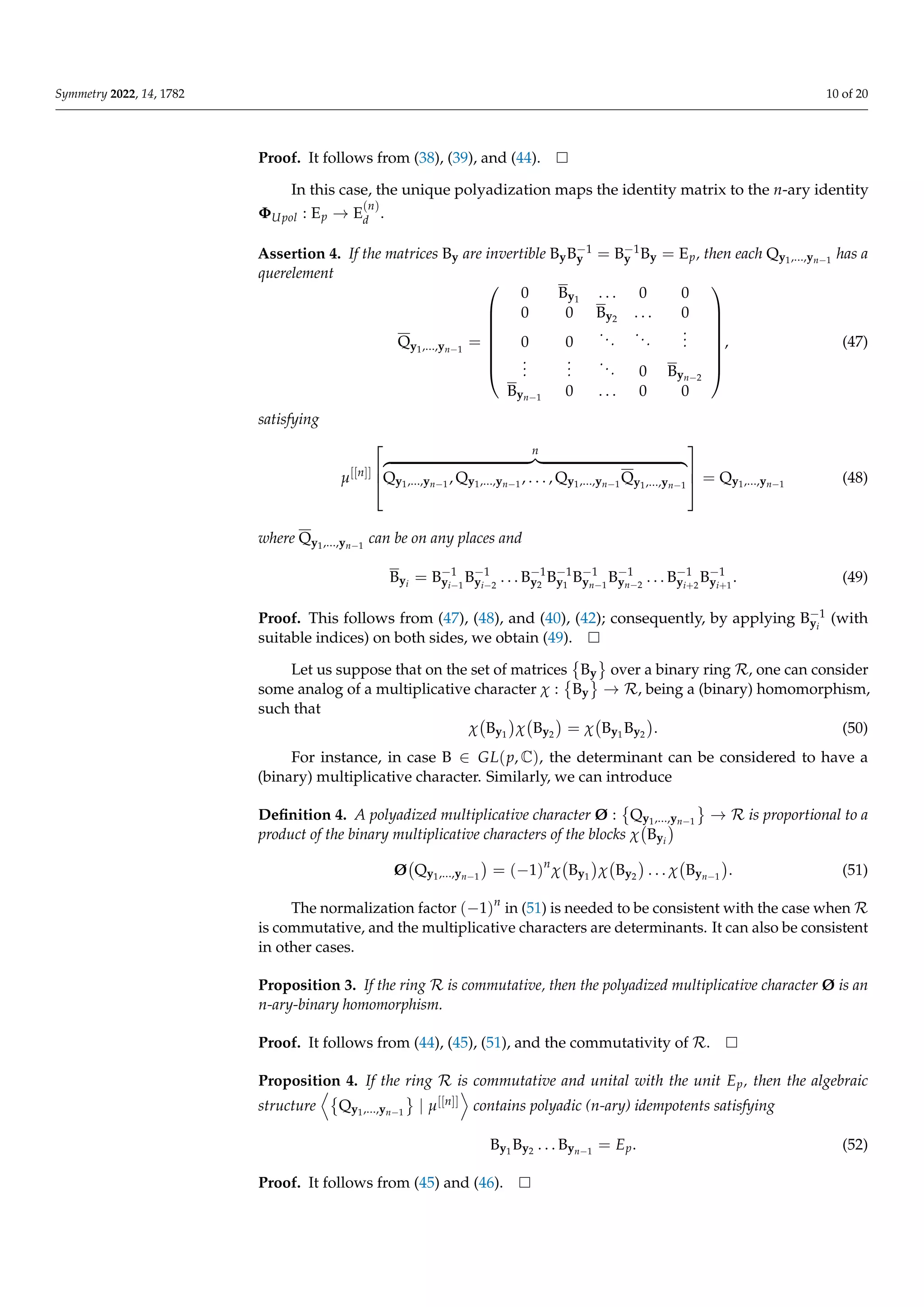 Symmetry 2022, 14, 1782 10 of 20
Proof. It follows from (38), (39), and (44).
In this case, the unique polyadization maps the identity matrix to the n-ary identity
ΦUpol : Ep → E
(n)
d .
Assertion 4. If the matrices By are invertible ByB−1
y = B−1
y By = Ep, then each Qy1,...,yn−1
has a
querelement
Qy1,...,yn−1
=








0 By1
. . . 0 0
0 0 By2 . . . 0
0 0
...
...
.
.
.
.
.
.
.
.
.
... 0 Byn−2
Byn−1
0 . . . 0 0








, (47)
satisfying
µ[[n]]



n
z }| {
Qy1,...,yn−1
, Qy1,...,yn−1
, . . . , Qy1,...,yn−1
Qy1,...,yn−1


 = Qy1,...,yn−1
(48)
where Qy1,...,yn−1
can be on any places and
Byi
= B−1
yi−1
B−1
yi−2
. . . B−1
y2
B−1
y1
B−1
yn−1
B−1
yn−2
. . . B−1
yi+2
B−1
yi+1
. (49)
Proof. This follows from (47), (48), and (40), (42); consequently, by applying B−1
yi
(with
suitable indices) on both sides, we obtain (49).
Let us suppose that on the set of matrices

By
	
over a binary ring R, one can consider
some analog of a multiplicative character χ :

By
	
→ R, being a (binary) homomorphism,
such that
χ By1

χ By2

= χ By1
By2

. (50)
For instance, in case B ∈ GL(p, C), the determinant can be considered to have a
(binary) multiplicative character. Similarly, we can introduce
Definition 4. A polyadized multiplicative character Ø :

Qy1,...,yn−1
	
→ R is proportional to a
product of the binary multiplicative characters of the blocks χ Byi

Ø Qy1,...,yn−1

= (−1)n
χ By1

χ By2

. . . χ Byn−1

. (51)
The normalization factor (−1)n
in (51) is needed to be consistent with the case when R
is commutative, and the multiplicative characters are determinants. It can also be consistent
in other cases.
Proposition 3. If the ring R is commutative, then the polyadized multiplicative character Ø is an
n-ary-binary homomorphism.
Proof. It follows from (44), (45), (51), and the commutativity of R.
Proposition 4. If the ring R is commutative and unital with the unit Ep, then the algebraic
structure
D
Qy1,...,yn−1
	
| µ[[n]]
E
contains polyadic (n-ary) idempotents satisfying
By1
By2 . . . Byn−1
= Ep. (52)
Proof. It follows from (45) and (46).
 