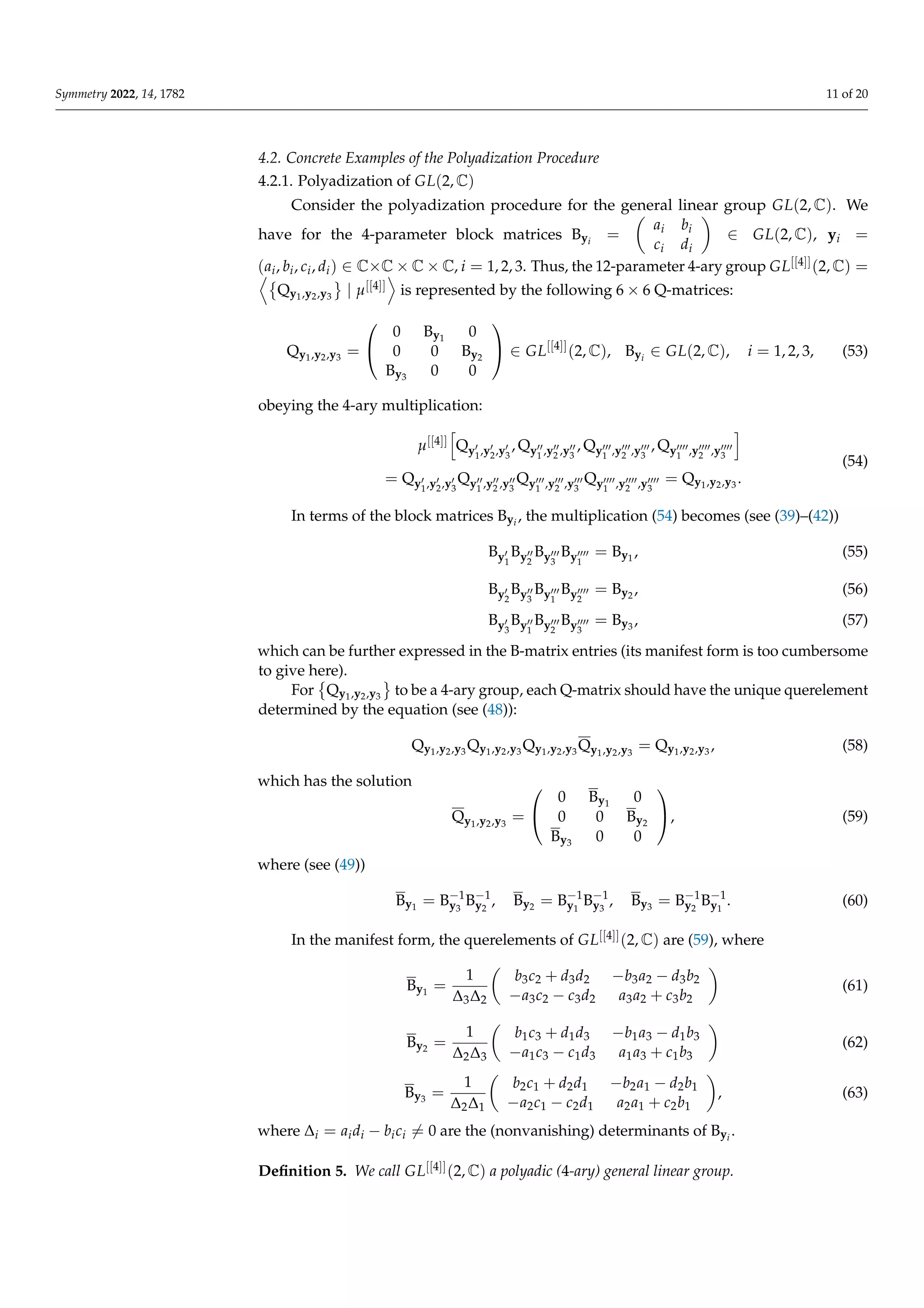 Symmetry 2022, 14, 1782 11 of 20
4.2. Concrete Examples of the Polyadization Procedure
4.2.1. Polyadization of GL(2, C)
Consider the polyadization procedure for the general linear group GL(2, C). We
have for the 4-parameter block matrices Byi
=

ai bi
ci di

∈ GL(2, C), yi =
(ai, bi, ci, di) ∈ C×C × C × C, i = 1, 2, 3. Thus, the 12-parameter 4-ary group GL[[4]](2, C) =
D
Qy1,y2,y3
	
| µ[[4]]
E
is represented by the following 6 × 6 Q-matrices:
Qy1,y2,y3 =


0 By1
0
0 0 By2
By3 0 0

 ∈ GL[[4]]
(2, C), Byi
∈ GL(2, C), i = 1, 2, 3, (53)
obeying the 4-ary multiplication:
µ[[4]]
h
Qy0
1,y0
2,y0
3
, Qy00
1 ,y00
2 ,y00
3
, Qy000
1 ,y000
2 ,y000
3
, Qy0000
1 ,y0000
2 ,y0000
3
i
= Qy0
1,y0
2,y0
3
Qy00
1 ,y00
2 ,y00
3
Qy000
1 ,y000
2 ,y000
3
Qy0000
1 ,y0000
2 ,y0000
3
= Qy1,y2,y3 .
(54)
In terms of the block matrices Byi
, the multiplication (54) becomes (see (39)–(42))
By0
1
By00
2
By000
3
By0000
1
= By1
, (55)
By0
2
By00
3
By000
1
By0000
2
= By2 , (56)
By0
3
By00
1
By000
2
By0000
3
= By3 , (57)
which can be further expressed in the B-matrix entries (its manifest form is too cumbersome
to give here).
For

Qy1,y2,y3
	
to be a 4-ary group, each Q-matrix should have the unique querelement
determined by the equation (see (48)):
Qy1,y2,y3 Qy1,y2,y3 Qy1,y2,y3 Qy1,y2,y3
= Qy1,y2,y3 , (58)
which has the solution
Qy1,y2,y3
=


0 By1
0
0 0 By2
By3 0 0

, (59)
where (see (49))
By1
= B−1
y3
B−1
y2
, By2 = B−1
y1
B−1
y3
, By3 = B−1
y2
B−1
y1
. (60)
In the manifest form, the querelements of GL[[4]](2, C) are (59), where
By1
=
1
∆3∆2

b3c2 + d3d2 −b3a2 − d3b2
−a3c2 − c3d2 a3a2 + c3b2

(61)
By2 =
1
∆2∆3

b1c3 + d1d3 −b1a3 − d1b3
−a1c3 − c1d3 a1a3 + c1b3

(62)
By3 =
1
∆2∆1

b2c1 + d2d1 −b2a1 − d2b1
−a2c1 − c2d1 a2a1 + c2b1

, (63)
where ∆i = aidi − bici 6= 0 are the (nonvanishing) determinants of Byi
.
Definition 5. We call GL[[4]](2, C) a polyadic (4-ary) general linear group.
 