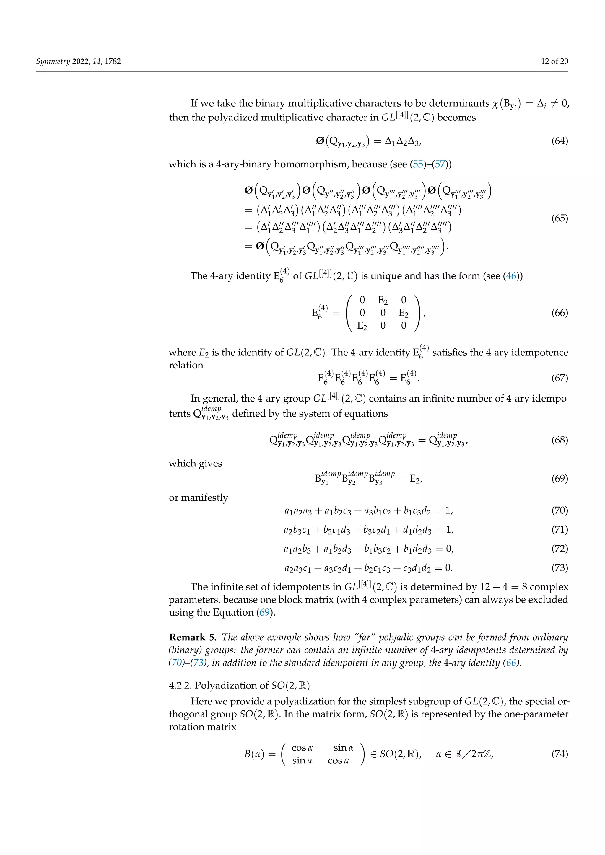 Symmetry 2022, 14, 1782 12 of 20
If we take the binary multiplicative characters to be determinants χ Byi

= ∆i 6= 0,
then the polyadized multiplicative character in GL[[4]](2, C) becomes
Ø Qy1,y2,y3

= ∆1∆2∆3, (64)
which is a 4-ary-binary homomorphism, because (see (55)–(57))
Ø

Qy0
1,y0
2,y0
3

Ø

Qy00
1 ,y00
2 ,y00
3

Ø

Qy000
1 ,y000
2 ,y000
3

Ø

Qy000
1 ,y000
2 ,y000
3

= ∆0
1∆0
2∆0
3

∆00
1 ∆00
2 ∆00
3

∆000
1 ∆000
2 ∆000
3

∆0000
1 ∆0000
2 ∆0000
3

= ∆0
1∆00
2 ∆000
3 ∆0000
1

∆0
2∆00
3 ∆000
1 ∆0000
2

∆0
3∆00
1 ∆000
2 ∆0000
3

= Ø

Qy0
1,y0
2,y0
3
Qy00
1 ,y00
2 ,y00
3
Qy000
1 ,y000
2 ,y000
3
Qy0000
1 ,y0000
2 ,y0000
3

.
(65)
The 4-ary identity E
(4)
6 of GL[[4]](2, C) is unique and has the form (see (46))
E
(4)
6 =


0 E2 0
0 0 E2
E2 0 0

, (66)
where E2 is the identity of GL(2, C). The 4-ary identity E
(4)
6 satisfies the 4-ary idempotence
relation
E
(4)
6 E
(4)
6 E
(4)
6 E
(4)
6 = E
(4)
6 . (67)
In general, the 4-ary group GL[[4]](2, C) contains an infinite number of 4-ary idempo-
tents Q
idemp
y1,y2,y3
defined by the system of equations
Q
idemp
y1,y2,y3
Q
idemp
y1,y2,y3
Q
idemp
y1,y2,y3
Q
idemp
y1,y2,y3
= Q
idemp
y1,y2,y3
, (68)
which gives
B
idemp
y1
B
idemp
y2
B
idemp
y3
= E2, (69)
or manifestly
a1a2a3 + a1b2c3 + a3b1c2 + b1c3d2 = 1, (70)
a2b3c1 + b2c1d3 + b3c2d1 + d1d2d3 = 1, (71)
a1a2b3 + a1b2d3 + b1b3c2 + b1d2d3 = 0, (72)
a2a3c1 + a3c2d1 + b2c1c3 + c3d1d2 = 0. (73)
The infinite set of idempotents in GL[[4]](2, C) is determined by 12 − 4 = 8 complex
parameters, because one block matrix (with 4 complex parameters) can always be excluded
using the Equation (69).
Remark 5. The above example shows how “far” polyadic groups can be formed from ordinary
(binary) groups: the former can contain an infinite number of 4-ary idempotents determined by
(70)–(73), in addition to the standard idempotent in any group, the 4-ary identity (66).
4.2.2. Polyadization of SO(2, R)
Here we provide a polyadization for the simplest subgroup of GL(2, C), the special or-
thogonal group SO(2, R). In the matrix form, SO(2, R) is represented by the one-parameter
rotation matrix
B(α) =

cos α − sin α
sin α cos α

∈ SO(2, R), α ∈ R2πZ, (74)
 