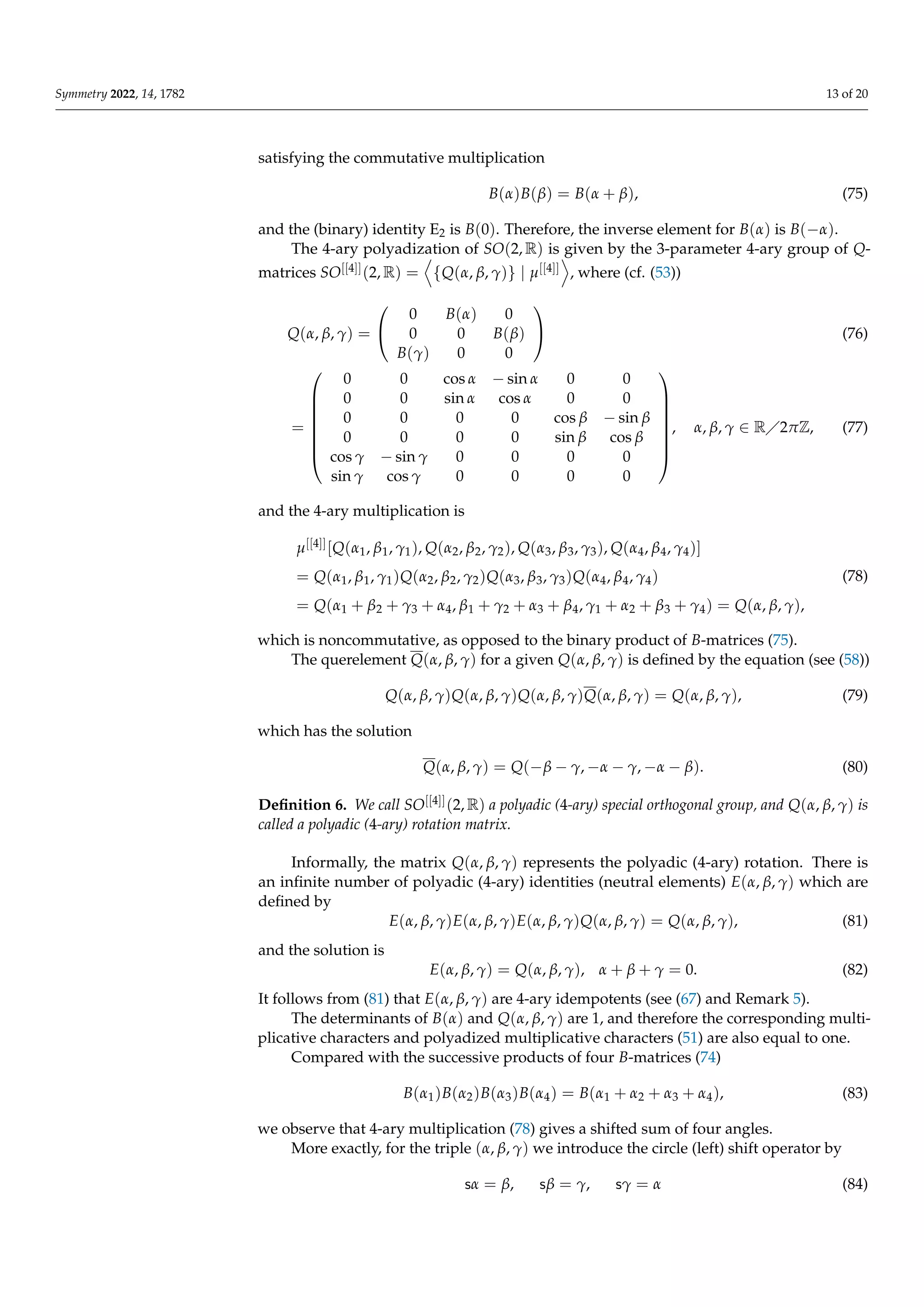 Symmetry 2022, 14, 1782 13 of 20
satisfying the commutative multiplication
B(α)B(β) = B(α + β), (75)
and the (binary) identity E2 is B(0). Therefore, the inverse element for B(α) is B(−α).
The 4-ary polyadization of SO(2, R) is given by the 3-parameter 4-ary group of Q-
matrices SO[[4]](2, R) =
D
{Q(α, β, γ)} | µ[[4]]
E
, where (cf. (53))
Q(α, β, γ) =


0 B(α) 0
0 0 B(β)
B(γ) 0 0

 (76)
=








0 0 cos α − sin α 0 0
0 0 sin α cos α 0 0
0 0 0 0 cos β − sin β
0 0 0 0 sin β cos β
cos γ − sin γ 0 0 0 0
sin γ cos γ 0 0 0 0








, α, β, γ ∈ R2πZ, (77)
and the 4-ary multiplication is
µ[[4]][Q(α1, β1, γ1), Q(α2, β2, γ2), Q(α3, β3, γ3), Q(α4, β4, γ4)]
= Q(α1, β1, γ1)Q(α2, β2, γ2)Q(α3, β3, γ3)Q(α4, β4, γ4)
= Q(α1 + β2 + γ3 + α4, β1 + γ2 + α3 + β4, γ1 + α2 + β3 + γ4) = Q(α, β, γ),
(78)
which is noncommutative, as opposed to the binary product of B-matrices (75).
The querelement Q(α, β, γ) for a given Q(α, β, γ) is defined by the equation (see (58))
Q(α, β, γ)Q(α, β, γ)Q(α, β, γ)Q(α, β, γ) = Q(α, β, γ), (79)
which has the solution
Q(α, β, γ) = Q(−β − γ, −α − γ, −α − β). (80)
Definition 6. We call SO[[4]](2, R) a polyadic (4-ary) special orthogonal group, and Q(α, β, γ) is
called a polyadic (4-ary) rotation matrix.
Informally, the matrix Q(α, β, γ) represents the polyadic (4-ary) rotation. There is
an infinite number of polyadic (4-ary) identities (neutral elements) E(α, β, γ) which are
defined by
E(α, β, γ)E(α, β, γ)E(α, β, γ)Q(α, β, γ) = Q(α, β, γ), (81)
and the solution is
E(α, β, γ) = Q(α, β, γ), α + β + γ = 0. (82)
It follows from (81) that E(α, β, γ) are 4-ary idempotents (see (67) and Remark 5).
The determinants of B(α) and Q(α, β, γ) are 1, and therefore the corresponding multi-
plicative characters and polyadized multiplicative characters (51) are also equal to one.
Compared with the successive products of four B-matrices (74)
B(α1)B(α2)B(α3)B(α4) = B(α1 + α2 + α3 + α4), (83)
we observe that 4-ary multiplication (78) gives a shifted sum of four angles.
More exactly, for the triple (α, β, γ) we introduce the circle (left) shift operator by
sα = β, sβ = γ, sγ = α (84)
 