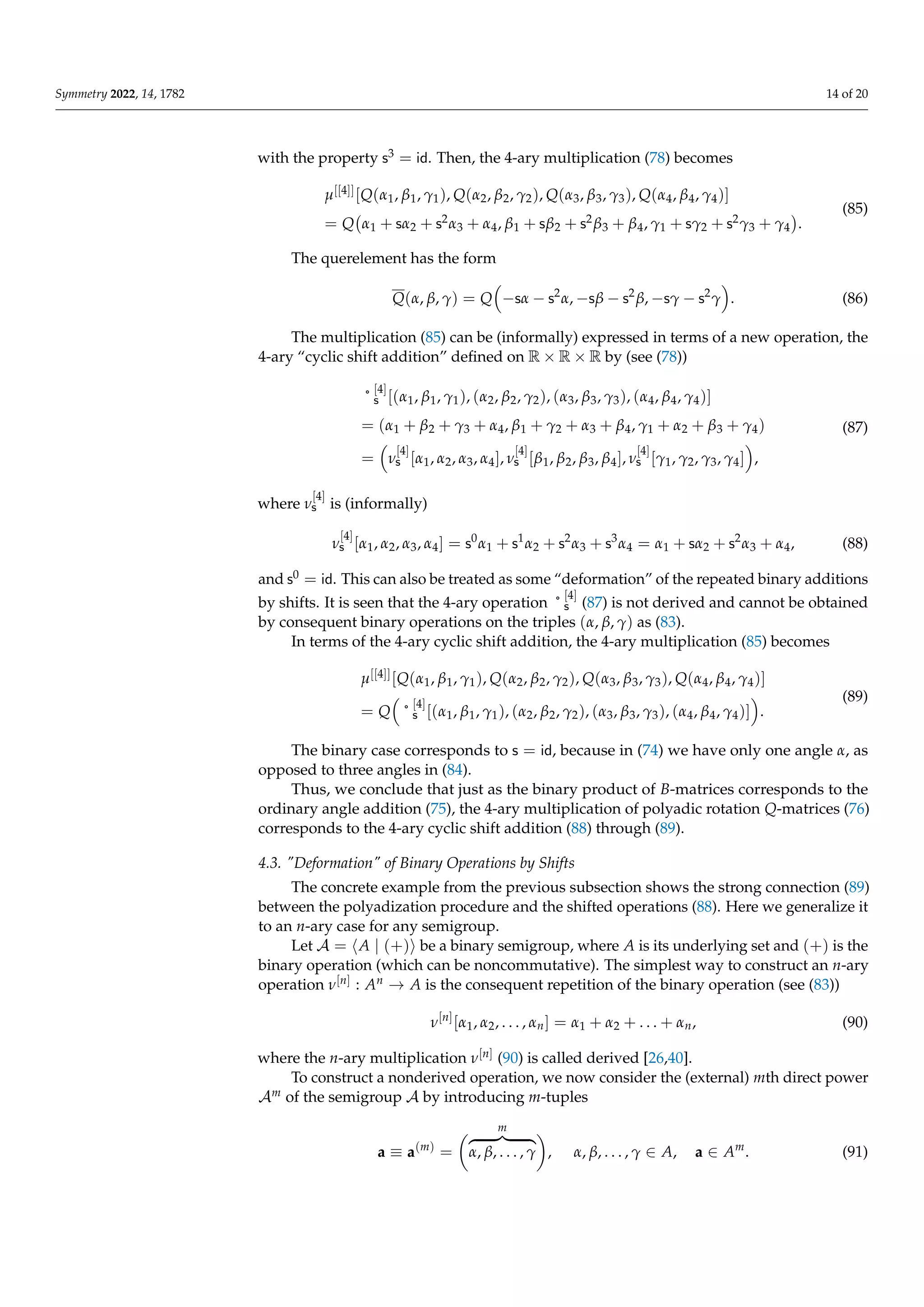 Symmetry 2022, 14, 1782 14 of 20
with the property s3 = id. Then, the 4-ary multiplication (78) becomes
µ[[4]][Q(α1, β1, γ1), Q(α2, β2, γ2), Q(α3, β3, γ3), Q(α4, β4, γ4)]
= Q α1 + sα2 + s2α3 + α4, β1 + sβ2 + s2β3 + β4, γ1 + sγ2 + s2γ3 + γ4

.
(85)
The querelement has the form
Q(α, β, γ) = Q

−sα − s2
α, −sβ − s2
β, −sγ − s2
γ

. (86)
The multiplication (85) can be (informally) expressed in terms of a new operation, the
4-ary “cyclic shift addition” defined on R × R × R by (see (78))
˚
[4]
s [(α1, β1, γ1), (α2, β2, γ2), (α3, β3, γ3), (α4, β4, γ4)]
= (α1 + β2 + γ3 + α4, β1 + γ2 + α3 + β4, γ1 + α2 + β3 + γ4)
=

ν
[4]
s [α1, α2, α3, α4], ν
[4]
s [β1, β2, β3, β4], ν
[4]
s [γ1, γ2, γ3, γ4]

,
(87)
where ν
[4]
s is (informally)
ν
[4]
s [α1, α2, α3, α4] = s0
α1 + s1
α2 + s2
α3 + s3
α4 = α1 + sα2 + s2
α3 + α4, (88)
and s0 = id. This can also be treated as some “deformation” of the repeated binary additions
by shifts. It is seen that the 4-ary operation ˚
[4]
s (87) is not derived and cannot be obtained
by consequent binary operations on the triples (α, β, γ) as (83).
In terms of the 4-ary cyclic shift addition, the 4-ary multiplication (85) becomes
µ[[4]][Q(α1, β1, γ1), Q(α2, β2, γ2), Q(α3, β3, γ3), Q(α4, β4, γ4)]
= Q

˚
[4]
s [(α1, β1, γ1), (α2, β2, γ2), (α3, β3, γ3), (α4, β4, γ4)]

.
(89)
The binary case corresponds to s = id, because in (74) we have only one angle α, as
opposed to three angles in (84).
Thus, we conclude that just as the binary product of B-matrices corresponds to the
ordinary angle addition (75), the 4-ary multiplication of polyadic rotation Q-matrices (76)
corresponds to the 4-ary cyclic shift addition (88) through (89).
4.3. Deformation of Binary Operations by Shifts
The concrete example from the previous subsection shows the strong connection (89)
between the polyadization procedure and the shifted operations (88). Here we generalize it
to an n-ary case for any semigroup.
Let A = hA | (+)i be a binary semigroup, where A is its underlying set and (+) is the
binary operation (which can be noncommutative). The simplest way to construct an n-ary
operation ν[n] : An → A is the consequent repetition of the binary operation (see (83))
ν[n]
[α1, α2, . . . , αn] = α1 + α2 + . . . + αn, (90)
where the n-ary multiplication ν[n] (90) is called derived [26,40].
To construct a nonderived operation, we now consider the (external) mth direct power
Am of the semigroup A by introducing m-tuples
a ≡ a(m)
=
m
z }| {
α, β, . . . , γ

, α, β, . . . , γ ∈ A, a ∈ Am
. (91)
 