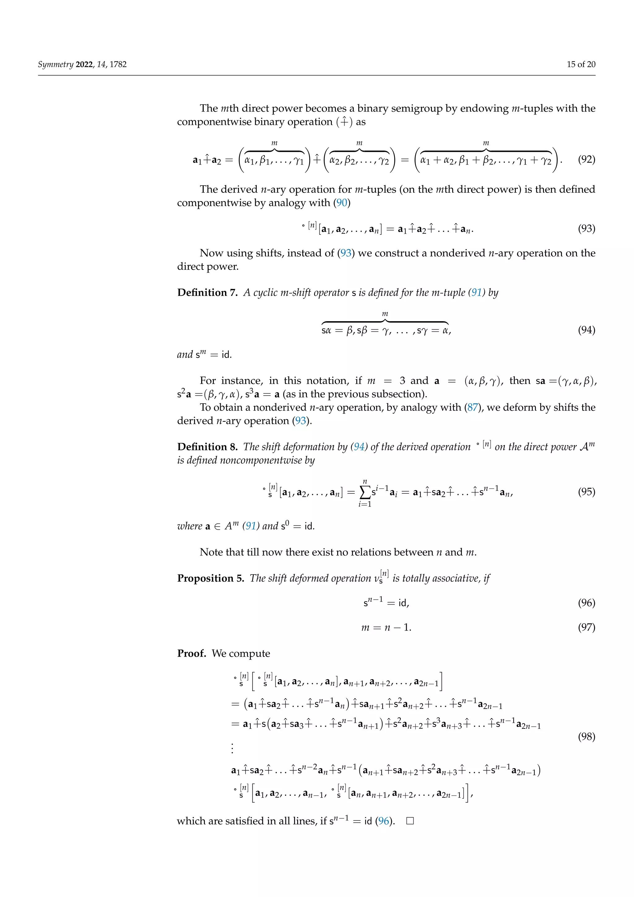 Symmetry 2022, 14, 1782 15 of 20
The mth direct power becomes a binary semigroup by endowing m-tuples with the
componentwise binary operation (+̂) as
a1+̂a2 =
m
z }| {
α1, β1, . . . , γ1

+̂
m
z }| {
α2, β2, . . . , γ2

=
m
z }| {
α1 + α2, β1 + β2, . . . , γ1 + γ2

. (92)
The derived n-ary operation for m-tuples (on the mth direct power) is then defined
componentwise by analogy with (90)
˚ [n]
[a1, a2, . . . , an] = a1+̂a2+̂ . . . +̂an. (93)
Now using shifts, instead of (93) we construct a nonderived n-ary operation on the
direct power.
Definition 7. A cyclic m-shift operator s is defined for the m-tuple (91) by
m
z }| {
sα = β, sβ = γ, . . . , sγ = α, (94)
and sm = id.
For instance, in this notation, if m = 3 and a = (α, β, γ), then sa =(γ, α, β),
s2a =(β, γ, α), s3a = a (as in the previous subsection).
To obtain a nonderived n-ary operation, by analogy with (87), we deform by shifts the
derived n-ary operation (93).
Definition 8. The shift deformation by (94) of the derived operation ˚ [n] on the direct power Am
is defined noncomponentwise by
˚
[n]
s [a1, a2, . . . , an] =
n
∑
i=1
si−1
ai = a1+̂sa2+̂ . . . +̂sn−1
an, (95)
where a ∈ Am (91) and s0 = id.
Note that till now there exist no relations between n and m.
Proposition 5. The shift deformed operation ν
[n]
s is totally associative, if
sn−1
= id, (96)
m = n − 1. (97)
Proof. We compute
˚
[n]
s
h
˚
[n]
s [a1, a2, . . . , an], an+1, an+2, . . . , a2n−1
i
= a1+̂sa2+̂ . . . +̂sn−1an

+̂san+1+̂s2an+2+̂ . . . +̂sn−1a2n−1
= a1+̂s a2+̂sa3+̂ . . . +̂sn−1an+1

+̂s2an+2+̂s3an+3+̂ . . . +̂sn−1a2n−1
.
.
.
a1+̂sa2+̂ . . . +̂sn−2an+̂sn−1 an+1+̂san+2+̂s2an+3+̂ . . . +̂sn−1a2n−1

˚
[n]
s
h
a1, a2, . . . , an−1, ˚
[n]
s [an, an+1, an+2, . . . , a2n−1]
i
,
(98)
which are satisfied in all lines, if sn−1 = id (96).
 