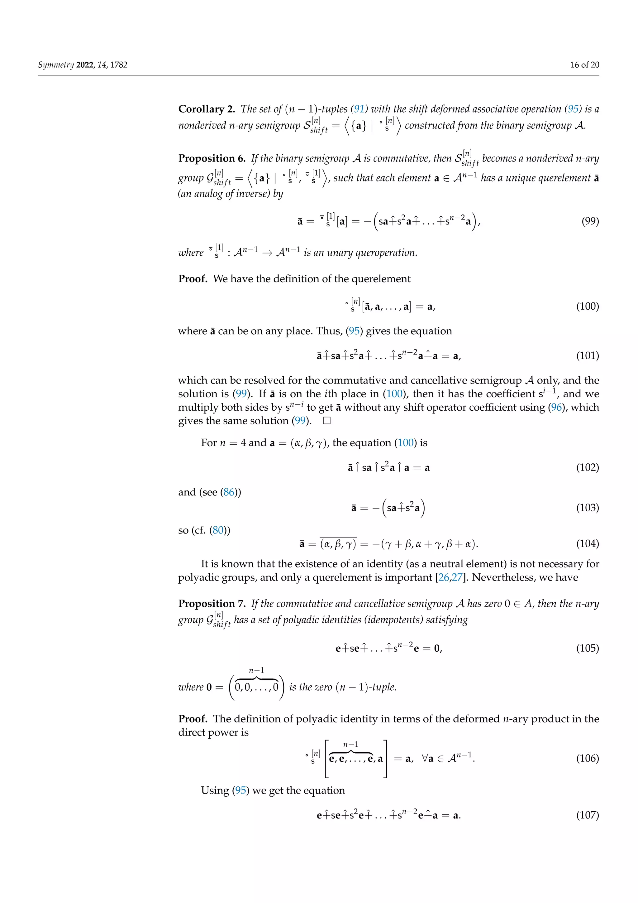 Symmetry 2022, 14, 1782 16 of 20
Corollary 2. The set of (n − 1)-tuples (91) with the shift deformed associative operation (95) is a
nonderived n-ary semigroup S
[n]
shi f t =
D
{a} | ˚
[n]
s
E
constructed from the binary semigroup A.
Proposition 6. If the binary semigroup A is commutative, then S
[n]
shi f t becomes a nonderived n-ary
group G
[n]
shi f t =
D
{a} | ˚
[n]
s , ¯
˚
[1]
s
E
, such that each element a ∈ An−1 has a unique querelement ā
(an analog of inverse) by
ā = ¯
˚
[1]
s [a] = −

sa+̂s2
a+̂ . . . +̂sn−2
a

, (99)
where ¯
˚
[1]
s : An−1 → An−1 is an unary queroperation.
Proof. We have the definition of the querelement
˚
[n]
s [ā, a, . . . , a] = a, (100)
where ā can be on any place. Thus, (95) gives the equation
ā+̂sa+̂s2
a+̂ . . . +̂sn−2
a+̂a = a, (101)
which can be resolved for the commutative and cancellative semigroup A only, and the
solution is (99). If ā is on the ith place in (100), then it has the coefficient si−1, and we
multiply both sides by sn−i to get ā without any shift operator coefficient using (96), which
gives the same solution (99).
For n = 4 and a = (α, β, γ), the equation (100) is
ā+̂sa+̂s2
a+̂a = a (102)
and (see (86))
ā = −

sa+̂s2
a

(103)
so (cf. (80))
ā = (α, β, γ) = −(γ + β, α + γ, β + α). (104)
It is known that the existence of an identity (as a neutral element) is not necessary for
polyadic groups, and only a querelement is important [26,27]. Nevertheless, we have
Proposition 7. If the commutative and cancellative semigroup A has zero 0 ∈ A, then the n-ary
group G
[n]
shi f t has a set of polyadic identities (idempotents) satisfying
e+̂se+̂ . . . +̂sn−2
e = 0, (105)
where 0 =
n−1
z }| {
0, 0, . . . , 0

is the zero (n − 1)-tuple.
Proof. The definition of polyadic identity in terms of the deformed n-ary product in the
direct power is
˚
[n]
s


n−1
z }| {
e, e, . . . , e, a

 = a, ∀a ∈ An−1
. (106)
Using (95) we get the equation
e+̂se+̂s2
e+̂ . . . +̂sn−2
e+̂a = a. (107)
 