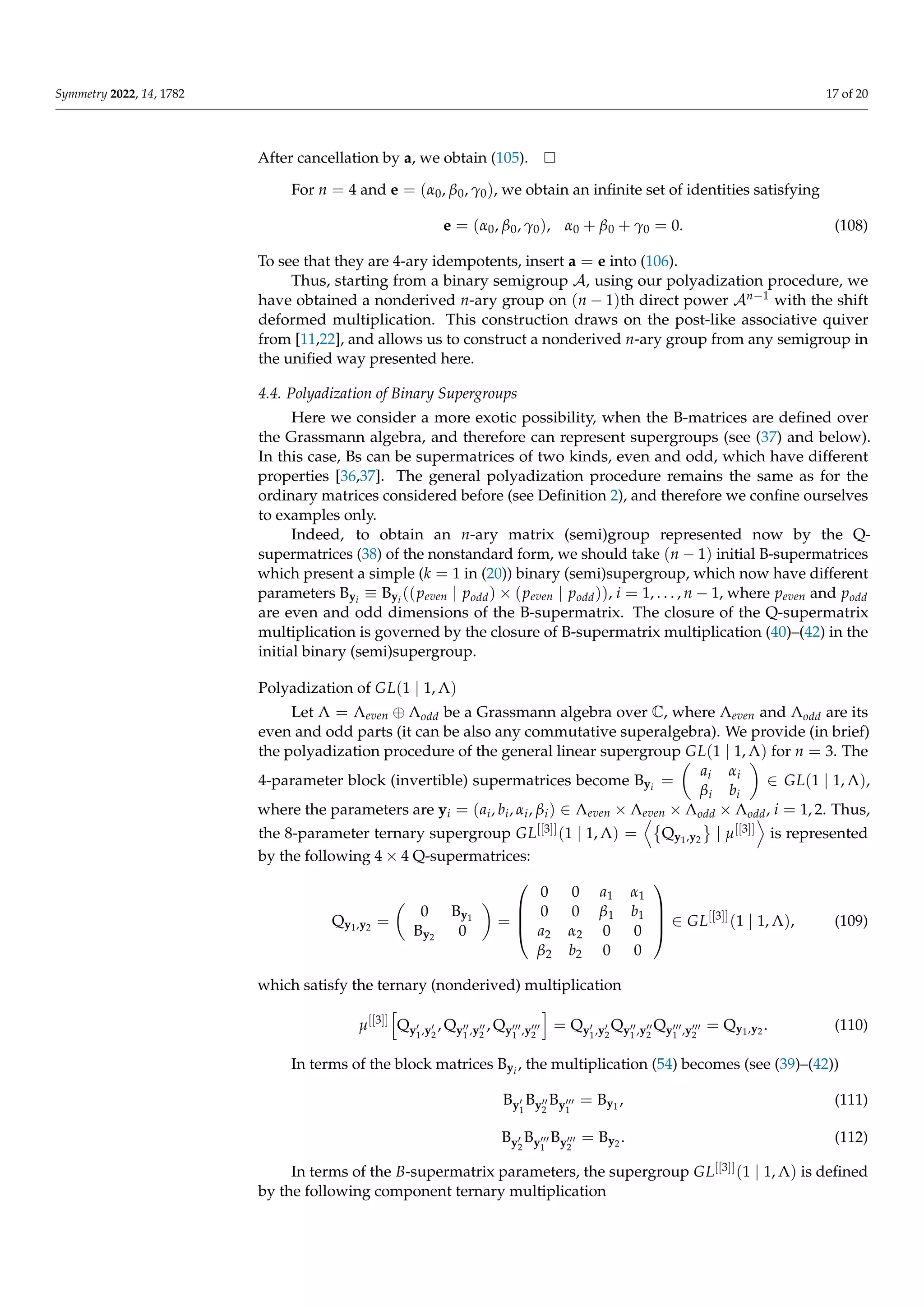 Symmetry 2022, 14, 1782 17 of 20
After cancellation by a, we obtain (105).
For n = 4 and e = (α0, β0, γ0), we obtain an infinite set of identities satisfying
e = (α0, β0, γ0), α0 + β0 + γ0 = 0. (108)
To see that they are 4-ary idempotents, insert a = e into (106).
Thus, starting from a binary semigroup A, using our polyadization procedure, we
have obtained a nonderived n-ary group on (n − 1)th direct power An−1 with the shift
deformed multiplication. This construction draws on the post-like associative quiver
from [11,22], and allows us to construct a nonderived n-ary group from any semigroup in
the unified way presented here.
4.4. Polyadization of Binary Supergroups
Here we consider a more exotic possibility, when the B-matrices are defined over
the Grassmann algebra, and therefore can represent supergroups (see (37) and below).
In this case, Bs can be supermatrices of two kinds, even and odd, which have different
properties [36,37]. The general polyadization procedure remains the same as for the
ordinary matrices considered before (see Definition 2), and therefore we confine ourselves
to examples only.
Indeed, to obtain an n-ary matrix (semi)group represented now by the Q-
supermatrices (38) of the nonstandard form, we should take (n − 1) initial B-supermatrices
which present a simple (k = 1 in (20)) binary (semi)supergroup, which now have different
parameters Byi
≡ Byi
((peven | podd) × (peven | podd)), i = 1, . . . , n − 1, where peven and podd
are even and odd dimensions of the B-supermatrix. The closure of the Q-supermatrix
multiplication is governed by the closure of B-supermatrix multiplication (40)–(42) in the
initial binary (semi)supergroup.
Polyadization of GL(1 | 1, Λ)
Let Λ = Λeven ⊕ Λodd be a Grassmann algebra over C, where Λeven and Λodd are its
even and odd parts (it can be also any commutative superalgebra). We provide (in brief)
the polyadization procedure of the general linear supergroup GL(1 | 1, Λ) for n = 3. The
4-parameter block (invertible) supermatrices become Byi
=

ai αi
βi bi

∈ GL(1 | 1, Λ),
where the parameters are yi = (ai, bi, αi, βi) ∈ Λeven × Λeven × Λodd × Λodd, i = 1, 2. Thus,
the 8-parameter ternary supergroup GL[[3]](1 | 1, Λ) =
D
Qy1,y2
	
| µ[[3]]
E
is represented
by the following 4 × 4 Q-supermatrices:
Qy1,y2 =

0 By1
By2 0

=




0 0 a1 α1
0 0 β1 b1
a2 α2 0 0
β2 b2 0 0



 ∈ GL[[3]]
(1 | 1, Λ), (109)
which satisfy the ternary (nonderived) multiplication
µ[[3]]
h
Qy0
1,y0
2
, Qy00
1 ,y00
2
, Qy000
1 ,y000
2
i
= Qy0
1,y0
2
Qy00
1 ,y00
2
Qy000
1 ,y000
2
= Qy1,y2 . (110)
In terms of the block matrices Byi
, the multiplication (54) becomes (see (39)–(42))
By0
1
By00
2
By000
1
= By1
, (111)
By0
2
By000
1
By000
2
= By2 . (112)
In terms of the B-supermatrix parameters, the supergroup GL[[3]](1 | 1, Λ) is defined
by the following component ternary multiplication
 