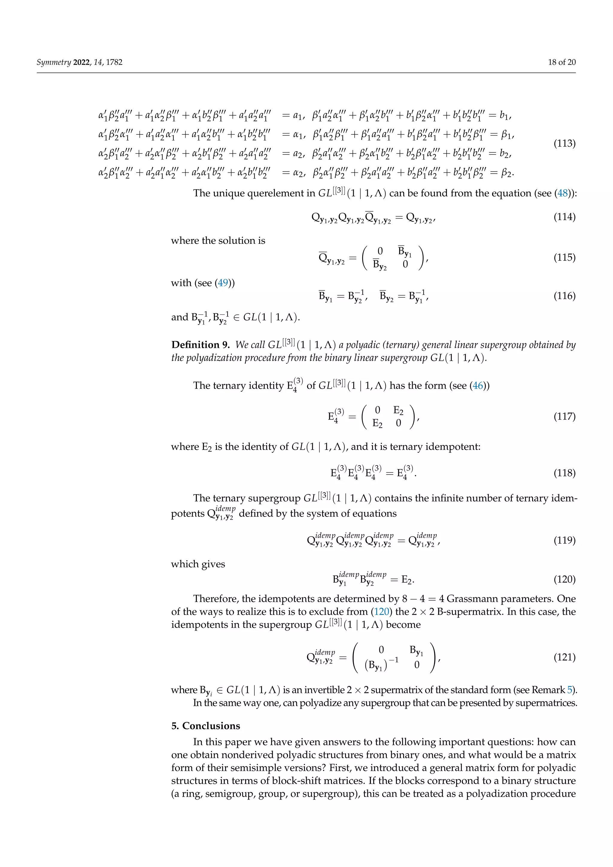 Symmetry 2022, 14, 1782 18 of 20
α0
1β00
2 a000
1 + a0
1α00
2 β000
1 + α0
1b00
2 β000
1 + a0
1a00
2 a000
1 = a1, β0
1a00
2 α000
1 + β0
1α00
2 b000
1 + b0
1β00
2 α000
1 + b0
1b00
2 b000
1 = b1,
α0
1β00
2 α000
1 + a0
1a00
2 α000
1 + a0
1α00
2 b000
1 + α0
1b00
2 b000
1 = α1, β0
1α00
2 β000
1 + β0
1a00
2 a000
1 + b0
1β00
2 a000
1 + b0
1b00
2 β000
1 = β1,
α0
2β00
1 a000
2 + a0
2α00
1 β000
2 + α0
2b00
1 β000
2 + a0
2a00
1 a000
2 = a2, β0
2a00
1 α000
2 + β0
2α00
1 b000
2 + b0
2β00
1 α000
2 + b0
2b00
1 b000
2 = b2,
α0
2β00
1 α000
2 + a0
2a00
1 α000
2 + a0
2α00
1 b000
2 + α0
2b00
1 b000
2 = α2, β0
2α00
1 β000
2 + β0
2a00
1 a000
2 + b0
2β00
1 a000
2 + b0
2b00
1 β000
2 = β2.
(113)
The unique querelement in GL[[3]](1 | 1, Λ) can be found from the equation (see (48)):
Qy1,y2 Qy1,y2 Qy1,y2
= Qy1,y2 , (114)
where the solution is
Qy1,y2
=

0 By1
By2 0

, (115)
with (see (49))
By1
= B−1
y2
, By2 = B−1
y1
, (116)
and B−1
y1
, B−1
y2
∈ GL(1 | 1, Λ).
Definition 9. We call GL[[3]](1 | 1, Λ) a polyadic (ternary) general linear supergroup obtained by
the polyadization procedure from the binary linear supergroup GL(1 | 1, Λ).
The ternary identity E
(3)
4 of GL[[3]](1 | 1, Λ) has the form (see (46))
E
(3)
4 =

0 E2
E2 0

, (117)
where E2 is the identity of GL(1 | 1, Λ), and it is ternary idempotent:
E
(3)
4 E
(3)
4 E
(3)
4 = E
(3)
4 . (118)
The ternary supergroup GL[[3]](1 | 1, Λ) contains the infinite number of ternary idem-
potents Q
idemp
y1,y2
defined by the system of equations
Q
idemp
y1,y2
Q
idemp
y1,y2
Q
idemp
y1,y2
= Q
idemp
y1,y2
, (119)
which gives
B
idemp
y1
B
idemp
y2
= E2. (120)
Therefore, the idempotents are determined by 8 − 4 = 4 Grassmann parameters. One
of the ways to realize this is to exclude from (120) the 2 × 2 B-supermatrix. In this case, the
idempotents in the supergroup GL[[3]](1 | 1, Λ) become
Q
idemp
y1,y2
=
0 By1
By1
−1
0
!
, (121)
where Byi
∈ GL(1 | 1, Λ) is an invertible 2 × 2 supermatrix of the standard form (see Remark 5).
In the same way one, can polyadize any supergroup that can be presented by supermatrices.
5. Conclusions
In this paper we have given answers to the following important questions: how can
one obtain nonderived polyadic structures from binary ones, and what would be a matrix
form of their semisimple versions? First, we introduced a general matrix form for polyadic
structures in terms of block-shift matrices. If the blocks correspond to a binary structure
(a ring, semigroup, group, or supergroup), this can be treated as a polyadization procedure
 