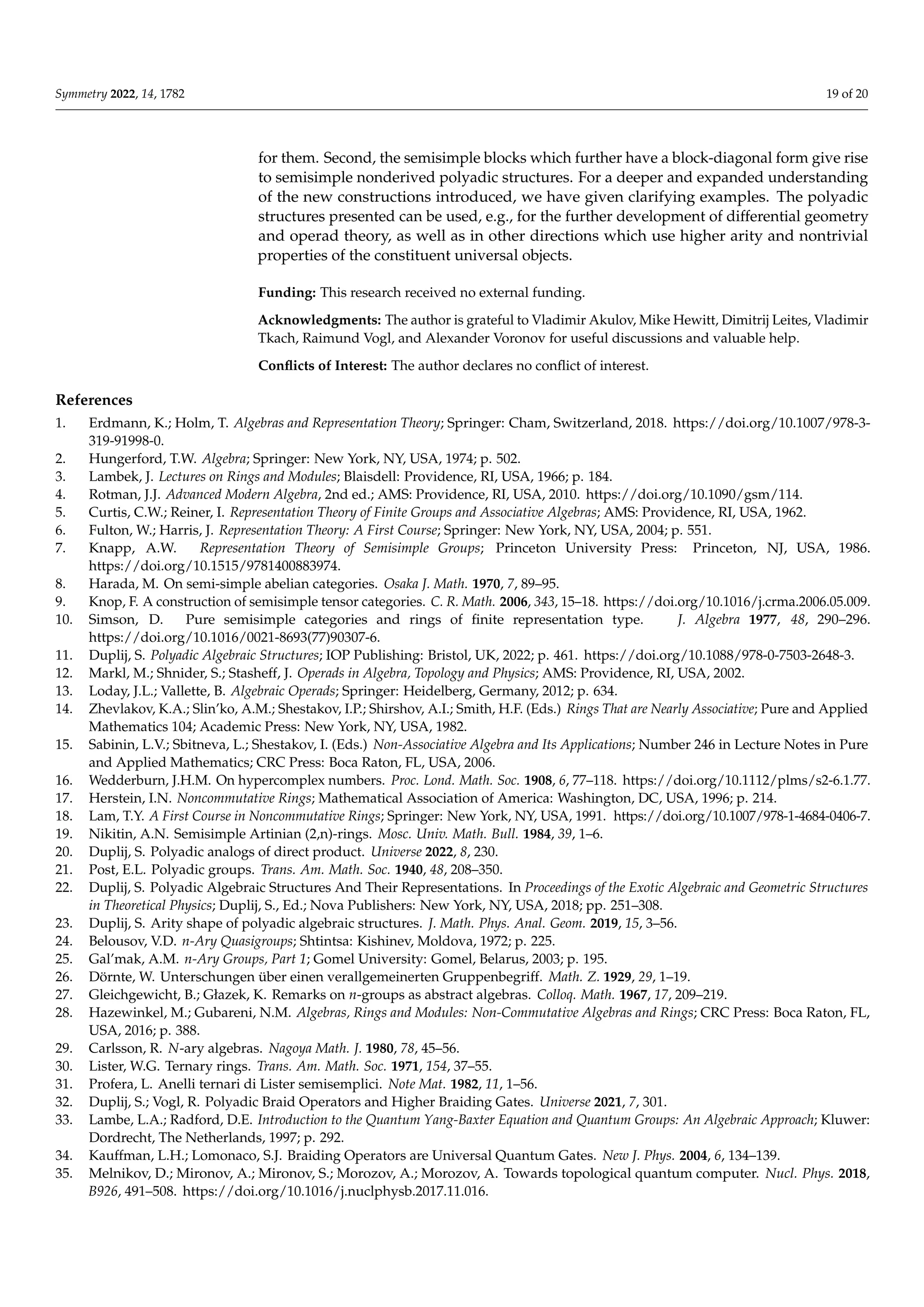 Symmetry 2022, 14, 1782 19 of 20
for them. Second, the semisimple blocks which further have a block-diagonal form give rise
to semisimple nonderived polyadic structures. For a deeper and expanded understanding
of the new constructions introduced, we have given clarifying examples. The polyadic
structures presented can be used, e.g., for the further development of differential geometry
and operad theory, as well as in other directions which use higher arity and nontrivial
properties of the constituent universal objects.
Funding: This research received no external funding.
Acknowledgments: The author is grateful to Vladimir Akulov, Mike Hewitt, Dimitrij Leites, Vladimir
Tkach, Raimund Vogl, and Alexander Voronov for useful discussions and valuable help.
Conflicts of Interest: The author declares no conflict of interest.
References
1. Erdmann, K.; Holm, T. Algebras and Representation Theory; Springer: Cham, Switzerland, 2018. https://doi.org/10.1007/978-3-
319-91998-0.
2. Hungerford, T.W. Algebra; Springer: New York, NY, USA, 1974; p. 502.
3. Lambek, J. Lectures on Rings and Modules; Blaisdell: Providence, RI, USA, 1966; p. 184.
4. Rotman, J.J. Advanced Modern Algebra, 2nd ed.; AMS: Providence, RI, USA, 2010. https://doi.org/10.1090/gsm/114.
5. Curtis, C.W.; Reiner, I. Representation Theory of Finite Groups and Associative Algebras; AMS: Providence, RI, USA, 1962.
6. Fulton, W.; Harris, J. Representation Theory: A First Course; Springer: New York, NY, USA, 2004; p. 551.
7. Knapp, A.W. Representation Theory of Semisimple Groups; Princeton University Press: Princeton, NJ, USA, 1986.
https://doi.org/10.1515/9781400883974.
8. Harada, M. On semi-simple abelian categories. Osaka J. Math. 1970, 7, 89–95.
9. Knop, F. A construction of semisimple tensor categories. C. R. Math. 2006, 343, 15–18. https://doi.org/10.1016/j.crma.2006.05.009.
10. Simson, D. Pure semisimple categories and rings of finite representation type. J. Algebra 1977, 48, 290–296.
https://doi.org/10.1016/0021-8693(77)90307-6.
11. Duplij, S. Polyadic Algebraic Structures; IOP Publishing: Bristol, UK, 2022; p. 461. https://doi.org/10.1088/978-0-7503-2648-3.
12. Markl, M.; Shnider, S.; Stasheff, J. Operads in Algebra, Topology and Physics; AMS: Providence, RI, USA, 2002.
13. Loday, J.L.; Vallette, B. Algebraic Operads; Springer: Heidelberg, Germany, 2012; p. 634.
14. Zhevlakov, K.A.; Slin’ko, A.M.; Shestakov, I.P.; Shirshov, A.I.; Smith, H.F. (Eds.) Rings That are Nearly Associative; Pure and Applied
Mathematics 104; Academic Press: New York, NY, USA, 1982.
15. Sabinin, L.V.; Sbitneva, L.; Shestakov, I. (Eds.) Non-Associative Algebra and Its Applications; Number 246 in Lecture Notes in Pure
and Applied Mathematics; CRC Press: Boca Raton, FL, USA, 2006.
16. Wedderburn, J.H.M. On hypercomplex numbers. Proc. Lond. Math. Soc. 1908, 6, 77–118. https://doi.org/10.1112/plms/s2-6.1.77.
17. Herstein, I.N. Noncommutative Rings; Mathematical Association of America: Washington, DC, USA, 1996; p. 214.
18. Lam, T.Y. A First Course in Noncommutative Rings; Springer: New York, NY, USA, 1991. https://doi.org/10.1007/978-1-4684-0406-7.
19. Nikitin, A.N. Semisimple Artinian (2,n)-rings. Mosc. Univ. Math. Bull. 1984, 39, 1–6.
20. Duplij, S. Polyadic analogs of direct product. Universe 2022, 8, 230.
21. Post, E.L. Polyadic groups. Trans. Am. Math. Soc. 1940, 48, 208–350.
22. Duplij, S. Polyadic Algebraic Structures And Their Representations. In Proceedings of the Exotic Algebraic and Geometric Structures
in Theoretical Physics; Duplij, S., Ed.; Nova Publishers: New York, NY, USA, 2018; pp. 251–308.
23. Duplij, S. Arity shape of polyadic algebraic structures. J. Math. Phys. Anal. Geom. 2019, 15, 3–56.
24. Belousov, V.D. n-Ary Quasigroups; Shtintsa: Kishinev, Moldova, 1972; p. 225.
25. Gal’mak, A.M. n-Ary Groups, Part 1; Gomel University: Gomel, Belarus, 2003; p. 195.
26. Dörnte, W. Unterschungen über einen verallgemeinerten Gruppenbegriff. Math. Z. 1929, 29, 1–19.
27. Gleichgewicht, B.; Głazek, K. Remarks on n-groups as abstract algebras. Colloq. Math. 1967, 17, 209–219.
28. Hazewinkel, M.; Gubareni, N.M. Algebras, Rings and Modules: Non-Commutative Algebras and Rings; CRC Press: Boca Raton, FL,
USA, 2016; p. 388.
29. Carlsson, R. N-ary algebras. Nagoya Math. J. 1980, 78, 45–56.
30. Lister, W.G. Ternary rings. Trans. Am. Math. Soc. 1971, 154, 37–55.
31. Profera, L. Anelli ternari di Lister semisemplici. Note Mat. 1982, 11, 1–56.
32. Duplij, S.; Vogl, R. Polyadic Braid Operators and Higher Braiding Gates. Universe 2021, 7, 301.
33. Lambe, L.A.; Radford, D.E. Introduction to the Quantum Yang-Baxter Equation and Quantum Groups: An Algebraic Approach; Kluwer:
Dordrecht, The Netherlands, 1997; p. 292.
34. Kauffman, L.H.; Lomonaco, S.J. Braiding Operators are Universal Quantum Gates. New J. Phys. 2004, 6, 134–139.
35. Melnikov, D.; Mironov, A.; Mironov, S.; Morozov, A.; Morozov, A. Towards topological quantum computer. Nucl. Phys. 2018,
B926, 491–508. https://doi.org/10.1016/j.nuclphysb.2017.11.016.
 
