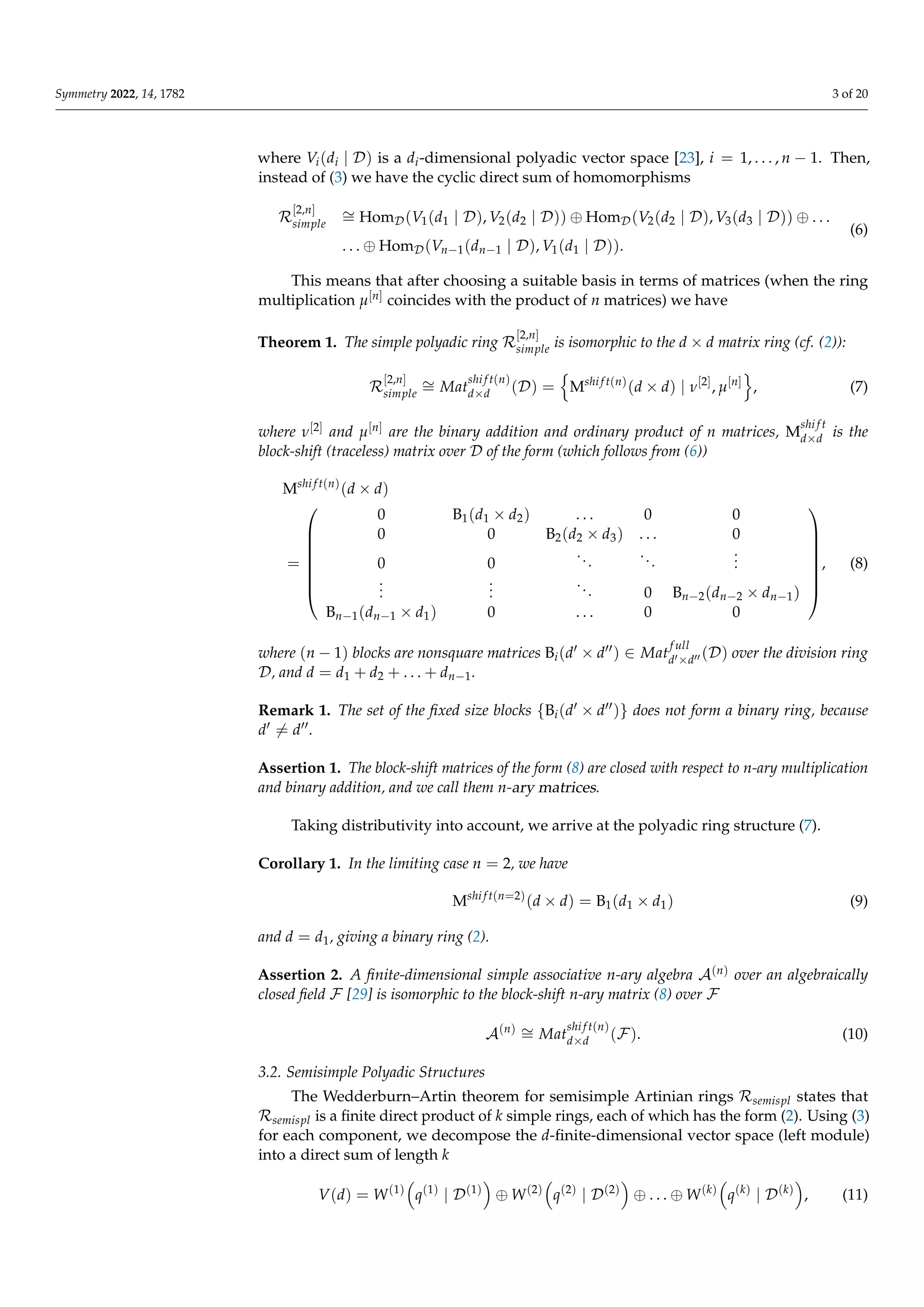 Symmetry 2022, 14, 1782 3 of 20
where Vi(di | D) is a di-dimensional polyadic vector space [23], i = 1, . . . , n − 1. Then,
instead of (3) we have the cyclic direct sum of homomorphisms
R
[2,n]
simple
∼
= HomD(V1(d1 | D), V2(d2 | D)) ⊕ HomD(V2(d2 | D), V3(d3 | D)) ⊕ . . .
. . . ⊕ HomD(Vn−1(dn−1 | D), V1(d1 | D)).
(6)
This means that after choosing a suitable basis in terms of matrices (when the ring
multiplication µ[n] coincides with the product of n matrices) we have
Theorem 1. The simple polyadic ring R
[2,n]
simple is isomorphic to the d × d matrix ring (cf. (2)):
R
[2,n]
simple
∼
= Mat
shi f t(n)
d×d (D) =
n
Mshi f t(n)
(d × d) | ν[2]
, µ[n]
o
, (7)
where ν[2] and µ[n] are the binary addition and ordinary product of n matrices, M
shi f t
d×d is the
block-shift (traceless) matrix over D of the form (which follows from (6))
Mshi f t(n)
(d × d)
=








0 B1(d1 × d2) . . . 0 0
0 0 B2(d2 × d3) . . . 0
0 0
...
...
.
.
.
.
.
.
.
.
.
... 0 Bn−2(dn−2 × dn−1)
Bn−1(dn−1 × d1) 0 . . . 0 0








, (8)
where (n − 1) blocks are nonsquare matrices Bi(d0 × d00) ∈ Mat
f ull
d0×d00 (D) over the division ring
D, and d = d1 + d2 + . . . + dn−1.
Remark 1. The set of the fixed size blocks {Bi(d0 × d00)} does not form a binary ring, because
d0 6= d00.
Assertion 1. The block-shift matrices of the form (8) are closed with respect to n-ary multiplication
and binary addition, and we call them n-ary matrices.
Taking distributivity into account, we arrive at the polyadic ring structure (7).
Corollary 1. In the limiting case n = 2, we have
Mshi f t(n=2)
(d × d) = B1(d1 × d1) (9)
and d = d1, giving a binary ring (2).
Assertion 2. A finite-dimensional simple associative n-ary algebra A(n) over an algebraically
closed field F [29] is isomorphic to the block-shift n-ary matrix (8) over F
A(n) ∼
= Mat
shi f t(n)
d×d (F). (10)
3.2. Semisimple Polyadic Structures
The Wedderburn–Artin theorem for semisimple Artinian rings Rsemispl states that
Rsemispl is a finite direct product of k simple rings, each of which has the form (2). Using (3)
for each component, we decompose the d-finite-dimensional vector space (left module)
into a direct sum of length k
V(d) = W(1)

q(1)
| D(1)

⊕ W(2)

q(2)
| D(2)

⊕ . . . ⊕ W(k)

q(k)
| D(k)

, (11)
 