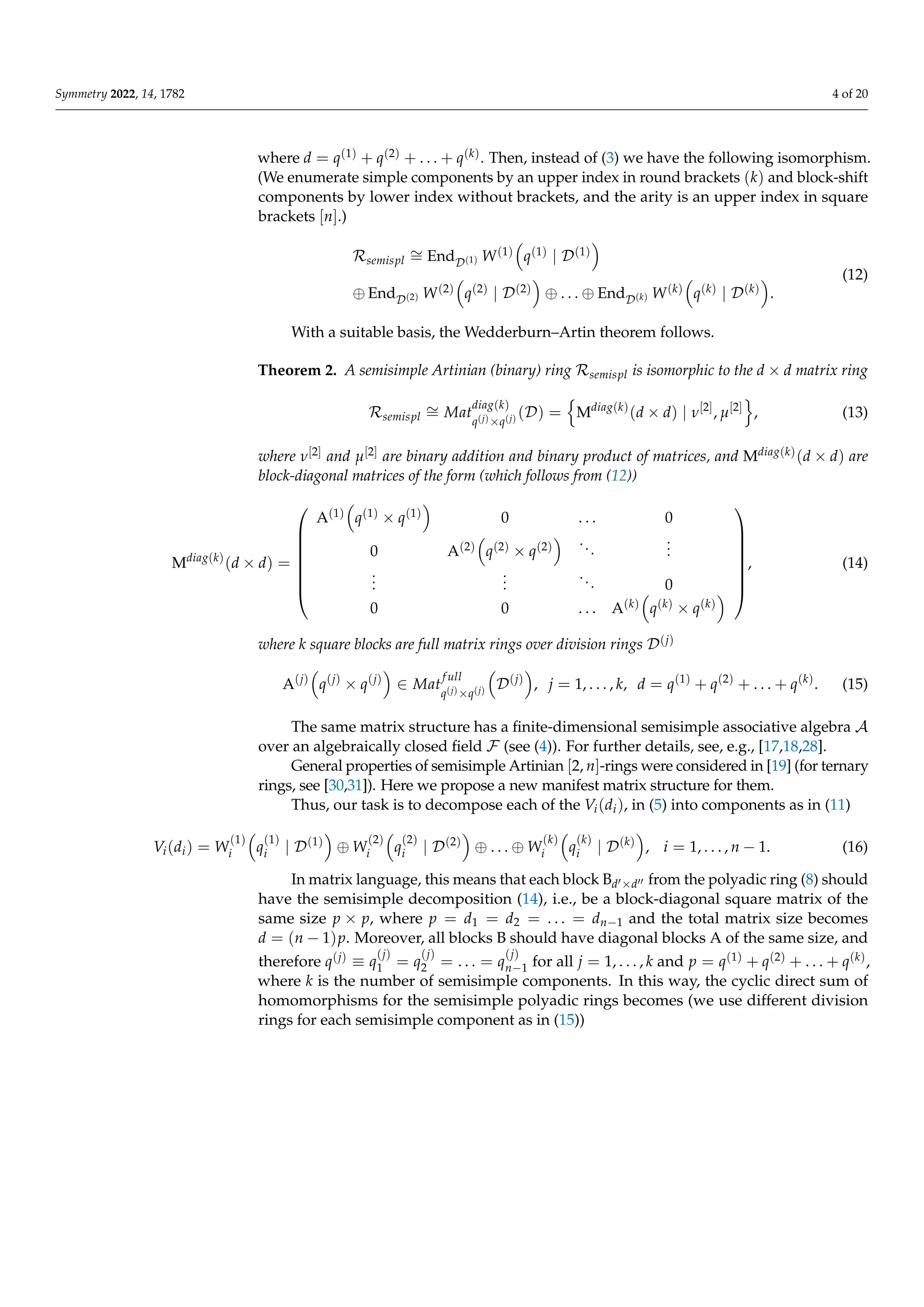Symmetry 2022, 14, 1782 4 of 20
where d = q(1) + q(2) + . . . + q(k). Then, instead of (3) we have the following isomorphism.
(We enumerate simple components by an upper index in round brackets (k) and block-shift
components by lower index without brackets, and the arity is an upper index in square
brackets [n].)
Rsemispl
∼
= EndD(1) W(1)

q(1) | D(1)

⊕ EndD(2) W(2)

q(2) | D(2)

⊕ . . . ⊕ EndD(k) W(k)

q(k) | D(k)

.
(12)
With a suitable basis, the Wedderburn–Artin theorem follows.
Theorem 2. A semisimple Artinian (binary) ring Rsemispl is isomorphic to the d × d matrix ring
Rsemispl
∼
= Mat
diag(k)
q(j)×q(j) (D) =
n
Mdiag(k)
(d × d) | ν[2]
, µ[2]
o
, (13)
where ν[2] and µ[2] are binary addition and binary product of matrices, and Mdiag(k)(d × d) are
block-diagonal matrices of the form (which follows from (12))
Mdiag(k)
(d × d) =








A(1)

q(1) × q(1)

0 . . . 0
0 A(2)

q(2) × q(2)
 ...
.
.
.
.
.
.
.
.
.
... 0
0 0 . . . A(k)

q(k) × q(k)









, (14)
where k square blocks are full matrix rings over division rings D(j)
A(j)

q(j)
× q(j)

∈ Mat
f ull
q(j)×q(j)

D(j)

, j = 1, . . . , k, d = q(1)
+ q(2)
+ . . . + q(k)
. (15)
The same matrix structure has a finite-dimensional semisimple associative algebra A
over an algebraically closed field F (see (4)). For further details, see, e.g., [17,18,28].
General properties of semisimple Artinian [2, n]-rings were considered in [19] (for ternary
rings, see [30,31]). Here we propose a new manifest matrix structure for them.
Thus, our task is to decompose each of the Vi(di), in (5) into components as in (11)
Vi(di) = W
(1)
i

q
(1)
i | D(1)

⊕ W
(2)
i

q
(2)
i | D(2)

⊕ . . . ⊕ W
(k)
i

q
(k)
i | D(k)

, i = 1, . . . , n − 1. (16)
In matrix language, this means that each block Bd0×d00 from the polyadic ring (8) should
have the semisimple decomposition (14), i.e., be a block-diagonal square matrix of the
same size p × p, where p = d1 = d2 = . . . = dn−1 and the total matrix size becomes
d = (n − 1)p. Moreover, all blocks B should have diagonal blocks A of the same size, and
therefore q(j) ≡ q
(j)
1 = q
(j)
2 = . . . = q
(j)
n−1 for all j = 1, . . . , k and p = q(1) + q(2) + . . . + q(k),
where k is the number of semisimple components. In this way, the cyclic direct sum of
homomorphisms for the semisimple polyadic rings becomes (we use different division
rings for each semisimple component as in (15))
 