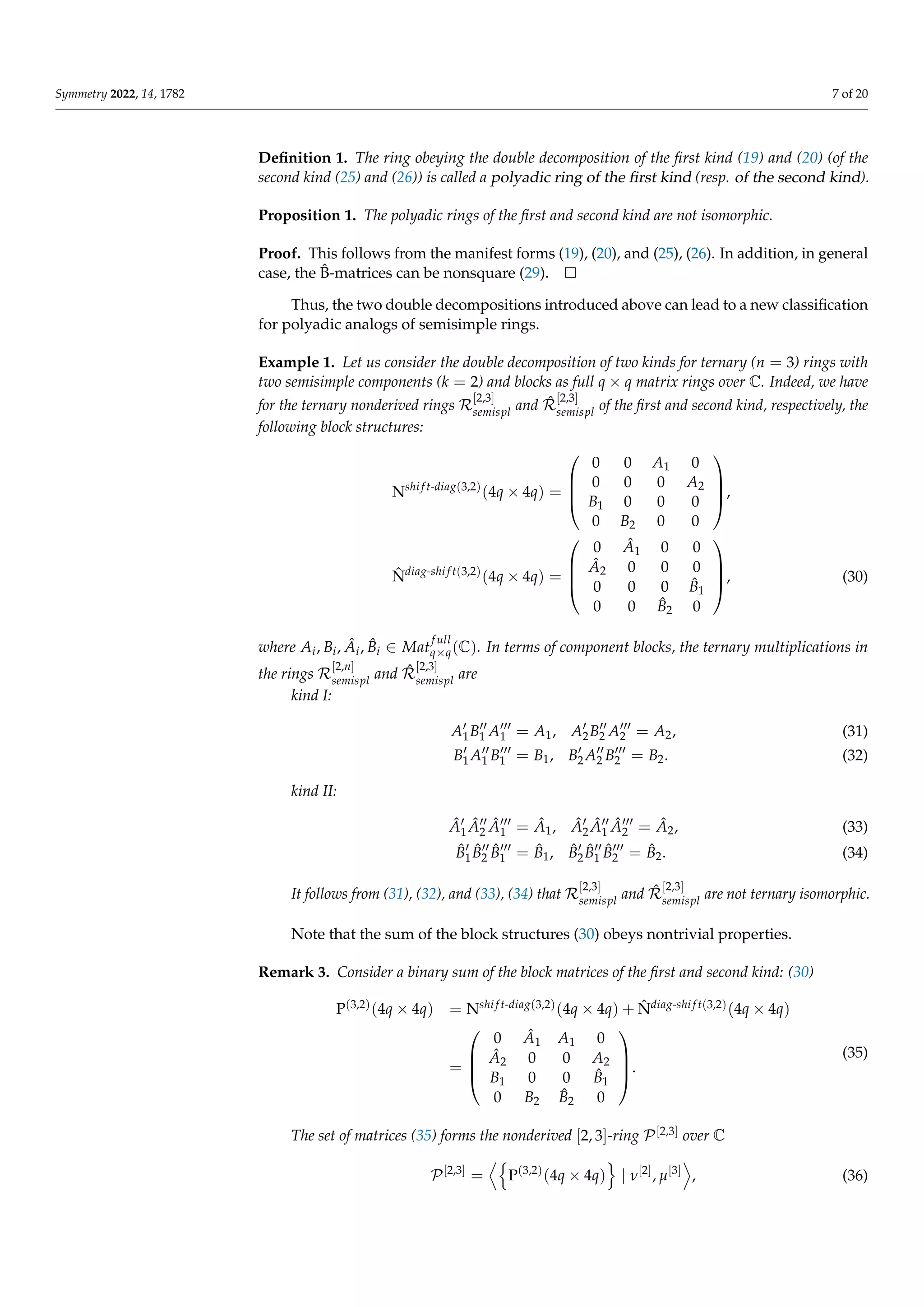 Symmetry 2022, 14, 1782 7 of 20
Definition 1. The ring obeying the double decomposition of the first kind (19) and (20) (of the
second kind (25) and (26)) is called a polyadic ring of the first kind (resp. of the second kind).
Proposition 1. The polyadic rings of the first and second kind are not isomorphic.
Proof. This follows from the manifest forms (19), (20), and (25), (26). In addition, in general
case, the B̂-matrices can be nonsquare (29).
Thus, the two double decompositions introduced above can lead to a new classification
for polyadic analogs of semisimple rings.
Example 1. Let us consider the double decomposition of two kinds for ternary (n = 3) rings with
two semisimple components (k = 2) and blocks as full q × q matrix rings over C. Indeed, we have
for the ternary nonderived rings R
[2,3]
semispl and R̂
[2,3]
semispl of the first and second kind, respectively, the
following block structures:
Nshi f t-diag(3,2)
(4q × 4q) =




0 0 A1 0
0 0 0 A2
B1 0 0 0
0 B2 0 0



,
N̂diag-shi f t(3,2)
(4q × 4q) =




0 Â1 0 0
Â2 0 0 0
0 0 0 B̂1
0 0 B̂2 0



, (30)
where Ai, Bi, Âi, B̂i ∈ Mat
f ull
q×q(C). In terms of component blocks, the ternary multiplications in
the rings R
[2,n]
semispl and R̂
[2,3]
semispl are
kind I:
A0
1B00
1 A000
1 = A1, A0
2B00
2 A000
2 = A2, (31)
B0
1A00
1 B000
1 = B1, B0
2A00
2 B000
2 = B2. (32)
kind II:
Â0
1Â00
2 Â000
1 = Â1, Â0
2Â00
1 Â000
2 = Â2, (33)
B̂0
1B̂00
2 B̂000
1 = B̂1, B̂0
2B̂00
1 B̂000
2 = B̂2. (34)
It follows from (31), (32), and (33), (34) that R
[2,3]
semispl and R̂
[2,3]
semispl are not ternary isomorphic.
Note that the sum of the block structures (30) obeys nontrivial properties.
Remark 3. Consider a binary sum of the block matrices of the first and second kind: (30)
P(3,2)(4q × 4q) = Nshi f t-diag(3,2)(4q × 4q) + N̂diag-shi f t(3,2)(4q × 4q)
=




0 Â1 A1 0
Â2 0 0 A2
B1 0 0 B̂1
0 B2 B̂2 0



.
(35)
The set of matrices (35) forms the nonderived [2, 3]-ring P[2,3] over C
P[2,3]
=
Dn
P(3,2)
(4q × 4q)
o
| ν[2]
, µ[3]
E
, (36)
 