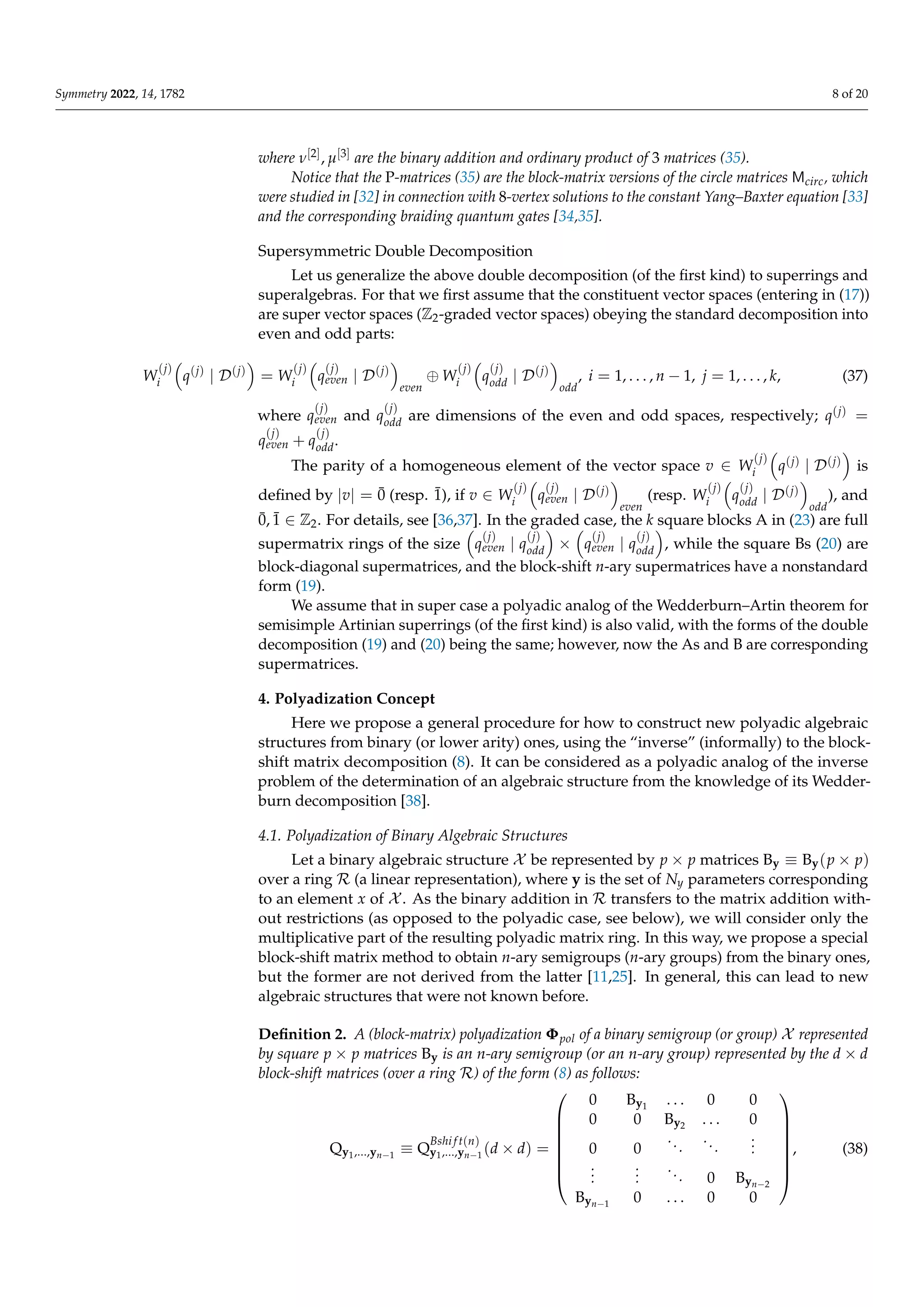 Symmetry 2022, 14, 1782 8 of 20
where ν[2], µ[3] are the binary addition and ordinary product of 3 matrices (35).
Notice that the P-matrices (35) are the block-matrix versions of the circle matrices Mcirc, which
were studied in [32] in connection with 8-vertex solutions to the constant Yang–Baxter equation [33]
and the corresponding braiding quantum gates [34,35].
Supersymmetric Double Decomposition
Let us generalize the above double decomposition (of the first kind) to superrings and
superalgebras. For that we first assume that the constituent vector spaces (entering in (17))
are super vector spaces (Z2-graded vector spaces) obeying the standard decomposition into
even and odd parts:
W
(j)
i

q(j)
| D(j)

= W
(j)
i

q
(j)
even | D(j)

even
⊕ W
(j)
i

q
(j)
odd | D(j)

odd
, i = 1, . . . , n − 1, j = 1, . . . , k, (37)
where q
(j)
even and q
(j)
odd are dimensions of the even and odd spaces, respectively; q(j) =
q
(j)
even + q
(j)
odd.
The parity of a homogeneous element of the vector space v ∈ W
(j)
i

q(j) | D(j)

is
defined by |v| = 0̄ (resp. 1̄), if v ∈ W
(j)
i

q
(j)
even | D(j)

even
(resp. W
(j)
i

q
(j)
odd | D(j)

odd
), and
0̄, 1̄ ∈ Z2. For details, see [36,37]. In the graded case, the k square blocks A in (23) are full
supermatrix rings of the size

q
(j)
even | q
(j)
odd

×

q
(j)
even | q
(j)
odd

, while the square Bs (20) are
block-diagonal supermatrices, and the block-shift n-ary supermatrices have a nonstandard
form (19).
We assume that in super case a polyadic analog of the Wedderburn–Artin theorem for
semisimple Artinian superrings (of the first kind) is also valid, with the forms of the double
decomposition (19) and (20) being the same; however, now the As and B are corresponding
supermatrices.
4. Polyadization Concept
Here we propose a general procedure for how to construct new polyadic algebraic
structures from binary (or lower arity) ones, using the “inverse” (informally) to the block-
shift matrix decomposition (8). It can be considered as a polyadic analog of the inverse
problem of the determination of an algebraic structure from the knowledge of its Wedder-
burn decomposition [38].
4.1. Polyadization of Binary Algebraic Structures
Let a binary algebraic structure X be represented by p × p matrices By ≡ By(p × p)
over a ring R (a linear representation), where y is the set of Ny parameters corresponding
to an element x of X . As the binary addition in R transfers to the matrix addition with-
out restrictions (as opposed to the polyadic case, see below), we will consider only the
multiplicative part of the resulting polyadic matrix ring. In this way, we propose a special
block-shift matrix method to obtain n-ary semigroups (n-ary groups) from the binary ones,
but the former are not derived from the latter [11,25]. In general, this can lead to new
algebraic structures that were not known before.
Definition 2. A (block-matrix) polyadization Φpol of a binary semigroup (or group) X represented
by square p × p matrices By is an n-ary semigroup (or an n-ary group) represented by the d × d
block-shift matrices (over a ring R) of the form (8) as follows:
Qy1,...,yn−1
≡ Q
Bshi f t(n)
y1,...,yn−1
(d × d) =








0 By1
. . . 0 0
0 0 By2 . . . 0
0 0
...
...
.
.
.
.
.
.
.
.
.
... 0 Byn−2
Byn−1
0 . . . 0 0








, (38)
 