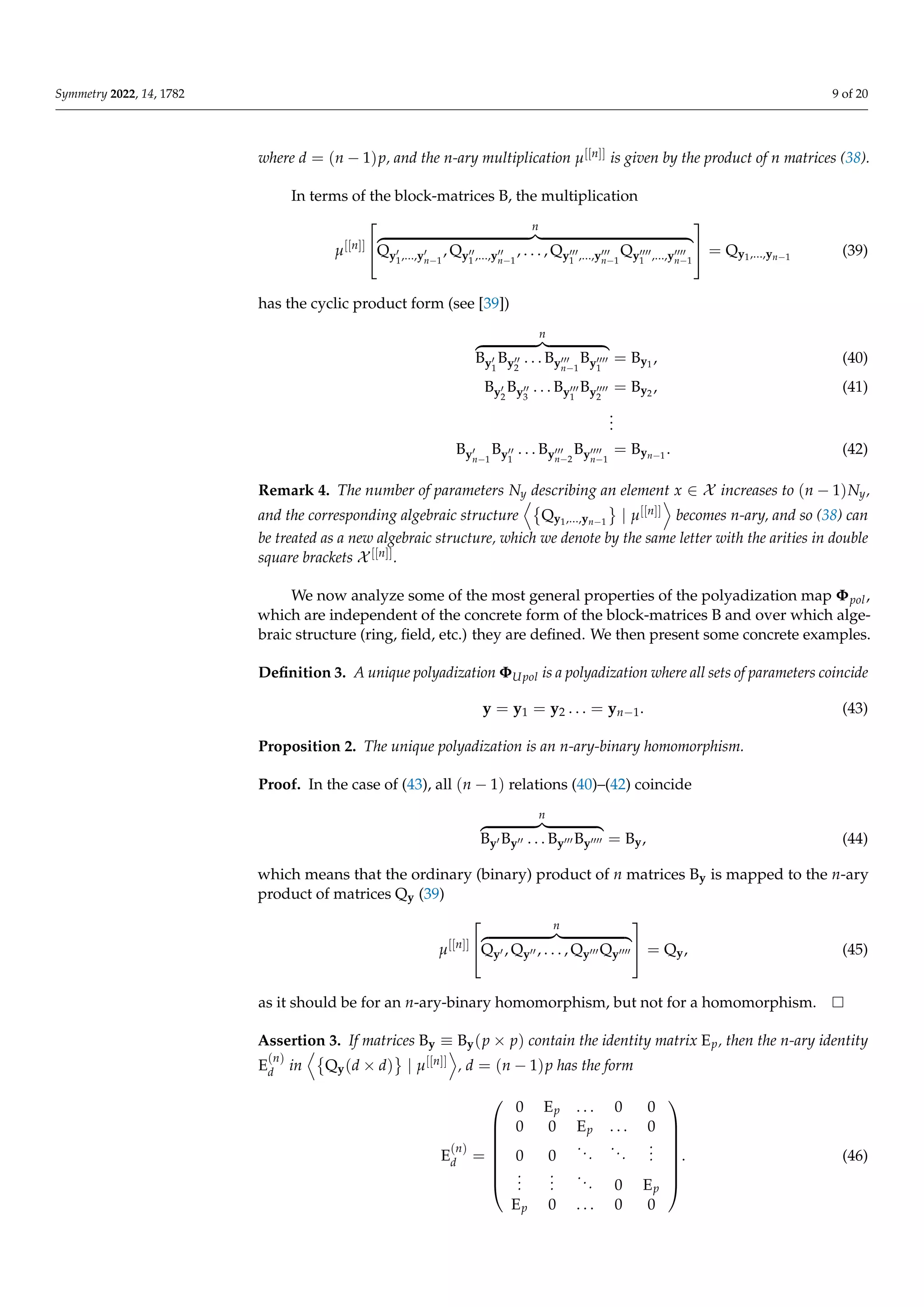 Symmetry 2022, 14, 1782 9 of 20
where d = (n − 1)p, and the n-ary multiplication µ[[n]] is given by the product of n matrices (38).
In terms of the block-matrices B, the multiplication
µ[[n]]


n
z }| {
Qy0
1,...,y0
n−1
, Qy00
1 ,...,y00
n−1
, . . . , Qy000
1 ,...,y000
n−1
Qy0000
1 ,...,y0000
n−1

 = Qy1,...,yn−1
(39)
has the cyclic product form (see [39])
n
z }| {
By0
1
By00
2
. . . By000
n−1
By0000
1
= By1
, (40)
By0
2
By00
3
. . . By000
1
By0000
2
= By2 , (41)
.
.
.
By0
n−1
By00
1
. . . By000
n−2
By0000
n−1
= Byn−1
. (42)
Remark 4. The number of parameters Ny describing an element x ∈ X increases to (n − 1)Ny,
and the corresponding algebraic structure
D
Qy1,...,yn−1
	
| µ[[n]]
E
becomes n-ary, and so (38) can
be treated as a new algebraic structure, which we denote by the same letter with the arities in double
square brackets X [[n]].
We now analyze some of the most general properties of the polyadization map Φpol,
which are independent of the concrete form of the block-matrices B and over which alge-
braic structure (ring, field, etc.) they are defined. We then present some concrete examples.
Definition 3. A unique polyadization ΦUpol is a polyadization where all sets of parameters coincide
y = y1 = y2 . . . = yn−1. (43)
Proposition 2. The unique polyadization is an n-ary-binary homomorphism.
Proof. In the case of (43), all (n − 1) relations (40)–(42) coincide
n
z }| {
By0 By00 . . . By000 By0000 = By, (44)
which means that the ordinary (binary) product of n matrices By is mapped to the n-ary
product of matrices Qy (39)
µ[[n]]


n
z }| {
Qy0 , Qy00 , . . . , Qy000 Qy0000

 = Qy, (45)
as it should be for an n-ary-binary homomorphism, but not for a homomorphism.
Assertion 3. If matrices By ≡ By(p × p) contain the identity matrix Ep, then the n-ary identity
E
(n)
d in
D
Qy(d × d)
	
| µ[[n]]
E
, d = (n − 1)p has the form
E
(n)
d =








0 Ep . . . 0 0
0 0 Ep . . . 0
0 0
...
...
.
.
.
.
.
.
.
.
.
... 0 Ep
Ep 0 . . . 0 0








. (46)
 