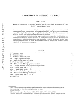 arXiv:2208.04695v1
[math.RA]
29
Jul
2022
POLYADIZATION OF ALGEBRAIC STRUCTURES
STEVEN DUPLIJ
Center for Information Technology (WWU IT), Universität Münster, Röntgenstrasse 7-13
D-48149 Münster, Deutschland
ABSTRACT. A generalization of the semisimplicity concept for polyadic algebraic structures is proposed.
If semisimple structures can be presented in the block-diagonal matrix form (Wedderburn decomposition),
a general form of polyadic structures is given by block-shift matrices. We combine these forms in a special
way to get a general shape of semisimple nonderived polyadic structures.
We then introduce the polyadization concept (a “polyadic constructor”) according to which one can con-
struct a nonderived polyadic algebraic structure of any arity from a given binary structure. The polyadization
of supersymmetric structures is also discussed. The “deformation” by shifts of operations on the direct power
of binary structures is defined and used to obtain a nonderived polyadic multiplication. Illustrative concrete
examples for the new constructions are given.
CONTENTS
1. INTRODUCTION 2
2. PRELIMINARIES 2
3. POLYADIC SEMISIMPLICITY 3
3.1. Simple polyadic structures 3
3.2. Semisimple polyadic structures 4
4. POLYADIZATION CONCEPT 6
4.1. Polyadization of binary algebraic structures 7
4.2. Concrete examples of the polyadization procedure 9
4.2.1. Polyadization of GL p2, Cq 9
4.2.2. Polyadization of SO p2, Rq 11
4.3. ”Deformation” of binary operations by shifts 12
4.4. Polyadization of binary supergroups 15
4.4.1. Polyadization of GL p1 | 1, Λq 15
REFERENCES 17
E-mail address: douplii@uni-muenster.de; sduplij@gmail.com; https://ivv5hpp.uni-muenster.de/u/douplii.
Date: of start May 14, 2022. Date: of completion July 29, 2022.
Total: 32 references.
2010 Mathematics Subject Classification. 16T25, 17A42, 20B30, 20F36, 20M17, 20N15.
Key words and phrases. direct product, direct power, polyadic semigroup, arity, polyadic ring, polyadic field.
 