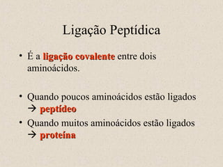 Ligação Peptídica
• É a ligação covalente entre dois
aminoácidos.
• Quando poucos aminoácidos estão ligados
 peptídeo
• Quando muitos aminoácidos estão ligados
 proteína

 