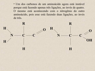 • Um dos carbonos de um aminoácido agora está instável

porque está fazendo apenas três ligações, ao invés de quatro.
O mesmo está acontecendo com o nitrogênio do outro
aminoácido, pois esse está fazendo duas ligações, ao invés
de três.

R

R

H

O
N

C

C

H

O
N

C

C
OH

H
H

H

 
