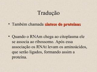Tradução
• Também chamada síntese de proteínas
• Quando o RNAm chega ao citoplasma ele
se associa ao ribossomo. Após essa
associação os RNAt levam os aminoácidos,
que serão ligados, formando assim a
proteína.

 