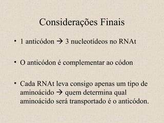 Considerações Finais
• 1 anticódon  3 nucleotídeos no RNAt
• O anticódon é complementar ao códon
• Cada RNAt leva consigo apenas um tipo de
aminoácido  quem determina qual
aminoácido será transportado é o anticódon.

 