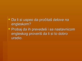  Da li si uspeo da pročitaš delove naDa li si uspeo da pročitaš delove na
engleskom?engleskom?
 Probaj da ih prevedeš i sa nastavnicomProbaj da ih prevedeš i sa nastavnicom
engleskog proveriš da li si to dobroengleskog proveriš da li si to dobro
uradio.uradio.
 