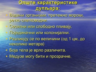 Опште карактеристике
дупљара:

• Водени организми, претежно морски,
•
•
•
•
•

ретко слатководни.
Сесилни или слободно пливају.
Појединачни или колонијални.
Разликују се по величини (од 1 цм, до
неколико метара)
Боја тела је врло различита.
Медузе могу бити и прозрачне.

 