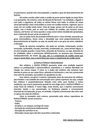 ao psicossoma, quando este está projetado, e espelha o grau de desenvolvimento do
Espírito.
        Há muitas versões sobre onde o cordão de prata estaria ligado ao corpo físico
e ao perispírito. No entanto, como diz Ricardo Di Bernardi, “na realidade, a ligação é
com todo o organismo, de todas as células físicas com todas as células do corpo
astral (perispírito). Estes minicordões se unem em cordões maiores, regionais, que se
unem em um cordão ainda maior. Visto de longe, parece sair do peito ou de outra
região, mas é ilusão, pois se você unir trilhões de cordões, que formam outros
maiores, até formar um único quando o corpo astral estiver desdobrado (projetado),
terá a impressão de que sai de um ponto só“.
        Sua cor pode variar do prateado brilhante para o cinza chumbo, passando por
graus intermediários. Assim como a densidade que varia proporcionalmente ao
desenvolvimento do Espírito, ou seja, de acordo com o seu grau de amor, sabedoria
e elevação.
        Sendo de natureza energética, não pode ser cortado, embaraçado, torcido,
enroscado, confundido, trocado, amarrado, arrebentado, etc., como temem alguns, e
só será rompido quando o corpo físico, deixando de funcionar, ou seja, deixando de
ter vitalidade, ejetar o psicossoma definitivamente, no processo que chamamos,
inadequadamente, de morte. Ou seja, não é o rompimento do cordão astral que
causa a morte física, mas a morte física que causa o rompimento do cordão astral.

                          d) DUPLO ETÉRICO E MEDIUNIDADE
        Nos médiuns, o DUPLO ETÉRICO apresenta ainda uma condição especial:
soltura ou predisposição à descoincidência espontânea e a relativa liberdade em
relação aos outros corpos. É como se o duplo dos médiuns não estivesse bem
aderido ou preso ao seu corpo físico, soltando‐se facilmente e, com isso, provocando
uma série de sensações, que podem ser agradáveis ou não.
        Essa soltura, em geral, é natural e planejada antes do reencarne do médium,
para facilitar o seu trabalho de comunicação com o plano espiritual. Ou seja, o duplo
dos médiuns é propositadamente deixado meio solto, para facilitar o transe
mediúnico, que ocorre justamente quando há uma folga entre o DUPLO ETÉRICO e o
corpo físico do médium. É nesta folga, nesta brecha, que o Espírito comunicante
intervém, dando a sua comunicação, no fenômeno popular e erroneamente
chamado de incorporação, já que, na verdade, o Espírito comunicante não entra nem
se apossa do corpo do médium.
        Entre as sensações mais comuns, provocadas pela soltura espontânea do
DUPLO ETÉRICO, vamos encontrar:
- Tontura,
- Enjôo,
- Arrepios e, ou choques ao longo do corpo,
- Sensação de estufamento (ballonement),
- Sensação de caminhar no ar,
- Alterações visuais (que não têm causa física conhecida).


                                                             POR MAÍSA INTELISANO
 