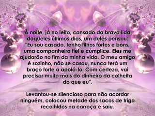 À noite, já no leito, cansado da brava lida
   daqueles últimos dias, um deles pensou:
  "Eu sou casado, tenho filhos fortes e bons,
 uma companheira fiel e cúmplice. Eles me
ajudarão no fim da minha vida. O meu amigo
   é sozinho, não se casou, nunca terá um
   braço forte a apoiá-lo. Com certeza, vai
 precisar muito mais do dinheiro da colheita
                   do que eu".

  Levantou-se silencioso para não acordar
ninguém, colocou metade dos sacos de trigo
       recolhidos na carroça e saiu.
 