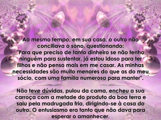 Ao mesmo tempo, em sua casa, o outro não
          conciliava o sono, questionando:
 "Para que preciso de tanto dinheiro se não tenho
   ninguém para sustentar, já estou idoso para ter
 filhos e não penso mais em me casar. As minhas
necessidades são muito menores do que as do meu
  sócio, com uma família numerosa para manter".

Não teve dúvidas, pulou da cama, encheu a sua
carroça com a metade do produto da boa terra e
saiu pela madrugada fria, dirigindo-se à casa do
outro. O entusiasmo era tanto que não dava para
              esperar o amanhecer.
 