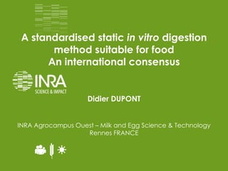 Didier DUPONT
INRA Agrocampus Ouest – Milk and Egg Science & Technology
Rennes FRANCE
A standardised static in vitro digestion
method suitable for food
An international consensus
 