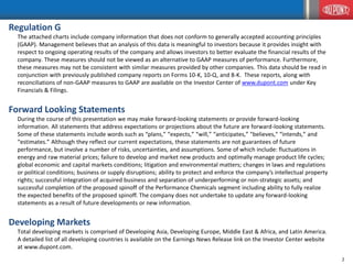 2
2
Regulation G
The attached charts include company information that does not conform to generally accepted accounting principles
(GAAP). Management believes that an analysis of this data is meaningful to investors because it provides insight with
respect to ongoing operating results of the company and allows investors to better evaluate the financial results of the
company. These measures should not be viewed as an alternative to GAAP measures of performance. Furthermore,
these measures may not be consistent with similar measures provided by other companies. This data should be read in
conjunction with previously published company reports on Forms 10-K, 10-Q, and 8-K. These reports, along with
reconciliations of non-GAAP measures to GAAP are available on the Investor Center of www.dupont.com under Key
Financials & Filings.
Forward Looking Statements
During the course of this presentation we may make forward-looking statements or provide forward-looking
information. All statements that address expectations or projections about the future are forward-looking statements.
Some of these statements include words such as “plans,” “expects,” “will,” “anticipates,” "believes," “intends,” and
“estimates.” Although they reflect our current expectations, these statements are not guarantees of future
performance, but involve a number of risks, uncertainties, and assumptions. Some of which include: fluctuations in
energy and raw material prices; failure to develop and market new products and optimally manage product life cycles;
global economic and capital markets conditions; litigation and environmental matters; changes in laws and regulations
or political conditions; business or supply disruptions; ability to protect and enforce the company’s intellectual property
rights; successful integration of acquired business and separation of underperforming or non-strategic assets; and
successful completion of the proposed spinoff of the Performance Chemicals segment including ability to fully realize
the expected benefits of the proposed spinoff. The company does not undertake to update any forward-looking
statements as a result of future developments or new information.
Developing Markets
Total developing markets is comprised of Developing Asia, Developing Europe, Middle East & Africa, and Latin America.
A detailed list of all developing countries is available on the Earnings News Release link on the Investor Center website
at www.dupont.com.
 