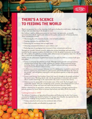 There’s a Science
to feeding the world
There is no question that we face daunting challenges in feeding the world today—challenges that
will get only more daunting in the decades to come.
But DuPont—and its collaborators across the food chain—are optimistic, as scientific
innovations have already significantly enhanced the quality and quantity of food production.
These contributions include:
	 •  Maximizing the yield potential of seeds – even in harsh conditions;
	 •  Keeping crops pest-free and disease-free;
	 •  Enhancing the nutritional value of staple foods;
	 •  Detecting contamination before it causes sickness; and
	 •   educing waste by packaging food to protect it from contaminants and decay.
     R
Through the scientific method–research, application of prior knowledge and innovation–
mankind has the capacity to address the food crisis, if only the global community can also find
the will to address the political, economic, trade, infrastructure and regulatory issues that will also
play a critical role in achieving food security.
DuPont sees the achievement of global food security and safety by 2050 as a mission built upon
four pillars:
	 •   cience is universal, but solutions are local: Although science provides universal answers,
     S
     solutions must be local, due to wide variations in a number of environmental factors,
     including climate, soils and pests, as well as cultural traditions and issues surrounding
     transportation/distribution infrastructures.
	 •   ollaboration unlocks answers: Solutions must be collaborative—reached in concert with
     C
     farmers, communities, local businesses, governments and NGOs who know the “facts on
     the ground,” and with global corporations with specialized expertise to help solve specific
     problems.
	 •   cience must become local wisdom: Know-how must be brought to the people and places
     S
     that need it most. Working side-by-side with the population in education and outreach
     efforts transfers knowledge to the communities who need it to secure their futures.
     S
	 •   olutions must be sustainable in the broadest sense of the word: The food supply must
     continually expand, while also considering social, economic and ecological factors such as
     infrastructure, storage and waste and improving and preserving water quality.
DuPont collaborations in agriculture, nutrition, food protection, packaging and biosciences
provide guidance for future efforts to increase food security and safety all over the world.

Looking forward to 2050
The Advisory Committee on Agricultural Innovation and Productivity for the 21st Century,
convened by DuPont and chaired by former U.S. Senator Tom Daschle, has reported that the
food security challenge facing mankind is three-fold. We must:
	 •  Produce more food and increase the nutritional value of food;
	 •  Make food accessible and affordable for people; and
 