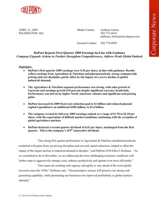 APRIL 21, 2009                                        Media Contact:      Anthony Farina
 WILMINGTON, Del.                                                          302-773-4418
                                                                           anthony.r.farina@usa.dupont.com

                                                       Investor Contact:   302-774-4994


          DuPont Reports First Quarter 2009 Earnings In-Line with Guidance
Company Expands Actions to Further Strengthen Competitiveness, Address Weak Global Outlook


 Highlights:
    • DuPont’s first quarter 2009 earnings were $.54 per share, in-line with guidance. Results
        reflect earnings from Agriculture & Nutrition and pharmaceuticals, strong companywide
        pricing and cost discipline, partly offset by the impact of a severe decline in global
        industrial demand.

      •    The Agriculture & Nutrition segment performance was strong, with sales growth of
           6 percent and earnings growth of 8 percent despite significant currency headwinds.
           Performance was driven by higher North American volumes and significant seed pricing
           gains.

      •    DuPont increased its 2009 fixed cost reduction goal to $1 billion and reduced planned
           capital expenditures an additional $200 million, to $1.4 billion.

      •    The company revised its full-year 2009 earnings outlook to a range of $1.70 to $2.10 per
           share, with the expectation of difficult market conditions continuing with the exception of
           global agriculture markets.

      •    DuPont declared a second quarter dividend of $.41 per share, unchanged from the first
           quarter. This is the company’s 419th consecutive dividend.


                     “Our strong first quarter performance in Agriculture & Nutrition and pharmaceuticals,
 combined with gains from our pricing discipline and cost and capital reductions, helped to offset the
 impact of the largest decline in industrial demand in decades,” said DuPont CEO Ellen J. Kullman. “As
 we committed to do in December, we are addressing the more challenging economic conditions with
 further steps to aggressively manage costs, enhance productivity and operate even more efficiently.”
                     “Our teams are working with urgency and agility to stay ahead of the worst global
 recession since the 1930s,” Kullman said. “Our preemptive actions will preserve our strong cash
 generating capability, while positioning our businesses for improved profitability as global markets
 rebound.”




 E. I. du Pont de Nemours and Company
 