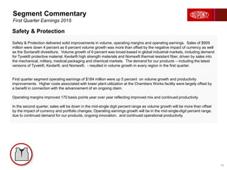 Safety & Protection delivered solid improvements in volume, operating margins and operating earnings. Sales of $909
million were down 4 percent as 6 percent volume growth was more than offset by the negative impact of currency as well
as the Sontara® divestiture. Volume growth of 6 percent was broad-based in global industrial markets, including demand
for Tyvek® protective material, Kevlar® high strength materials and Nomex® thermal resistant fiber, driven by sales into
the mechanical, military, medical packaging and chemical markets. The demand for our products – including the latest
versions of Tyvek®, Kevlar®, and Nomex®, - resulted in volume growth in every region in the first quarter.
First quarter segment operating earnings of $184 million were up 5 percent on volume growth and productivity
improvements. Higher costs associated with lower plant utilization at the Chambers Works facility were largely offset by
a benefit in connection with the advancement of an ongoing claim.
Operating margins improved 170 basis points year over year reflecting improved mix and continued productivity.
In the second quarter, sales will be down in the mid-single digit percent range as volume growth will be more than offset
by the impact of currency and portfolio changes. Operating earnings growth will be in the mid-single-digit percent range,
due to continued demand for our products, ongoing innovation, and continued operational productivity.
Segment Commentary
First Quarter Earnings 2015
18
Safety & Protection
 